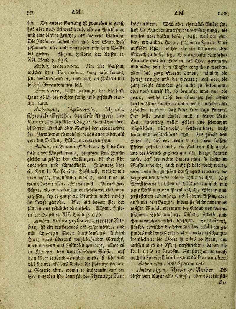 ICO fm. SMe nnbire ©«ftung Ijl jivarefien fo grof, f)at aber nod) flclncre^ 8aub/ öfö ein 2(pfel6auni, unb eine bicfcre grudbf r bie erfTe ©attimg. £)lc ^nbianer focben fein anb baö ©anbelboii lufammm ab, unb berfreiben mit bem 5ffia||er bie gifber. SlKgeni, 5pi|1orie ber Sieifen ic. XII. 5?anb p. 656. Ambin, monardes. &'ne 5Irf SBalfam, n>cld)cr bem Tacamahac • ^;)arj nabe fommt, febr mobfriedjenb ift, unb aud) an S^rdften mit fekb^n übercinfommen foß. AmbiJexler, bfißt berjenige/ ber bie linfe ibanb g(cid) ber redjten fertig unb gefdjicft brau» d)cn fatm. Amblijopia, ’ AfAiKvom'ici, Myopia, fc|)ivact) cHejicbc, öiiiil-eleTfiigen; bieö Vitium beißt benSlItcn Caligo: fommt tomüer^ binberten 0'nduß ober Wangel ber Sebenögeißer ber; bitttbiber wirb toobl nirgcnbtJ anberö \)it, a!ö Don bcH J^n’iUcn, ^ulfe ju erwarten fepn. Ambon, ein^aum inDßinbien, (lalt eineö Wifpelbaumö, hingegen feine gruebt gleicht ungefabe t>en ©piüingen, ijl aber febr angenebm unb fd)marfbaff» Snwenbig liegt ein S'ern In ©roße einer .^afelnuß, welcher wie man faget, wabnftnnig mad)ef, man mag fo wenig baoon elfen, al^ manwiß. ^^rarb oer* fichert, all; er ciiißen^ unborßd)t!gevweife babon gegeffen, fep er ganje 24 ©tunben nid)t rirhfig im 5topfe gcwefen. -5f?er oiel baoon ißt, ber faßt in eine febtlid)e Äraufbeit. Slßgem. ^i|Io» rie ber iKeifen ec. XII. l^anb p. 6^6. Ambra, Ambra gryfea vera, graUCl'2(!t1? beC/ ijl ein weißgraued oft gefprenfelteö, unb mit fd)Warien Slbern burd)laufcneß leichte^ Jijarj, einest uberauö woblricdjenben ©erud)^, wirb meiften^ au^ Oftinbien gebrad)t, aßtx'o eö in ^luiupen t>on unterfchiebener ©roße, auf bem Weer fveibenb gefunben wirb, ijf febr «nb Piel tbeuver alö ba^ ©olb: bie fchwarje ped)id)» te Waterie aber, womit er insgemein auf ber ©ee umgeben i|f, fannfurbie fc^vvarge 21m? bet oajfiren. 5SJa^ aber eigentli^ ülmber fep, ßnb bie Autoresunterfd)ieblid)erWepnung, bie meißen aber halten bafur, baß, weil ber Qlm^ ber, wie anbere/parje, ftd)nurinSpiritu Vini außofen laßt, folcher für ein Bitumen ober ©rbped) ju halten fep, fo auS gewiffen JRapbtbn* SSrunnen auö ber ©rbe in bad Weer geronnen^ unb aßba oon bem SBaßer coaguliret worben. Wan bnf jwep ©orten ba‘wn, n^mlid) bie gang ivciße unb bie graue; weil aber blc ganj weiße enfweber gar nicht ju bekommen, ober nod) unreif iß, fo bi(md)ec man nur bie graue, weld)e nebß ber fd)warjen faß aßein' bet} ben Wotcrialißeu gefunben wirb; mu|fen alfo gehalten werben, baß feine Suft baju fomme. 3!)cr beße graue 5lmber muß in feinen ©tu» eben, inwenbig boßer gelben unb fcbwarjcn ^i^upfeld)en, nid)twcicb, fonbern hart, hoch leid)t unb woblrcid)cnb fepn. £)ie ^robe beö guten iß, baß er, wenn er mit einem b«i§ttt Pfriem geßoeben wirb, ein Del ton ßd) giebt, unb ber ©erud) jngleid) gut iß; birrju fommt nod), baß ber rcd)te Slmbra nid)t fo leid)t im 5Baßer erwcid)c, and) nid)t fo halb weich werbe, wenn man ihn jwifchen bengmgern tractiret, b« bergegen ber faffd)e wie 8Ead)S^ erweichet. S!)ic ^erfdlfd)ung bcßelben gefd)iebf gcmelnigl d) mit einer Wifd)ung oon ^'arabiceboli, ©toray unb jerßoßenem Sabanharj, nebß etwaö Sifam, ober auch mit bem^Kcnjoe, inbem ßefold>e raitetwa^ weißen W3ad)i, worunter ber ©taub bonwurra» ßichigem ©fchbaumholj, 23ifam, ^ibeth unb 5Banmmooßgcniifd)ef, berfe|cn. ©r erwärmet, Ifarfet, erfrifd)ct bie ßebeni?geißcr, erhdft ein g«» funbc;^ unb langet £ebcn, bienet wiber biel^anpf» franfheiten: bie Dofis iß i biö 10 ©ran; am meißen wirb bie ©ffcnj berfd)rieben, babon blc Dof. 6 bisS 12 Xropfen. ©onßen bat manaud) noch bieSpeciesDiambne,unb bie Poma ambrac. Ambra atba, ßel)C Sperma ceti. Ambra nigra, fc^ivargci' 2Imbcr. Db biefer bon 3^afur alfo wad)fc, ober oberfnnßli» d)tr /