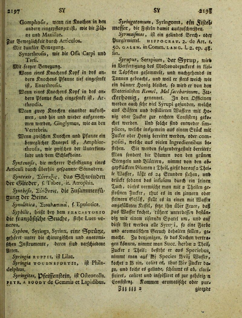 2IJ>7 GomphoHs, w^nn fin in fern anbern ejn9epff<jri«t {(!/ roi< ^ie^d^» ne unb Maxillae, gur SBen5f3lid)feif burcö Artlculos. iOi'it buiifler ißenjtöung. Synarthrofis, wie bic OfTa Carpi unb Tarfi. . freier 35ett5e9un3. JBenn eineö Änod)enö Äopf in be^ an« bern itnocbenö Pfanne tief cingcfcnft ifi, Enarthrofis. SBenn eineö Änod)enö Äopf in beö an» bern ^fanije fiacf; eingefenft i(l, Ar- • throdla. fBenn jwep Änocften einariber oüfnt^* men, unb ^In unb wieber aufgenom» men n>erben/ Ginglymus, n?ie an bm Vertebris. SBcnn äwifcftm Änocben unb ^pfanne ein ben)eglicf)er itnorpel ijl, Amphiar- throfis, wie Jtbifdjen bft Unterfinn» labe unb bern ©d)lafbelnc. SyKtenofisy ble rae^rere igiefefügung eineS ArticuU burd) überein gefpannte ©ennabern. Syntexit, 'EvvTr^i?, 0d;vuiiiC)efi t>cr (HtrCÖCf/ f. Tabes,'it. Atrophia. Syntheßs, Ivv^s'ns, t>U OUr^mmcnflV- gung t>er Sytmhtica, Imü'hM'rixd, f. Epulotica. Sypbilijj Ofißt bep bern fracastorio ^ic 0cucbc, fiefie Lues ve- nefea, Syphcn, Syrlirga, Syrinx, etrtC 0prüge, gebdret unter bie djirurgifcben unb anatcmi* fcben 3n|lrunienfe t l>frcn ftnb öerfc^iebenc Sitten. Syringiä r u p p r t, ijt Lilac. Syringia t o u r n e f o R t r i, i(t Phila- delphus. Syringitet, Pfeiffeilj^em, i|! Ofteocolla. PETR. A BOODTde Geiumis et Lapidibus, Syrittgotomum, Syrlngoma, tin me(fec, bie gijieln bamit «uö^ufc^neiben. üyrmaifinoi, (fl ein gelinbeö 35rec§. ober ijhirgirraitfel. hippocrat. 2. de Art. t. 50. GALEN. inComm. lang, I. 2. ep. 48. lin. Syrtipur, Serapium, Öec Syrup, Wirk io SSerfertigung b^ S)?afcot>abe|tt(ferö in fiel« ne Xepfcben gefainmelt, unb na(^gef;cnbö in Xonnen ge6rad)f, unb weil ec fietd weic^ t»ic ein bunner ^onig bleibet, fo n>irb er öon bett 9)?aferialif?cn Remcly Mel faccharinum, 5u» (fer^onig, genennet. pn ben Dfpcinen werben aud) fef;r biel Syrupi gefunben, weldjc auö ©dften unb beftiOirten tSaflcrn mit .^0« nig ober 3«cfer |ur redjten 6onfi(icnj gefo- d)(t Werben. Unb folc^e ftnb entweber fim- pHces, weirbe insgemein aud einem ©tucf mit 3ucfer ober .^onig bereifet werben, ober com- politl, welche aud olelen Ingredientlbus be- fielen. ©ie werben folgenbergeflalt bereitet: S?ian fonberf bie jßluraen oon ben grunett ©tengein unb SSlaftern, nimmt uon ben ab« gepflucf teil syilumen i 'tbtilf fließt baranf 2 ’ibei« le ©affer, lagt ed 24 ©tunben geben, unk brücft fobann bad infufura burch ein leinen ^ud), biefed oermifcbt man mit 2 Xbeilen ge» gognen Bnder, tbuf ed in ein jinnern ober geinern ©cfdg, gellt ed in einen mit SBagcp angefuDeten 5?eilTel, fe|t ibn über geuer, bag Jyad SßJager focbet, 'fiibref unferbeffen begdn* big mit einem eifernfn ©patel um, unb auf bicfc Slrt werben alle Syru* i, fo eine garbc unb aromatifdjen ©eruch behalfen foHen, ge- macht. 3n benjenigen, fo bad Soeben »ertra- gen fdnnen, nimmt man Succ. herbce 2 3u(fec I ‘Shell; begeht er aud Speciebus, nimmt man auf Speeles ftviij SSa|fer> fochet 2 Iß ein, colirt ed^ fhuf Ißiv 3d(fer bo« ju, unb fod)t ed gelinbe, fchdnraf ed ab, cfail- geiref, coliret unb infpigiret ed jur gehörig n (ionggen|. kommen aromailfihe ober pnr* $iUii 2 flirejjbt