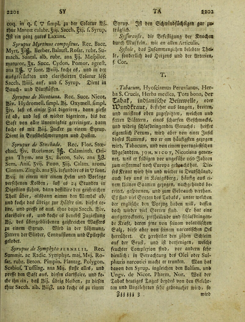 coq. in q. f! V fimpl. |U ber €ofrt(iir ffc;.. Mannae calabr.^iij. Sacch. ^xj, f. Synip. 3(! ein gnnj guteö Laxans. Syrupus Myrtinns compoßtui, Rec. Bacc. ’ Myrt. Berber. Balauft. Rofar. rubr. Su- . mach. Santal, alb. rubr. ana 5!). Melpilor. maturor. ^x. Succ. Cydon. Pomor. agreft. ana it^. V fbnt. Ißviij. fod)e e^, unb in bec au^gebiüchcn unb darificlrten (Eolntur lofe Sacch. tßiiij. auf, unb f. Syrup. £)ienf in 33auc^« unb 5?Iutpüifen. Syrupus de Nicotwia. Rec. Succ. Nicot. 2 ibiv, Hydromell.limpl.16j. Oxymell. limpl. I |iv. lag cö einige 3«! bigeriren, bann giege ! eiiab, unb lag cö roieber bigeriren, biö bec 2i ©aft bon aßet Unreinigfeit gercinigef, bann I' fodje e^ mit 16üj. iu einem ©i;rup. -Diene m 55rurtbefd;merungen unb ipugen. . Syrupus de Stcechade. Rec. Flor. Stoe- |l chad. ^iv. Rorismar. 5^. Calaminth. Ori- gan Thym. ana 5^. Beton. Salv. ana 5/3. >i Sem. Anir. 5vij. Pxon. 5iij. Calam. arom, I Cinnam.Zingib.anaSij. infunbireeö in Vfbnt. i 16vij. in einem mit einem .^elm unb SSorlage i-i »erf(f)cnen Kolben, lag es 24 ©tunben in £)igegion ge()«U/ bann begiDire ben geifneic^en ; S,^eil über, alSbann ^imm ben 5ilcmbif ab, unb fo(^e baS übrige ^ur ^nifte ein, biefeS co» lire, unb prege eS auS, tt)ue bapi Sacch, 16iv. clarigeire eS, unb fod)c eS benebg 16j. beS uOergeblicbenen gei|lreid)en ^agerS ju einem ©prup. -?2>irb in bec gdbmung, jittern ber ©lieber, donbulgonen unbffpilepge gelobet. Syrupus de Symphyto f e n n e l 11. Rec. Summit. ac Radic. Symphyt. maj. Mv). Ro- far. rubr. Beton. Pimpin. Plantag. Polygon. Scabiof. Tudilag. ana Mij. goge aHeS, unb prege ben ©aff auS, biefen clangcire, unb fo. che ibn ein, bag 16ij. übrig bleiben, ju biefen t^ue Sacch. alb. 16Ü/3. unb foefje cS ju einem ©prup. hf« ©c^tplnbfüc^figett gar |u- frdgüdj. Syf'ircoßs, bie 55efegigung ber 5?noc^iett bur^ 5)?uffein,. mie on aßen Articuüs. Syflole, baS Sufammen^ii^en belebter X^ei» le, fonberlicO beö dperjenS unb ber Slrferieiv f. Cor. T. . Täbacum, Hyofeiamus Peruvianus, Her- ba S. Crucis, Herba medica, Tota bona, Cabaf, inDtamTc^e ^emwellc, ober begehet aus langen, breiten, unb meigenS oben jugefpi^ten, meidjen unb fetten Sildtfern, eineS fd}arfen ©efebmoefS, unb wibrig fd)Iofbringenbeu ©erud)S: l)d§(t eigentli(^ Petum, noirb aber ton einer ^ufel biefeS DiamenS, wo er am baugggen gezogen wirb, Tabacum, unb Pon einem pertugiegfepen Sibgefanbten, joh. nicot, Nicotiana genen» net, weil er fclbigcn Por ungefdbr 160 fahren jum ergenmaf nad) ©uropa gebnidif bat. Xsie. feSÄraut wirb bin unb rcieber inX)eutfd)laiib, and) bep unS in itonigSberg, gdiigg auS ei. nem deinen ©aamen gezogen, naebgebenbS be« reitet, gefponnen, unb jum ©ebraud) Pertban. ©S gab Ptel ©orten bee Xab.ilS, unter mefeben ber englifd)e ben 25orjug haben tvifl, begen bod) ipifber Piel ©orten gab. ©r bat eine aaSgetroefnete, jertbeileabe unb fd)lafbringen» be Äraft/ beren jene Pen feinem PoIatilifd)en ©alj, biefe aber Pon feinem narcotifdjen Oel berrübret. ©r jertbeilef ben jnben ©djleim auf ber S^rag, unb ig benjenigen, meld)e feudjfer ©omplc^ion gab, Por onbern febr bienlicb: in ?Betrad)tung beS Olei ober Sul- phuris narcotici macht er tranfen. SO?an bat bapon ben Syrup. ingleid)en ben Balfam. unb Ungv. de Nicot. Pharm. Nor. SBeil ber Xabaf heutiges XageS bepbeS Pon ben ©elebr» ten unb llagehbrten febr gebrauchet mirb, fo iU 3 . rcirb