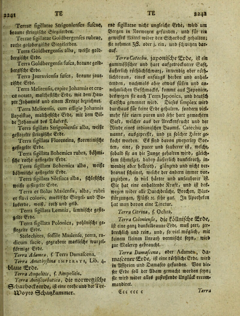 2241 Terrae (igillatae Strigonienfes fufcae, fcraune ftriegifd)« 0^egclcr^e». Terrae figillacae Goliibergenfes rubrae, rct^e s3di)6cr9ifc{)c 6iecjeUrben. Terra Göldbergenlis alba, tDeifje goU)« öfrgifdje ßrrbc. Terra Goltlbergenfis fufca, braune 90U)* bergifcbe €ri>«* Terra Jauravienfis fufca, braune jaue* tifcbe (Erbe. Terra Melitenfis, capite Johannis et cru- cenotata, maltbefifcb^^r^!«» bem^au» pfc 3|obanni^ unb einem Äreuie bejcid)neb Terra Melitenfis, cum effigie Johannis Baptiftae, maltbefifcbe mit bem 53il« be 3öbnnniö beö Xauferö. Terra figillata Strigonienfis alba, »ei§e geft^grh^ (lriegifd)e €rbe. Terra figillata Florentina, Porentlnlfcbe geltegeltf ^rbe. Terra figillata Bohemica rubra, bd^mi» fcbe rotbf gef«f9«he <?rbe. Terra figillata Bohemica alba, wei§e bobmiCcfie gejirgelte €rbe. Terra figillata Silefiaca alba, fc^lefif^C tbciße gcftegcftc (Erbe. Terra et Bolus Maslenfis, alba, rubri . et flavi coloris, mni^lifcbe ©iegel« unb ißo* i luderbe, meifi, rotb unb gelb. Ü • Terra figillata Lemnia, Umnlfcbe gefie* I gelte ©rbe. ■' Terra figillata Polonica, poblnifcb« 9«' flegelte (Erbe. ' Stelechites, foflile Maslenfe, terra, ra- dicum facie, gegrabene ma^lifcbe tvurjeU förmige €rbe. Terra Adsmea, f. Terra Damafcena. Terra Ämethyßina imperati, Lib. 4. bUue^^cöe. Terra Ampelitit, f. Ampelitis, Terra Antifcorbutica, 6l^ ©«•bÄfbocEecirbe, ifi eine rotbe unb becTer- r&t figlHatae nicht ungleiche ©rbe, trirb'um SSergeii in T?ortvcgen gefunben, unb für eitt getviffed 9)iiftel toiber bea ©charbocE gehalten; fie nehmen 3/S. ober j. ein, unb fd;nji§ea bar- auf. Terra Cätechu, japomfc^eiErbc, if! eltt gummd(ifd)er unb hart aufgetrocEiieter ©aff, dugerlich ro'thlichfchmarj, imvenbig aber rdth- lid)braun, eined anfangd herben unb anhaU tenben, nadimald aber ctmad fußen unb an* nehmlid)en ©efchmacfd, fommt aud Saponieit, bedmegcn fte auch Terra Japonica, unb beutfch ^atfchu genennct mirb. Siefed fimplex wirb burd)aud für feine ^rbe gehalten, fonbern biel» mehr für einen puren unb fehr hart geraad)ten ©aft, mel(^er aud ber 2lrerfenfrucht unb ber öiinbe eined inbianifchen Sbaumd, Catechu ge» nannt, audgepreßt, unb ju folcher Jjdrte ge* fod)t morben. (Ed finb baöon jmeperlep ©or- ten, eine, fo purer unb fauberer ifl,. roelche* fobalb fie an bte 3«nge gehalten roirb, glei(^- fam fchmeliet, babep äußerlich bunfelroth/ in* menbig aber heOroth, gidnjehb unb nicht Per* brannt fcheinet, welche ber anbern immer Por* jujiehen, fo Piel harter unb unfauberer iß. ©ie hat eine anhaltenbe Äraft, unb iß bed* wegen wiber aOe Surd)bruche, frechen, S3lut* ßurjungen, §(uße ic. fehr gut, 3n Slpothefen hat man baton eine Xinctur. Terra Citrina, f. Ochra, Terra Colonienfiff t>ic CoUltlfc^C iß eine ganj bunfelbraune^rbe, muß jarf, zer- brechlich unb rein, unb, fo oiel mdgiid), mit feinem fleinen Unrath Permifcht fepn, witb |ur SJialerep gebraucht. Terra Damafcena, Ober Adamea, t)<X- mafceiui'i£pÖe, iß eine rdthliche (Erbe, wirb in 5lßprhn unb ©amafco gefunben. 5Son bie- fer (Erbe foH ber SIbam gemad)t worben fepn; ße wirb wiber aöed iußoßenbe Unglucf recom* manbiref. <Ecc ccc c Terra