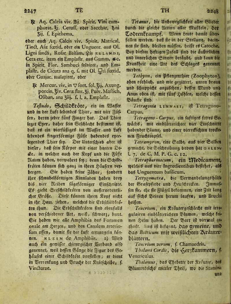 ^ Aq. Calcis viv. ifej. Spirit. Vini cam- phorat. Ceruir. ot>er Sacchar, ^ni 3ij. f. Epithema. «btr öucf) Aq. Calcis viv. Spirit. Matrical. Tind. Afae foetid. ober ein Unguenc. nuö Ol. Ligni fändi, Rofar ßalfam. ^is r u l a n d i, Ceraetc. item tinEmplaftr. ouöGumm. *c. ln Spirit, Flor. Sambuci folötret, unb Em- plaftr. de Cicuta ana q. f. mit Ol. 5'^ foetid. »ber Guajac. maln^'irct, ober ipt Mercur. viv. in V fort, fol.^ij. Axung. porcin. ^iv. Cer« flav. 3). Pulv. Maftich. Oliban, ana 5i'j* E 1. a. Emplallr. Teßudo, ©c^tlöEcotc, ein Im 5Bflffcc unb In ber £uft Itbcnbeö mit oier puf- fen, beren jeber fünf ginger ^af. Xbiec leget ^per, bof)«i' frin ©efd)led)t bej^immt i|T, baß e^ ein bierfügigeö im 5CBa|]er unb Suft lebenbeö fingerfi^rmige gilße bnbenbeö eper. legenbeö Xbier fep. ©er Unferfcljieb ober iß biefer, ba§ fein Äo'rpcr mit einer barten ©e* «fe, in meicber and) ber ilopf unb bie güße S^mim haben, oenoabret ftp; benn bie©d)ifb. froten fdnnen ßd) ganj in Ihren ipaufern »er» bergen. ©ie haben feine Jahne, fonbern ihre fd)nabelfdrmigen Äinnlaben haben brep bid^- »ier Sfieiben fdgefdrmiger €infd)nitfe. gd giebt ©eefd)iibfrdten »on oußcrorbentli. eher 0rdßc. ©iefe fdnnen ihren Äopf nid)t in ihr .^»aus. neben, melched bie ^rbfdjilbfid» (en thnn. ©ic ^rbfdjilbfrdten finb ebenfalls pon öerfd}iebener 2irt, weiß, fd))var|, bunt, ©ie haben roie alle Amphibia bo^ Foramen ovale am .^erjen, unb ben Canalem arterio- fum offen, bomit fit ber £uft ermangeln fdn« nen. klein de Amphibüs. 2) SBirb mich fhi geroiffer d)irurgifd)er SSerbanb alfo genennef, weil beffen ©dnge bie gigur bed ©e» haufed einer ©dplbfrdte »orßeßen; er bient in SSerrenfung unb 55ruche ber 5?niefcheibe, f. Vindurae. Tetanur, bie Unbet»egfid)feit aOer ©liebet burd) bie gleid)e Slction aßer 51iuffeln, öcr ^OÖtcnfl’dlTipf. 5Benn Heute bamit über» foUen werben, boß ße in ber ©teßungj barin» neu ße ßnb, bleiben muffen, heißt ed Catoche. Söep biefem heftigen Jufaß ßnb bie dußerlidien unb innerlichen ©innen betäubt, unb fann bie itranfheif eine 2irt bed ©dffaged genennet eft merben. Tethyon, ein ^ßanjenthier (Zoophyton), oben rdthhd), unb wie gegittert, unten braun unb fd)uppid)f on|ufehen, beffen 9)?unb unb f Anus oben iß, mit fünf Xjdhlen, welche beffen *ir ISdudje ßnb. Tetragouia linnaei, iß Tetragono- t:t Carpus. Tetragono - CarpHt, ein foftiged fetted ©e* i wdd)^, mit einbldtterid)ter »ier ©infdinittf p habenber SE»lume, unb einer »ierecfichten trode» iicn gruchtCQpfel. i Tetramyron, eine ©albe, oui? »ier ©alben gemad)t, bie Ojefd)reibung baöon hat galen/ 1. 7. de C. M. P. G. c. 12. Tetrapharmacum, ein nTcMcamctlt, i tpeldKd and »ier Ingredientibus beßehet, ald bad Unguentum bafilicum. Tettygometra, bie ?Serwanbelungehülfe ber ©rafepferbe unb .^eufchreefen. ^atniaf» fen ße, ehe ße glügcl befominen, eine Jeit lang . (Ulf fed)d Seinen herum laufen, unb Bruchi heißen. i Teucrium^ ein Ärüutergefchlecht mit irre» gulairen einb(ntterid)ten Slumen, weld;e fei» nen .f;>elm haben, ©er Sart iß »ierinal ge» theilf. Und iß befannt, ficte gcnieftic, imö Oaa Bo'ötüum mit meißlic^ten Är«utcv= blättern* Teucrium verum, f. Chamaedris. IhalarniCoräu, bfe / f Ventriculus. Thalatnur, bod ©hebetfe ber Ärrufer, bed Slumenfelch^ mittler Xheil^ wo bie Stamina unb j