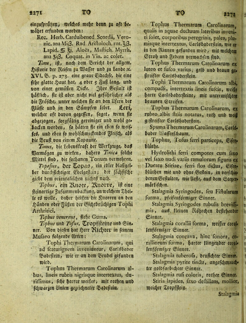 finjufprit^eti; tiK^r benn ju off 6e* Rjvibrf crfiinbcn »orbtn: Rec. Herb. Carduibened, Scordü, Vero- nic.anaMi/3. Rad Ariftoioch. rot,3j3. Lapid. Aloes, Maftich. Myrrli, ana 3i/3. Coquac. in Vin. ac colet. Tofiu, iftr nad) bcm ^Seric^f ber ftCTgcm. ^iporie ber Dteifen |u SBaffer unb ju Üanbc jc. XVI. p. 273. «ine graue €ibed)fc^ bie eine fc|>r glatte .^aut bat, 4 ober 5 Don einer, gemäßen ©iefe. ©efialt i|! baßlid), fit iß aber nid)t Diel gefdbrlidjer al^ bie unter toeId)en ße an ben Ufern ber §hi|fe unb, in ben ©urnpfen lebet. welcbtf ofl bapon gegcjfen, faget, wenn ßc abgewogen, forgfdltig gereiniget unb rcobl ge» bttefen morben, fo batten ße ein eben fo meif» feö, unb eben fo moblfcbmerfenbeö §bifcb, al^ ^bie 35ruß,öon einem Äapaune, Tmus, bie fieben^fraft ber SBerf^euge, ba^ SSermdgen ju mirfen, baljero Tottica feld)c COiittel ßnb, bie fotbonen Tonum uermebren. Topflfw, ÖcpCopaö, ein ebler blaßgel» ber burd)ßd)tiger ^bclgeßein; ber fvnd}ftfd;c giebt bem orientalifdjen nid}t^ nacl). Tophus, ein 2\notc, ^noiTe, Iß eine ßeinartige ^ufammcnbacFung, an meld)em ^S,f)ei» le eß wolle, baber beißen bre ilnorren on ben dpdnben ober^nßen ber Ölebtbnidjlgen Tophi Arthricici. Tuphut venereuT, ßebe Guma. Tophuf unb Tofur, Cfop'ifftcinc unb ®tn» ncr. 2ßon biefen bat ^err ^id;tcf in feinem Mufaeo folgenbe 5{rfcn t Tophi Thermarum Carolinarum, qui ad featurignem inveniuntur, €arlßbabcr ^abeßein, wie er an bem 53rubel gefunben wirb, Tophus Thermarum Carolinarum al- bus, lineis rubris nigrisque intertextus, du- rilTimus, febr harter weißer, mit rofben unb fdjwarjen ilinien geiciebneter ^abeßein. 22J% Tophus Thermarum Carolinarum, qualis in aquae ducluum lateribus inveni- ri folet, corporibus peregrinis, palea, plu- misque intertextus, (Earlßbaberßein, wie et in ben Üvinnen gefunben wirb, mit weldjein ©trob unb gebern Derwadifen ßnb, Tophus Thermarum Carolinarum ex luteo et fufco varius, gelb unb braun ge» ßreifter (Earlßbaberßein. Tophi Thermarum Carolinarum albi, compadi, intertextis lineis fufeis, weißf barte (Earlebaberßeine, mit untermifd;te^ braunen ©treifeii. Tophus Thermarum Carolinarum, ex rubro.albis ßriis notatus, rotl; unb weiß 1 geßreifter ^'arlobaberßein. Spuma Thermarum Carolinarum, (iariß» baber ?ll'afferfd)aum. , Tophus, Tofus ferri particeps, ölifet^» i blutbe. Hydrolithi ferri compotes cum fixo vel faxo nudi variis ramulorum figuris ex u Dueatu Stiriae, ferri flos didus, Sifen* ti blutben mit unb obne0eßeiu, in oerfebi^ bencn@eßaltcn, wie 3icße, auö bem ©tcpec» (| mdrfifeben. ^ Stalagmia Syringodes, leu Fiftularura forma, pfeifenfdrmiger ©inner. j( Stalagmia,Syringodes rubulis brevilli- mis, auß. fleiuen Svdbrcben beßebenber loi ©inner, Stalagmia corallii forma, weißer coral» i\ Icnfdrmiger ©inner. ji Stalagmia concava, hinc'fonora, co- jt ralliorum forma, harter flingenber corah k lenfdrmiger ©inner. i Stalagmia tuberofi, brußcf)fer ©inner. Stalagmia pyrite tinda, angefdjmaucb» ter golbfarbid}ter ©inner. Stalagmia rufi coloris, rotber ©inner. Stiria lapidea, faxo deftillans, mollior, weicher Sropfßeij?. Stalagmia