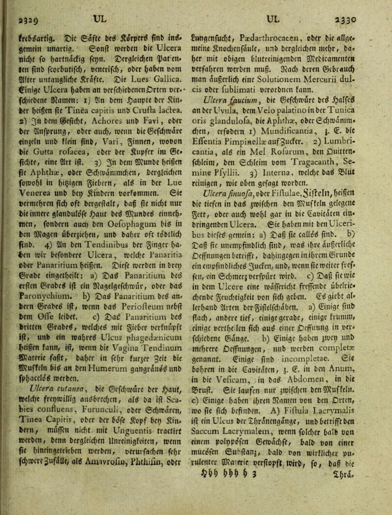 2329 ^rct^artig. 5)ic g<5ffe be^ Äorperj^ finb inß* gemein unartig. 0onfl werben bie Ulcera itid)f fo ()örfnarfig fepn. ^Dergleichen ^at'en» fen jinb fcorbufifd), ucnerifd), ober t>om Slfter untnuglid)e grafte. 5)ie Lues Galiica. einige Ulcera haben an t>erfd)iebcnen Orten ücr»* fd)iebene 3f?amen: 1] Sin bem .Raupte ber 5?in» ber hd§en fte Tinea capitis unb Crulla ladea. s) 3n bem @efid)t, Achores unb Favi, ober ber Slnfprung, ober audv wenn bie@efd)ware «injeln unb fiein ftnb, Vari, ginnen, wobon bie Gutta rofacea, ober ber Tupfer im ©e* fi(^te, eine Slrt ifl. 3) 3” bem 5)iunbe hdßen fie Aphthae, ober ©d>wammd)cn, berg(cid)en fowohl in giebern, al^ in ber Lue Venerea unb bep Äinbern borfommen. ©ie bermebren ftd) oft bergellait, baf fte nicht nur bie innere glanbulo'fe ^aut beö tOJunbe^ einneh* men, fonbern oud) ben Oefophagum biö in ben iötagen uberjichen, unb bahev oft tdbtlid) pnb. 4) Sin ben Tendiaibus ber ginger ha^ ben wir befonbere Ulcera, wcld;e Fanaritia ober Fanaritium heißen. £)iefe werben in brep ©rabe eingetheilt; a) £)aö Panaritium beö erßen ©rabe^ ifl ein 9?agelgefd)wur, ober baö Paronychium, b) 5)a^ Panaritium bcö am bern ©rabeö ifl, wenn baö PerioHeumnebff bem OlTe leibet. c) Panaritium bed britten ©rabe^, weichet mit gieber uerfmipft ifl, unb ein wahred Ulcus phagedaenicum heißen fann, ifr, wenn bie Vagina Tendinum !D»aterie faßt, baher in fehr furjer Seit bie 5Ö?uffeln bi^ an ben Humerum gnngrdne^ unb fphaceldd werben. Ulcera cutanea^ bie ©cfchwttre ber .^auf, welche frepwillig anebredjen, al^ ba ifr Sca- bies confluens, Furunculi, ober ©chwdrcn, Tinea Capitis, ober ber bdfe j?opf bep 5?in» bern, muj]Tcn nicht mit Unguentis tractirt werben, benn bergleichen Unreinigfeifen, wenn fte hineingetrieben werben, oerurfachen fehr fd;were SnfäCfe, al^ Amavrolin, PlithÜin, ober ßungcnfudjf, Pasdarthrocacen, ober bie aÖge» meine 5?nod)enfdule, unb bergleichen mehr, ba» her mit obigen blutreinigenbcn 5JiebicamenteB »erfahren werben muß. 3Rad) beren ©ebraud) man äußerlich eine Solutionem Mercurü dul- cis ober fubiimati oerorbnen fann. Ulcera ffiucium, bie ©efchwure beö ^alfeä an ber L^vula, bem Velo palatino in ber Tunica oris glandulofa, bieAphthae, obcr©d)Wdmm» d)cn, erfebern i) Mundificantia, j. €’. bfe ElTentia PimpinellaraufSucfer. 2) Lumbri- cantia, alö ein Mel Rolarum, ben jQuitten* fd)leimf ben ©d)leim »om Tragacanth, Se- mine Pfyllii. 3) Interna, weld)e baö S5lut reinigen, wie oben gefagt worben. Ulcera ßnuofa, ober Finulae,SiffrIn, heißet bie tiefen in bad jwifchen ben eDiuffcln gelegene gett, ober auch wohl gar in bie Saoitdten ein* bringenben Ulcera. ©ie habenmit benUiccri- bus biefc^ gemein: a) ©aß ße calldd ßnb. b) ©aß fte unempßnblid) ßnb, waö ihre dußcrlid)C Oeffnnngen betrifft, bahingegen in ihrem ©runbe ein empßnbliche^ guefen, unb, wenn fte weiter fref» fen, ein ©d}mer|berfpurt wirb, c) ©aß fiewie in bem Ulcere eine wd(]erid)t freffenbe übelrie» d)enbe geud?tigfeit »on ftd) geben. giebt al* lerhanb Slrten bcrgißclfdtdben. a) ©inige ßnb ßad), anbere tief, einige gerabe, einige frumm, einige »ertheden ßd) au^ einer Oeffnung in »er* fd)iebene ©dngc. b) ©inige haben jwcp unb mehrere Oeffnungen, unb werben completas genannt, ©inige ßnb incompletae. ©ie bohren in bie ©a»itdten, j. ©. in ben Anum, in bie Veficam, in baö Abdomen, in bie Sf'ruß. ©ie loufen nur jwifd)en ben 5Äuffein, c) ©inige haben ihren Duanten »on ben Orten, wo ße ßd) beßnben. A) FiOuia Lacr^’malis iß ein Ulcus ber Xhrdnengange, unb betrifft ben Saccum Lacrymalem, wenn fold)cr halb »on einem polpptffcn ©ewdd)fe, halb »on einer muedfen ©ubßanj, halb »on wirflicher pu» rulenter 3)?aferie »erßopft,wirb, fo, baß bie ^ 3