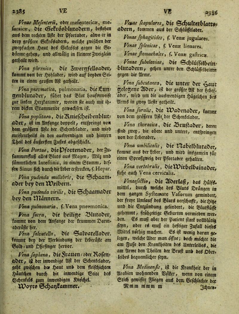 P7nae Mefenterii f ober mefenterlcx, me- faraicje, Me (Scfrdßbliitaöei'ii/ hefteten miö bcm rechten 21fTe ber ^forfaber, alwo er in brep grd§crc ©cfro^abern, toefc^e itoifcl)cn bec j»epfa(fyen ,^a«t be^ ©cfrdfe^ gegen bie @e» bdrmege^en, unb allmdlig in flcinere^iwglcin get^eiit wirb. Vena phren'tca^ öl'e Stver^fellßabei*/ fommtbon ber .^o^Iaber, wirb auf bepben ©ei* ten in einen gro§en 2i(t gctbeilf. Vena pnevmatica, pulmonaria, bUiluw gfliblutöbci'/ fuf)rt baö ^fut bnufmweifc jur linfen ^erifatumer, woran pe aud) mit ib* rem biefen ©fammenbe gewaebfen. iit. f^na popUtaea, bieÄiticfc^eibenbUit? i(i im Slnfange boppelf, entfpringf oon bem großem 2Jjle ber ©d)enfe(aber, unb wirb meiflentbeild in ben au^wenbigen unb bitdern Xbeil bed (!u§er(len gu§ed abgcfcb>>^t* VenaPortae, ÖiePfoptenabcc, berju* famraenfiug aße^ Slufd au^ 50?agen, ^ilj unb fämmtlicben InteiHnis, in einem ©fomm, bef* fen Sinus ficb burd) bie ßeber erftreefen, f. Hepar. Vena pudenda muHebris, bie Sc^ößlll* aber bty bm tP,cibci*n. f^na pudenda virilis, bie ©^ößnidbrt* bey ben Ulönnein. Vena pulmonaria ^ f. Vena pnevmonica. Vena facra^ bic bciU^t ^IlltnbciV fommt bon bcm 3(nfange ber frummen £)arm» aberafte ber. Vena falvatelln, bie 0öl\?öfellnber. fommt bep ber 58erbinbung ber £eberdge am ©olb*unb Obrfinger btrpor. Vena faphena, bie Statuten ; ober 5\ofett? aber, iji ber inwenbige 21(! ber ©ebenfelaber, gebt jwifcbtn be» ^aut unb bem fleiftbidjten jjdut^en bur^ bie inwenbige ©elfe beö ©cbenfelö jum inwenbigen ^ndcbel. VPoyw Ö^ö^fammerf Veaae feapufarer, bie &d)Ultethlatt9f flbern, fommen au^ bec ©ebiupaber, Venae fpkagitidet, f. Vena; jugulares. Venae fplenkae, f. Venx lienares. Venae ßomachaler t f, Venae gaftricac. Venae fubclaviae, bie Bc^Iu|fel6eitt' l>lutabern< geben unter ben ©eblupbeinm gegen bic Sinne. ^ Vena fubcutanea, bie Mlttec bec ^a«t cjelegene 2ibcr, lg ber grdgteag ber geber. aber, wirb um bie audwenbigen J^ugelcben be# Slrrad in jwep Siege getbeilt. Vena furalij, bie tPabencbep, fommt Pon bem gro'gern Slge.ber ©cb^nfeiaber. Vena thoracica, bic ^vuHabev, beren gnb jwep, bie obere unb untere, enffpringen Pon bec geberaber* Vena umbilicalis, bic nabelbliitaber, fommt aud ber geber, unb wirb indgemein für einen ©progjweig ber ipfortaber gebaifen. Vena vertebralis, bietPicbcIbwnabetV gebe aud) Vena cervicalis. Venaefe&iot bie 2ibef(ag, baö mittel, bureb weicbe bed SBiutö ©rangen in bcm ganzen Syftemate Vaforum gerainbert', ber frepe Umlauf bed 35lutö Perfebögf, bie^ipe unb bie ©ntiunbung gelinbert, bie S5lutgu(fe geberarat, frubjeitige ©eburfen permieben wer- ben. ©d mug aber ber i^afient gaef pottblutig fepn, ober ed mug ein b«ft‘9er ^ufatt biefe« SJiittel netbig macben. ©d ig wenig baran ge- legen, weld)C Siber man dgne; boeg mdcbfc bic am guge ben 5?ranfbeitcn bed Unferlcibed,, bic am Sirme ben Xbeilen bec S5rug unb bed Ober- leibed beguemlicber fepn. Vena Medinenßs, ig bic j?ranfbeit ber itt llrabien wobnenben SSdlfer, wenn Pon einem ©ticb gewijfer gliegen au^ bem ©efcbled)te bec ^mm nimm m ‘ ^ebneb*