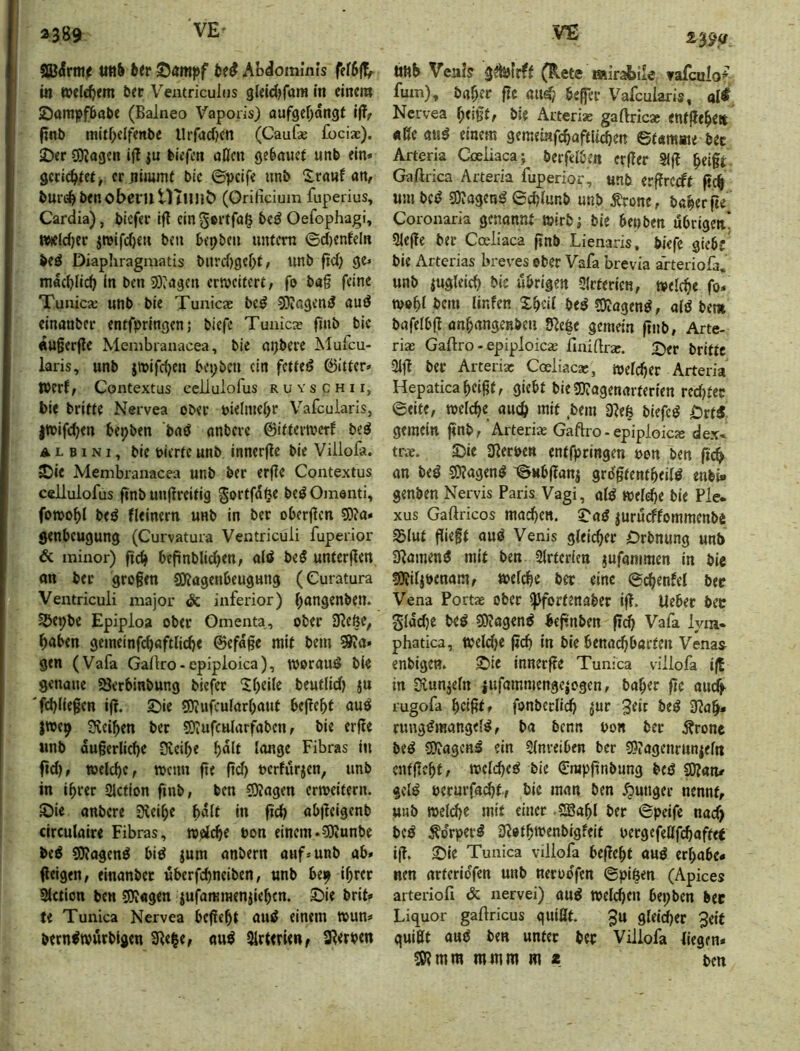 ä389 SBiHrmf titt& JJampf AbdominJs fetSffr in welchem bet Ventricuius gleidjfam in einem Sampfbabe (Balneo Vaporis) aufgefjangf ijT^ finb mitf;clfenbe llrfadKn (CauGe fbciac), 2)er CKagen ifl ju tiefen öOen gebauct unb ein* gctidftet, ec nimmt bic ©peife unb Sranf an, buri^benoberil UTunö (Orifidum fuperius, Cardia), bicfet Ift cingettfa§ bc^ Oefophagi, Wteldjec jn)ifd)en ben bepbcn unfern ©d)enfeln ieö Diaphragmatis burd)gef;t, unb fid) ge* macblidj In ben 53»ageu crJvcifert, fo bag feine Tunica: unb ble Tunicae be^ 3)?agend auö einanber entfpringen; biefe Tuaica? ftub bic «ugerfle Menibranacea, bie atjbere Mufeu- laris, unb jtuifeben bepben ein fettet föitfer* Werf, Contextus cellulofus ruyschii, bie brifte Nervea ober bielmebr Vafcularis, jtbifdjen bepben baö anbere ©ifteiwcrf beö A L B1NI, bie bierfc unb innerge bie Villofa. ©ic Menibranacea unb bet er(?e Contextus cellulofus finb unjlreitig §ortfd^e beö Omenti, fowobl beö fleinern unb in bet oberflcn S)ia» genbeugung (Curvatura Ventriculi fuperior & minor) fic^ befinblidjen, old bed unfcrjlcrt an bet grogen SKogenbeugung (Curatura Ventriculi niajor & inferior) i)angenbeu» S&epbe Epiploa ober Omenta, ober 9?eße, ^>oben gemeinf<^aftlidje ©efdge mit bem ^a* gen (Vafa Gailro-cpiploica), woraud bie genaue Serbinbung biefec Steile beutlid) ju fd)llegen if!. £)ie 3)iufcular[)aut begeht aud jwep 3veiben bet SJiUfcularfabcn, bie erj?e «nb dugerlid)e Kcibe f>olt lange Fibras in ftd), toelcbc, menu fie fid) bcrfiirjen, unb in ihrer SJetion fmb, ben 5)?agen erroeitern. ©ie anbere üleihe halt in ficb abfteigenb circulaire Fibras, welche bon einem.5Jiunbe bed gjlagend bid jum anbern auf* unb ab» (leigen, einanbet überfchneiben, unb bep ihrer 3lction ben SJJagen jufammenjlehcn. 2)ie brit* te Tunica Nervea begeht aud einem wun* berndwurblgen 3le|e, aud Sirterieitf aRetpen tiltb Veais gdbfrff (Rete mirabile Yafoilo* fum), bähet fte aud? befer Vafcularis, ol# Nervea he»gfr bie Arteriae gaftricae entgehen «ßeattd einem gemeinfchaftUchen ©tamme bet Arteria Ojeliaca; berfelben erger Sig heigt GaArica Arteria fuperior, unb ergrccft geh um bed SDJagend 0d)lunb unb ^rone, bcherge Coronaria genannt wirb; ble benben übrigen* 5lege bet Cceliaca gnb Lienaris, bkfc giebc bie Arterias breves ober Vafa brevia arteriofa, unb zugleich bie übrigen SIrterien, welche fo* wohl bem linfen Xhcil bed5)?agend, aid bem bafelbg anhangenbeu SRefee gemein gnb, Arte- rias GaAro - epiploicie AaiArar. 2)er brifte 3lg bec Arterix Coeliacx, welcher Arteria Hepaticaheigt, giebt biegiJagenarterien red)tec ©eite, welche auch ‘«A .bem 3Reß blefed Örtd. gemein gnb, 'Arterix GaAro-epiploicx dex- trx. ©ie 3Rerpen entfpringen oon ben geh an bed 3>?agend -©ubgani grilgfentheild enbi- genben Nervis Paris Vagi, ald weft^e bie Pie. XUS GaAricos machen. 2'ad iururffommenbei SSIut giegt aud Venis gleicher Orbnung unb SRamend mit ben Slrterlen jufaniraen in bie S9?i4öenam, welche ber eine ©chenfcl bet Vena Portx ober fJ)fortenaber ig. lieber bec gldd)e bed SJiogend hegnben geh Vafa lym- phatica, weld)e geh in bic benachbarten Venas enbigen. ©ie inner ge Tunica villofa ig in üvunjeln iufammengejogen, baher ge auch- rugofa heigtf fonberlich ^ur 3dr bed 3Rah» rimgdmangeld, ba benn uon ber Äronc bed SORagend ein Slnreiben ber 3?tagenrunieln entgeht, wclched bie €rapgnbung bed SOlan/ gcld perurfachtf bic man ben junger nennt, unb weld)C mit einer S®ahl ber ©peifc nad> bed ^o'rperd 3Rothmenbigfeit uergefeafchaftet ig. ©Ic Tunica villofa begeht aud erhabe- nen arterioYen unb neroo'g*^ ©pi^en (Apices arterioA & nervei) and Welchen bepben bec Liquor gaAricus quillt. Ju gleicher 3elf quißt and ben unter bec Villofa liegen* SÖ?mm mmm m * ten