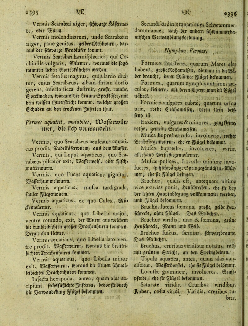 Vermis Scarabxl niger, fc^war^e Äaf<rma^ DC, ober ^^urm. Vermis molcndinarum, unde Scarabxus niger, panegenitus, gelbert«r» fluö ber fcbiVvirje ^rcbfafer fcmmf. Vermis Scarabsei hxmifphxrici, qui Co- chlnilla vulgaris, 5Burincrf tvorauö Sie fogc» nönnten lieben ^'oteeöfub^en «Kröen. Vermis fetofus magnus, quialardo dici- tur, cuius Scarabaeus, albam ftriam doifo gerens, infeda ficca deftruif, gro§e, r<uid)C, ^pedmaben, toerauö ber braunc^^peeffafer, mit bem «eigen öueergrid)C fommf, wcidjer grogen (£cb«ben gn ben troefenen ^Rfcclen t(;ut. VcTtnes aquatiei, mutabiles, VUß|yenviHv nici:, ^^c fic^ v>cvu)önt>eln. Vermis, quo Scarabasus aculeatus aquati- CU3 prodit, 3^abelfafer«urm, auö bem SJager. Vermis, qui Lupus aquaticus, quo Sca- vabaeus pifeator exit, 5Sajfer«o(f, ober 5‘fd)» jimtlerwurm. Vermis, quo Fucus aquaticus gignitui*, ?Q3«JfferbummeI«urm. 'Vermis aquaticus, mufca tardigrada, fauler gliegenwurm. Vermis aquaticus, ex quo Culex, S)iU* ifenwürmer. Vermis aquaticus, quo Libella major, ventre rotundo, exit, ber SEurm au^ «eicbem bic runbleibid)ten grogen ©radjen^uren fommen. 3Dcrglcidjcn fleiner. Vermis aquaticus ', quo Libella lato ven- tre prodit, 5Bnger«urm, worauf bie breitlei* bid)fen S)rad)enburen foinmcn. Vermis aquaticus, quo Libella minor exit, ^agermurm, «orauö bic Keinen fcbraol« Ieibid)tcn ©rad)cnburen fommen. Infedla hexapoda, aiitea, quam alas ao cipiunt, fedj^fiigidjfcSnfecfcn, beporgeburc^ bie SSerwanbdung glögel befommcit. Secundrotdinis mutationes Schvammer- dammianae, nncb ber öiibcrn febtpammerb«« mifeben ajertpanblungöorbnung. Nympkae Vermes» Formicae thuriferae, quarum Mares alas habent, grogc?{ogameifeM, biemmt in bleSSd. ber br«ud)f, beren 3)?<!niier glugcl befommen. Formica, quarum nymphisnutrimusayi- culas, Keinere, mit beren €pern manbie Ödgel ndbftL Formicas vulgares rubras, quarum urina urit, rotge ^eid^omeifei}, beren Urin beif« fenb ig. Eeedem, vulgares &minores, ganj Keine# rotb?; gemeine 0eid)amcifen. Mufca buprelles rufa, iiivolucris, rotbcc öerrregiegenmurm, ebc er glugel befommf. Mufex buprdlae, involucres, vari^, flfierbanb Öergegiegenmurmer. Mufeas pulices, LocuA« miuimae inve- lucres, fpi6fd)«dnjige(Epri5igegdn^cben»5ßur^ mer/ ebe ge glugcl bringen. Bruchus, qualis eil, antequam ultima vice exuvias ponit, VtttfdH'Ccfen, ege ge bep ber lefeten ^auptablcgung boHfommener «erben, «nb glugel befommen. Brucliusluteus foemina, gr»gc, gelbe ^cu« fd)recfe, ohne glugel. ©aö 5ScibdKn. Bruchus viridis, mas &fcemina, gr«ne ^eufebrerfe, SOIann tinb -2Beib. Bruchus fufeus, faemina, fd)«arjbröunf- 5Seibd)en. Bruchus, cruribus viridibus notatus, roib mit grünem (gtridjCf an ben €pringbemen. Tipula aquatica, antea, quam alas uaii- cifeitur, SEagerborgel, cbe gegliigclbcfdrmnt. Locullaj graminea;, involucres, 0rafe< pferbe, e^e ge glugel bebmmen. Saturate viridis. Cruribus viridibui. Ruber, coflaviridi, Viridis, cruribus ru- bris.