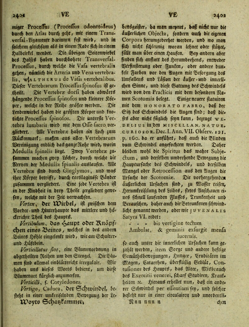 34^ miger ProcelTus (Pt'ocelTus odontoideus) turd) bcn Atlas burc^ mit einem Trans- verfal-ßtgnmente bneinnen fefl wirb, «nb in folcf)em 9lcicf)ram In einem SKobe ftd) in einem ^olbcirfct menbet. ©le iibrijjen Seifenmirbel txi ^alfe^ ^oben burcbbo^rte Transverfal- Proceflus, burc^ TOcld)e bie Vafa vertebralia ge^tn, namlid) bie Arteria unb Venavertebra- lis, wIaltherus de Vafis vertebralibus. ©iefec Vertebtarum ProcelTusfpinofus iftge* tbeilf. £)ie Vertebrse dorfi bnl'cn nbmart^ .^angenbe ProcelTus fpinofos unb fleinere 5tor» per, meicbe in ber 9?eibe großer mcrben. Sie £enben»irbel bnben bie größten Körper unb fno» tirfjte ProcelTus fpinofos. Sie unterfle Ver- tebra lumbaiis Wirb mit bcm OiTe facro öer» glicberf. Sille Vertebrae bnben ein £od) ium ävücfenmarfmaßen au^ oßer Vertebrarum SJereinigung enblid) bagganje^lo^r wirb, worin Medulla fpinalis liegt. Vertebra: ju* fammcn mad)en jwcp Sddjer, burcb wcldjc bie Sßeroen ber Meduilae fpinalis auölaufen. 2iße Vertebra: flnb burd) Ginglymos, unb waö Ihre Ädrper betrifft, burcb cnrtilaginefe Snnber jufaramen uergliebert. €ine jebe Vertebra ijt in ber Äinb^eit in brep Xbeile |ergliebert gewe» fen, welche mit ber 3eit uerwacßfen. Fertex, Öcc tPirbel, ijl jwif(^icn bem SSorbcr^unb ^iutcrbaupte ba^ mittlere unb bO' cfericbte 2-beil beö ^aupt^. Vertibulum^ Öae <^aupt ot)cr Ändpf? C^en clnee deines, weldfc^ in beö onbern SSeineti ^dl)le eingelenft wirb, wieoni0d}ultcr» unb Hüftbein. Vertkillatus flos, eine 35lumenorbnung in obgetbeilten 3vciben um ben Stengel. Sie 9Mu. men fmb aOemnl einbldtterid)t irregulair. 5Bir haben und biefed 2Bortd bebient, um biefe SSIumenart furjlid) anjumerfen. Verticilli^ f. Cotyledones. Vertigo, Caduca, Pei*0C^\vfn&cI, be* fleht in einer umfreifelnbcn SBeweguug ber £e» XPoyte ©d>«RfammfP» 3402 bettdgeiffer, b<t mnn mepnet, bnf nicht nur bit dugerlicpen Objeda, fonbern auch bie eigene« Corpora herumgebrehef werben, unb wo rao« ftd) nidjf fcOleunig woran leßnet ober flutet, faßt man über einen Raufen. S5ep anbern aber fiinben ftd) «njlatf bed .^erumbreßend, entweber SS^rftnßeruug ober gunfen, ober anbere bun* feie garben por ben Singen mit ^eforgung bed Umfaßend unb £afion ber duger-unb innerß« eben Sinne, unb biefe ©attung bed ©cgwiabeld wirb ton ben Pradicis mit bem befonbern 3fJa* men Scotomia belegt. Einige neuere flatuiren mit bem honorato fabro, ba§ ber Sin bed Sdfwinbeld bie Slugen finb; bag bie« fed aber nicht füglich fepn fann, bejeugt ^ e- D E LI u s in ‘ben miscellan. natur, cuRiosoR. Dec. I. Ann. VIL Obferv. i 31. p. iGo. ba er anfuhrf, bag aud) bie S?linben Pom Schwinbel angefod)ten Werben. Saher bleiben wohl bie Spiritus bad wahre Subje- dum, unb bcrfelbcn umbrehenbe SBewegung bit .fpaupturfad)e bed ©chwinbeld, unb bcrfelbcn 50?angel ober RetrocelTion aud ben Ülngen bie Urfache ber Scotomia:. Sie Porhergehenbe« dugerlichen Urfad)en gnb, ju SBoffer reifen, .^erumfreifelung bed £eibed, geted Sinfehauen et« ned fchneß laufenben gluged, Srunfenheit unb S3eraufd)cn, baherau(h bie SSetrunfenen fd)Winb» licht genannt werben, ober wie j u v e jj a l i s Satyra VI. rebct; - - - bis vertigiiie tedum Ambulat, & geminis exfurgk menfa lucernis. fo auch unter bie innerlidjen Urfad)cn fann ge* jahlt werben, item ©orge unb anbere heftige ©emuthdbewegungen, fpunger, tjrubitaten im sDtagen, Katarrhen, ubergugig ©eblut, Con- tufiones bed .^auptd, bad SUtcr, ?OJidbraud) bed Exereitii venerei, fd)arf ©tubiren, Äratif« heiten ’c. .^ieraud erhellet nun, bag ein anbe« rer ©d)winbel per elTeutiam gp, unb foldjct begeht nur in einer circulairen unb unorbentli« Sgnn nnn n d)cn