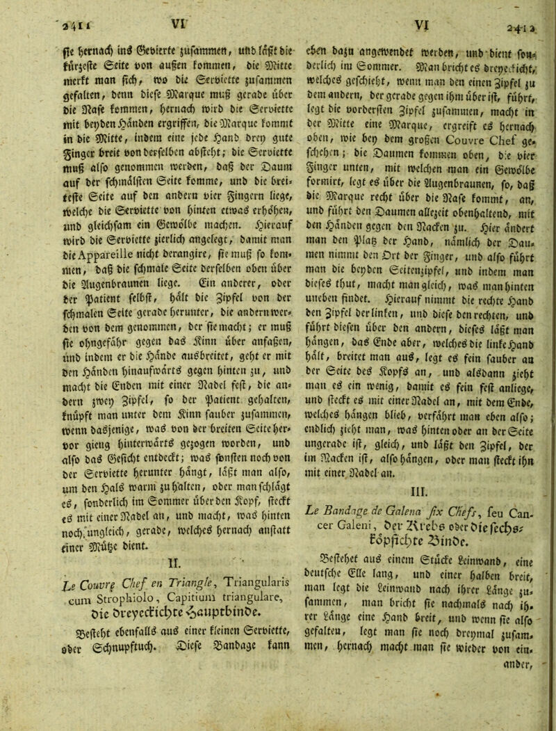 a4i‘ 24-1 a. ffe in^ ®ct>krf< jufaramett, ufibraffbie- furjejte ©elfe i)on au§en foramen, ble 3)it«e mcrff man f?c6/ wo ble ©eroicffc jufaramcn gefflltcn, bemt biefe 9)?arque mug gerabe über bie 3ßafe feninien, ^ernacb wirb bie ©eroiettc mit bepben ^»anben ergrlfeur bleODiarquc fomnit in ble 3)iltte, Inbera eine jebe ^anb brep gute ginger breit eonberfclbcn obftcbt; bie ©crolette muß öifo genommen werben, bag ber 5)num ouf ber fcbmdlßen ©eite fomrac, unb bie brel* teffe ©eite mif ben onbern hier gingern liege, ibeld)e bie ©eroiette oon r)infen etwnö erbosen, iinb gleid)fam ein ©ewdlbe maefjen. ijierauf tvirb bie ©erblette jierlid) nngeiegt, bnmit mon bie Appareille nid)t berangire, ge muß fo fora* men, bn§ bie fd)mnie ©eite berfelben oben über bie Slugenbrnunen liege, ©n anberer, ober ber ^ntient felbf?, bie 3‘>fef ber fc^malen ©eite gcrabe()eruntcr, bie nnbernwer» ben bon bem genommen, ber gemad)t; er mug ge ol>ngefdbr gegen bae^ i?inn «ber mifngen, unb inbem er bie 5?nnbe ««^breitet, ge^t er mit ben ^dnben ^inaufwrtrt^ gegen binten jii, imb mad)t ble ©nben mit einer JRabel feg, bie an= bern jwep 3ipfel, fo ber '^atient gcbnltcn, Inupft man unter bem ^inn l^auber jufammen, wenn baöfenige, wad Pon ber breiten ©eite l)er» por gieng b‘»terwdrt^ gejogen worben, unb nlfo boö ©egd)t entbedt; waö fongen nod) oon ber ©erpiette herunter bdngt, lagt man alfo, um ben Jpalö warm jugalten, ober manfcbldgt cg, fonberlid) im ©ommer uberben ^opf, gedt cg mit einer^Rabel an, unb mad)t, wag hinten nod)i'unglcid), gerabe, weld)cg hernad} angatt einer 35iu^e bient. II. l,e Couvr^ Chef en Triangle^ Triangularis cum Strophiolo, Capitiuni trianguläre, Oie Orcyerfic^te ^ßiiptbinöe. 35egef)t ebenfaßg oug einer fleincn ©erPiette, ober ©djnupftud). .^iefe ^anbage fann eben bajö angewenbet werben, unb bient fen*; berlid) im ©ommer. 55tanbrid)tcg brcpcdid)t,- welcbcg gefd)ieljt, wenn man ben einen Jlpfel ju bemanbern, ber gerabe gegen ihm über ig, fuhrt, legt bie porbergen Jipfcl jufaminen, mad)t in ber iOJitte eine g)?arque, ergreift cg hernach oben, wie bep bem grogen Couvre Chef ge» fd}chen; bie S^aumen fommen oben, bie Pier ginger unten, mit weldjen man ein ©ewdlbe formirt, legt eg über bie Slugenbraunen, fo, baf bie 5)?arque red)t über bie 3?afe fommt, on, unb fuhrt ben Säumen attejeit obenhaltenb, mif ben Jpdnbeu gegen ben 3^adcn ju. ^ier dnberf man ben 'i)Ma$ ber ^anb, ndmlid) ber Sau» men nimmt ben Srt ber ginger, unb alfo fuhrt man bie bepben ©eitenjlpfel, unb inbem man biefeg fhut, mad)t mangleld), wag man hinten uneben gnbet. 5?icrauf nimmt bie red)te Jpanb ben Jipfel berlinfen, unb biefe ben redeten, unb fuhrt biefen über ben anbern, biefeg lagt man hangen, bag^nbeaber, weld)egbie linfe.^onb halt, breitet man aug, legt eg fein fauber an ber ©eite beg j^opfg an, unb algbann ^iehf man eg ein wenig, bamit cg fein feg anliege, unb gedt eg mit einerS^abel an, mit bem^nbe, weld)eg hangen blieb, perfdhrt man eben alfo; enblid) geht man, wag hinten ober an ber ©eite ungerabe ig, gleid), unb lagt ben 3ipfel, ber im njaden ig, alfohdngen, ober man gedt ihn mit einer 3^abcl an. III. Le Bandage de Galena ßx Chefs ^ feu Can- cer Galeni, Oer 2<rebg ober Oie fec^e? £6p|id;tc 23inOe. ^Begehet aug einem ©tude geinwanb, eine beutfd)c (Eßc lang, unb einer halben breit, man legt bie Seinwanb nach ihrer gdnge ju» fammen, man bridu ge nad)malg nad) ih» rer gdnge eine ^anb breit, unb wenn ge alfo gefalteu, legt man ge noch brepmal ^ufam» men, h^rnad; mad;t man ge wieber pon ein. anber,