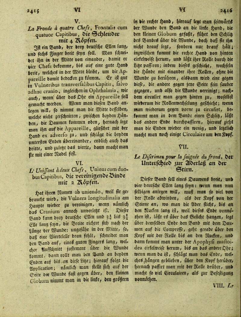 2415 V. La Fronde ä quatre Chefs ^ Ftontalij cum q^uatuor Capitibus, t>U mit 4 Äopfcn. 3ft«inS5anb, bcc brep beutfd)C €t(m fang, UBb fed)ö ginger breit feijn foll. SJJan fcbnei» bet ibn in bet 5)?itte ben einaitber, bamit er vier Chefs befomme, bid auf eine gute ^anb breit, welche^ in ber ?0?itte bleibt, um bic Ap- pareilie bamit beberfen ju fdnnen. €r ifl gut in Vuineribus transverfaiibus Capitis , fäivo adhuc cranio, inglcid)en in Ophthalmia, wie aud), wenn' über bad jDbf ein Appareille fo0 gemacht werben. 5Senn man biefen iganb an» legen will, fo nimmt man bic CDiifte be|]clben, tveld)e nid)t jerfchnitten, jwifd)cn bepben ^san. btn, bie ©aumen fommen oben, bemad) legt man ib auf bie Appareille, glitfebet mit ber ^anb ex adverfo 511, unb fcblügt bk bepben unterfien €nbcn übereinanber, cnblicb aud) bad britte, unb jule^t ba^ feierte, bann mud)t man fie mit einer 3^«bel fejt. VI. D Unijfant hdeux Chefs, Unienscumduo- busCapitibus, ^^c vcveitiigenöe^inöc mit 2 Äopfen. ^at ihren S^amen ab uniendo, weil fie ge^ braud)t wirb, bie Vulnera iongitudinalia am dpaupte wieber ju bereinigen, wenn nanilid) pad Cranium annod) unfecrle^f if?. S^iefer S3anb fann brep beutfdje ^acn unb s| Cüe langfepn, bie Sreite richtet ftd) nach ber £ünge ber 5Bunbe: ungefähr inber®?itte, fo, ba§ eine iSiertelelle bran fehlt, fchneibet man ben 55anb auf, eined guten gingerd lang, weh d)er !luffd)«itf jufiement über bie 2lhinbe fommt, bann rcUt mau ben 5&anb an bepben (T-nbenauf bid.an biefegiße; hierauf folgt bic Slpplication; ndinlid) man fiellt fid) auf ber eeite bec SSuube fafl gegen über, ben fleinen Giobum nimmt man in bie linfe^ ben grdfern 241$ ln bie rechte ^anb, hierauf legt man feitwdrfd ber 5S3unbc ben 55anb an bie llnfe ^anb, bie ben fleincn Giobum gefaßt, führt ben ©chliß bed ißanbed über bie iSSunbe, hoch baß ße ihn nid)t brauf legt, fonbern nur brauf halt; injwifd)en fommt bie rechte .^anb feen hinten cirfelweife herum, unb laßt ihreSioHe burd) bie giße paffiren; inbem biefed gefchieht, wechfeln bie ^anbe mit einanber ihre SvoOen, ohne bie SBunbe ju berühren, atdbann wirb eine gegen biefe, bie anbere gegen jene ©eite fein fauhec gezogen, unb alfo bie SSunbe vereinigt; nach« bem circulirt man gegen hinten ju, wofelbß wicberum bie Sioüertwedjfelung gefchieht; wen» man wieberum gegen feorne ju circulirt, be« fommt man in bem ®anbe einen ©d)liß, laßt bad anbere €nbe burchpaßlren, hierauf jiehf man bie Qcnben wieber ein wenig, unb lcßtlid> mad)t man noch einige Circulaireum ben^opf, VII. Le Difcrimea pour ta faignee dufrond, Unte^fc^^e^ 3m: 2lC»cvIa0 an Öet* Stirn. ©iefer 55anb foll eined Saumend breit, unb , feier beutfehe (Jöcn lang fepn: wenn man nun I felbigen anlegen wiß, muß maR fo feiel feon ] ber 3coffe abwinben, ald ber 5lopf von ber | ©firne an, wo man bie 2lber ßid)t, bid an ben JRuefen lang iß, weil biefed €nbe feonnd« then iß, laßt cd über bad ©eßd)t hangen, legt über bemfelbcn (Enbe ben 3?>anb mit bem Sau» men auf bic (Eompreße, geht gcrabe über ben 5?opf mit ber 9?oÜe bid an ben 3?acfen, unb bann fommt man unter ber Apophyfi maftoi- dea cirfelweife herum, bid an bad anbereiOhrt wenn man ba iß, fdßdgt man bad €nbc, wel» dKdjhdngen geblieben, über ben ^opf herüber, hernach paßirt man mit berÜJoße brnber, unb macht fo feiel €irculairen, ald jur jßcfeßiguitg feonndfhen. VIII. Lf