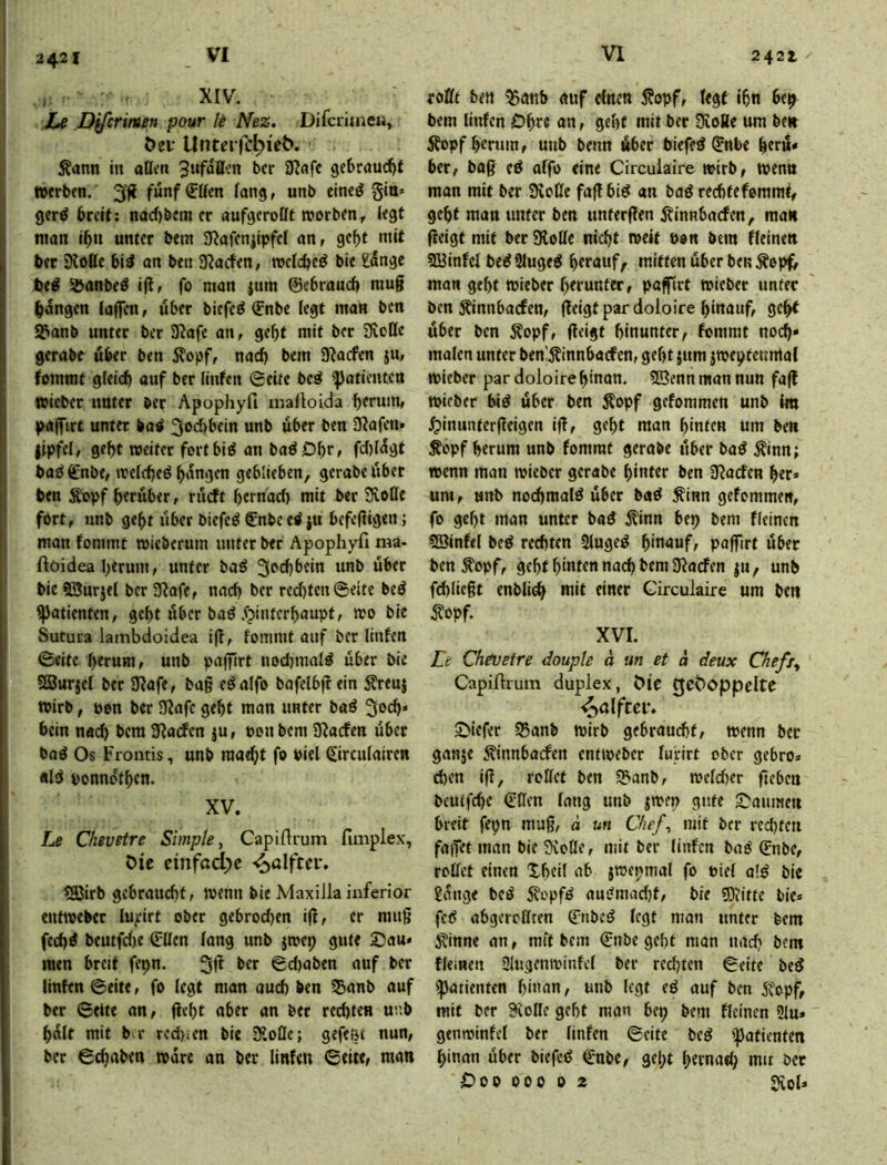 , XIV. hi Dycrimen pour li Nez. DifcrimcK, Öei* Uüte^^c^^e^. Äann in aßen bcr iRflfc gebraudif »erben. 3g fünf (Jßen fang, unb eincö gin» gerö breit; nad)bem er aufgeroßt »orben^ legt man ibn unter bent 3?afeniipfel an, gef>t mit ber Koßc bid on ben ’Sladtn, »elcbe^ bie günge te^ ^anbe^ ig, fo man {um ©ebraueb mug bangen lagen, über biefe^ (Enbe legt man ben S^anb unter ber 9?afc an, gebt mit ber Sveße gerabe über ben 5vopf, nad) bein Suaden ju, lommt gleid) auf ber linfen 0eite be^ Patienten »ieber unter ber Apophyfi mafloida herum, pag~irt unter batf 3<>d)bein unb über ben Olafen» lipfel, gebt weitet fortbi^ an badDbr» fd)lagt ba^ 6!nbt, welche^ b‘'”9en geblieben, gerabe über ben ^pf herüber, rürft hernad) mit ber 9voßc fort, unb geht über biefeö €nbe ti ju befegigen; man fommt wieberum unter ber Apophyfi ma- ftöidea herum, unter baö 3f'd}bein unb über bie SSurjel ber 3Rafe, nad) ber red)tcn@eite bed Patienten, geht über baö .fpinterhaupt, wo bie Sutura lambdoidea ig, fommt auf ber linfen ©eite herum, unb pagirt nod)mal^ über bie SBurjcl ber 9?afe, bag eöalfo bafelbgein Äreuj wirb, Pen ber g^afe geht man unter baö 50^* bein nad) bera gjaefen ju, ponbem gnaden übet boö Os Fromis, unb raa^t fo Piel ßirculairen ald ponndthen. XV. Le OiBvetre Simple ^ Capifirum fimplex, Die cinfad)c ?3Jirb gebraucht, wenn bie Maxiila inferior entweber lu;irt ober gebrod)en ig, er mug fechd beutfd)e Sflen fang unb jwep gute 2)au» men breit fepn. 5g ber ©d)aben auf ber linfen ©eite, fo legt man auch ben ^anb auf ber ©eite an, geht aber an bet rechten unb hült mit b r rcd)»en bie giofle; gefe&t nun, ber ©chaben wäre an ber linfen ©eite, man roßt ben ^anb auf einen S?opf, fegt ihn 6ep bem linfen Dhre an, geht mit ber gvoBe um ben Äopfhenim, unb beim über biefed ^nbe gerü* ber, bag eö affo eine Cireuiaire wirb, wenn man mit ber 9voße fag bid an bad rechteferamt, geht man unter ben untergen jtinnbaden, man geigt mit ber 3loße nicht weit Pon bem fleinen Söinfef bedSluged htfnuf^ mitten über ben Äop^ man geht wieber herunter, pagirt »ieber unter ben ^nnbaden, geigt pardoloire hinauf, geht über ben Äopf, geigt hinunter, fommt noch» malen unter ben'^innbaden, geht jum {Weptennial wieber pardoloirehinon. gBennmannun fag wieber bid über ben ^opf geforamen unb im ^linuntergeigen ig, geht man hinten um ben Äopf herum unb fommt gerabe über bad Äinn; wenn man wieber gerabe hinter ben giaden her* um, unb nochmal^ über bad ^inn gefommen, fo geht man unter baö ^inn bep bem fleinen SSinfel bed rechten 3luged hinauf, pagirt übet ben^opf, geht hinten nach bem gladen {u, unb fdiliegt enbli^ mit einer Girculaire um ben ^?opf. XVI. Le Chivefre douple ä un et ä deux Chefx^ Capifirum duplex, Die CjcDoppclte ^alfcei*. 2>iefer S5anb wirb gebraucht, wenn bet ganje ^innbaden entweber luHrt ober gebro* chen ig, roßet ben SSanb, weldier geben beutfd)e Gßen lang unb jwep gute £?aiinien breit fepn mug, ä un Chef^ mit ber red)tcn fagef man bie giofle, mit ber linfen bad ©nbe, roßet einen Xheil ab jwepmal fo Piel old bic 2aiige bed 5?opfd audmvid)t, bie 3)?itte bie* fed abgereßren Gnbcd legt man unter bem ivinne an, mft bem €nbe geht man nach bem fleinen gltigenwinfcl ber redeten ©eite bed Patienten hinan, unb legt ed auf ben 5fopf, mit bcr giofle geht man bep bem fleinen 3lu» genwinfel ber linfen ©eite bed '^atienfen hinan über biefcd €nbe, geht htmad; niit bet £)oo OOP 0 z Siol»