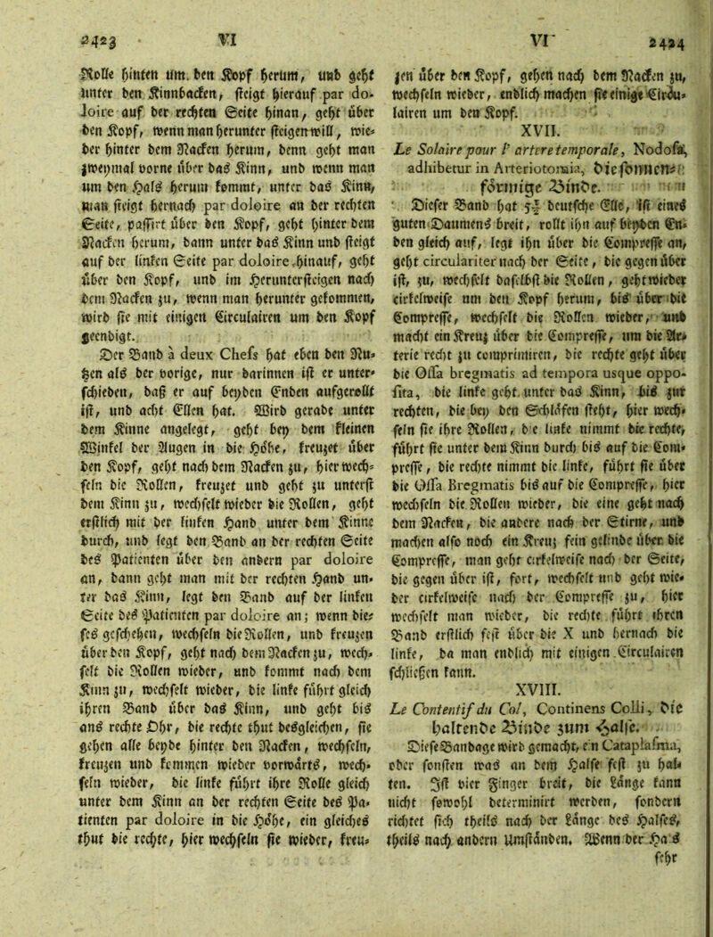 vr 2424 ^423 0loü2 t)inun um. bett Äopf ^crum, uub Utifct ben Äinnbacfen, ficigf hierauf par do- loire auf ber rechten ©citc binan, benÄopf, menn man herunter fleigettwiU, mie* ber hinter bcm 9?<ufen herum, benn geht mon jwepmal uorne über baB Äinn, unb roenn meut um ben herum femrat, unter baö Äinn, aiviB freigt hernach par doleire an ber rechten 0eite, paffirt über ben 5?opf, geht hinter bem S^aefen herum, bann unter baö Äinn unb jleigf öuf ber ünkn Seite par doloirCrhinauf, geht über ben jtopf, unb im ^erimtcrfteigen nach bem 9^a(fen ju, menn man herunter gefommen, iüirb {re mit einigen €irculalren um ben Äopf ^eenbigt.. S5er 95anb a deux Chefs hnf eben ben 9?u» feen afö ber Porige, nur barinnen ifl ec unter« fd)ieben, bag er auf bei;ben ^nben aufgereßt ig, unb acf)t €ßen hnt. SBirb gerabe unter bem ^inne angelegt, geht bep bem fleinen SBinfel ber 2lugen in bie ^idhe, freujet über ben ^opf, geht nadibem JRarfen ju, hiertpech* fein bie 9ioßen, freujet unb geht ju unterg bem finn ju, mecf)fe(t mieber bie Stoßen, geht ergltch mit ber finfen ^anb unter bem 5tinne burth, unb fegt ben 55anb an ber rechten Seite beö Patienten über ben anbern par doioire ön, bann geht man mit ber redjten .^anb un* ter bad 5?inn, fegt ben S?anb auf ber linfen Seite bed ')Jaticnfen par doioire an; wenn bie? fed gefdjehen, mechfefn bie Stoffen, unb freujen über ben Äopf, geht nad) bem Staefen ju, roed)» feft bie Stoßen mieber, unb fommt nad) bem Äinnäu, tpedjfeft tpieber, bie linfe führt gfeich ihren 55anb über bad jtinn, unb gef;t bid ond rechte bie rechte thut bedgfeidjen, ge gehen affe bepbe hinter ben Staden, mechfefn, freujen unb Kmmen tpieber Pormartd, tpech* fefn ttjieber, bie finfe führt ihre Stoße gfeich unter bem Äinn an ber rechten Seite bed ipa« tienten par doioire in bie fpdhe, ein gfeidied thut hie rechte, hhr mechfeln ge tpieber, freu« |en über ben Äopf, gehen nach bem Staden ju, i tpechfefn tpieber, enblich machen ge einigt €ir^» fairen um ben Äopf. XVII. Le Solaire pour l’ artere temporale, Nodofd, ^ adhibetur in Arteriotoinia, Mefoniicn^;: fdnntge ' n SSiefer 53anb hat 5-- bcutfdje (5ßc, lg ciaed 'guten'SDaumend breit, roßt ihn auf bephen ®n* ben gfeid) auf, fegt ihn über bie ^oinprege an, gef)t circulariter nach ber Seite, bie gegen übet ig, JU, tpcd)felt bafefbg bie Stoßen, gehttPieber cirfefmeife um ben ^opf herum, bid^über^bie gomprege, »echfelf bie Stoßen tpieber,- unb mad)t ein5?reuj über bie gomprege, um bie 2(r* terle redtt }u comprimiren, bie rechte gef;t über bie OiTa breginatis ad tempora usque oppo- fita, bie finfe geht, unter bad Äinn, bid jttr rcd)ten, bie bep ben Sthlüfen geht, hier tpech* fefn fie ihre Stoßen, b e Imfe nimmt bie rechte, führt ge unter bem5?inn burd) bid auf bie ßoni* prege, bie red)te nimmt bic finfe, führt ge übet bie OiTa Breginatis bid auf bie Comprege, h>ef tt>ed)fefn bie Stoßen mieber, bie eine geht nach bemStaefen, bie anbere nach ber Stirne, unb mad)cn affo noch ein ^reuj fein gefinbe über bie gomprege, man gehr cirfeftpcife nad) ber Seite, bie gegen über ig, fort, tpechfeft nnb geht tpie* ber cirfeftPcifc nad) ber Comprege ju, h'tc mcd)fcft man mteber, bie red)(e führt ihren SJianb erglid) feg über bie X unb hernach bie finfe, b« man enbfi^ mit einigen.(iirculairen fchiicgen fatm. XVIII. Le Contentif du Co!, Continens Colli, Mc l;alfen^c 3riiC>e SDiefe^anbnge ipirb gemacht, e’n Cataplafma, ober fongen trad nn bem 5paffe feg ju f)aU ten. Sjg Pier ginger breit, bie Sange fann nid)t feroohl beterminirt tpcrben, fonbern rid)tet geh thcüd nach ber Sange bed ^affed, theifd nach anbern Umgünben, ^enn ber .t>a d fchc