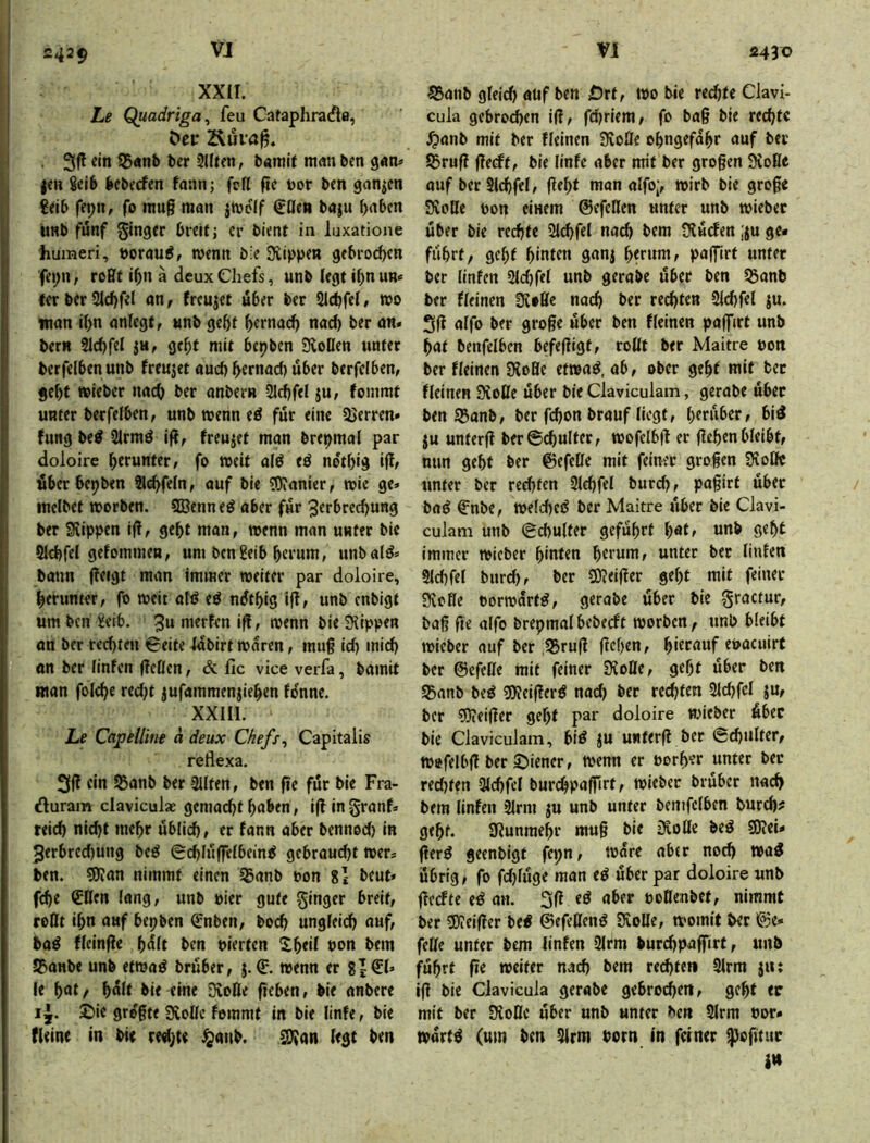 xxir. Le Quadriga^ feu Cataphra(^la, öei: . 3fl ein 15«nb t»er 2lUen, bainif m«n ben gan^' jen 8ei6 bebecfen fann; feil pe t>or ben ganzen €eib fepn, fo mu§ man jmeif €ßen baju ^aben UHb fünf ginger breit; er bient in luxatione humeri, t>oraui, wenn b:e Siippen gebrochen fei;n, roßt i^n a deux Chefs, unb legt i^n un« ferberSl^fel an, freutet über ber SIdjfel» »0 man i^n anlegt, «nb gebt b«macb nach ber an* bern 21d)fel jh, gebt mit bepben 3loDen unter berfelbenunb freu3et and) bernad) über berfclben, gebt »ieber nach ber anbem 3ld)fel ju, fonimt unter berfelben, unb wenn eö für eine 2>erren* fung bc^ 2lrmö ifi, freujet man bre^mal par doloire berunttf/ fa »eit alö eö netbig iff^ über bepben 9l(^feln, auf bie «OJanier, wie ge» melbet worben. Sßenne^ aber für 3erbred)ung ber Siippen i(!, gebt man, wenn man unter bie Qlcbfel gefommen, um ben^eib herum, unbalö» bann f?eigt man immer weiter par doloire, herunter, fo weit afö ii ndtbig ift, unb enbigt um ben iJeib. 3u merfen i^, wenn bie Siippen an ber rechten Seite labirt waren, muf id) mich on ber (infen (Icßen, & fic vice verfa, bamit man folt^e red;t jufammenjieben fdnne. XXIII. Le Capellim d deux Chefs ^ Capitalis reflexa. 3(1 ein Sßanb ber 3Uten, ben fie für bie Fra- duram claviculae gemacht haben, i(f in granf» reich nid)t mehr üblich, er (ann aber bennod) in 2erbred)ung beg Schlnffelbein^ gcbraud)t wer* ben. 5Jlan nimmt einen Sßanb pon 8l beut» fche <2ßen lang, unb Pier gute ginger breit, roßt ihn auf bepben Cnben, hoch ungleich auf, ba^ fleinfle bdit ben pierten ^Ibed bon bem S5anbe unb etwaö bruber, j. C. wenn er 8|€I» le \)<xtf halt bie eine SvoBe fieben, bie anbere i^. ©ie größte Svoße femmf in bie linfe, bie fUine in bie r«hte ^anb. SÖJan legt ben S5anb gleid) auf ben £)rt, wo bie redjtc Ciavi- cula gebrochen iff, fchriem, fo ba§ bie re^tc ^lanb mit ber fleinen Svofle ebngefdbr auf ber SBrufI flecft, bie linfe aber mit ber großen Sloße auf ber SIchfel, ßebt man aifo;, wirb bie große Svoße pon einem ©efeßen unter unb wiebec über bie rechte SIchfel nach bem SUüden ;ju ge- führt, gebt hinten ganj paffirt unter ber linfen Sldjfel unb gerabe über ben ^anb ber fleinen SloBe nach ber rechten SIchfel ju. 3(1 alfo ber große über ben fleinen paffirt unb bat benfelben befeßigt, roßt ber Maitre pon ber fleinen SioBe etwaö, ab, ober gebt mit ber fleinen Sioße über bie Claviculam, gerabe über ben «Banb, ber fchon brauf liegt, h«ü^«rf &i^ ju unterß ber Schulter, wofclbß er ßehen bleibt, mm geht ber ©efeße mit feiner großen Sloßc unter ber rechten SIchfel burch, paßirt über baö ©nbe, wefched ber Maitre über bie Clavi- culanr unb Schulter geführt b^t, unb gebt immer wieber hinten h^mni, unter bet linfen SIchfel burch, ber 9)?eißer gebt mit feiner Sveße porwart^, gerabe über bie gractur, baß fie alfo brepmalbebecft worben, unb bleibt wieber auf ber ,5Bruß ftehen, bi^^nuf epaeuirt ber ©efeße mit feiner SloBe, gebt über ben SBanb beö «öleißerö nad) ber redeten SIchfel ju, ber 9}?eißer gebt par doloire wieber über bie Claviculam, biö ju unterß ber Schulter, wefelbß ber ©iener, wenn er porber unter ber redjten SIchfel burchpafßrt, wiebec brüber nach bem linfen Slrm ju unb unter bemfelben burch? gebt. Slunraebr muß bie iSoße bed SOlei- ßerg geenbigt fepn, wäre aber no^ wai übrig, fo fdjlüge man e^ über par doloire unb ßcefte eö an. 3ß eö aber poBenbef, nimmt ber 5)ieißer be« ©efeßen^ Sloße, womit bet ©e» feße unter bem linfen Slrm burd)paffirt, unb führt ße weiter nach bem rechten Slrm jn; iß bie Clavicula gerabe gebrochen, gebt er mit ber Sloßc über unb unter ben Slrm Por- todxtß (um bm Slrm born in feiner ^oßtur I«