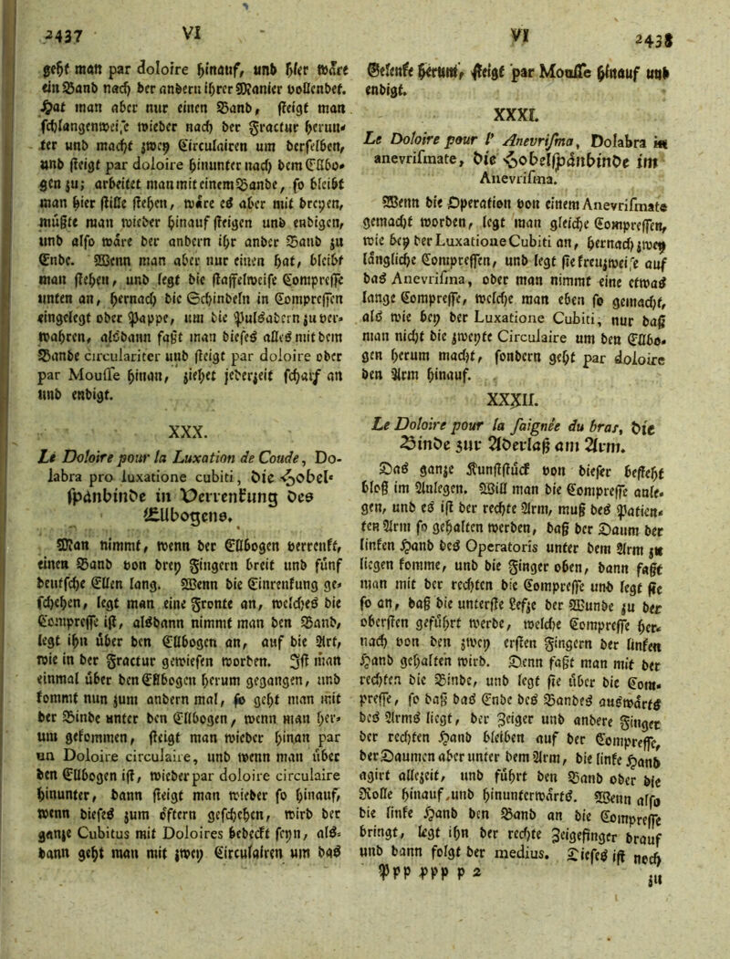 matt par dolo/re f^inauf, unb f^Uv taKet titiSÖanb nad) bernn&ernlbrcrSO?anier üoßcnbcf. ^at man aber nur einen S5ant>, fleigt man fcblangenmeifc mieber naef) bec ^i’octur b«'un< ter unb mad^f ^'irculaicen um berfefben^ »nb jlcige par doloire binimfer uad) bem genju; arbeitet man mit einem 55anbe, fo bieibt man bicr Iliße f!ebcn, mare eö aber mit brepen, mügte man mieber bitmuf geigen unö enbigen, iinb alfo »dre ber anbern i^r anber $aub ju Cnbc. 2Benn man aber nur einen f)at, bleibt man geben, unb fegt bic gageimcife €oraprege unten an, b^rnaef) bic ©ebinbefn in gompregen «ingefegt ober ^ppe, um bic ^uldabcrniuber» njabren, alöbatm fagt man biefeö afleömitbem JBanbe cu'culariter unb geigt par doloire ober par MoulTe binan, * jiebet jeberieif fc^ai/ an unb enbigt. XXX. Li Doloire pour ta Luxation de Coude, Do- labra pro luxatione cubiti, öic -^obcl* fpdnbinbc in X>cncnfung öce Obogctiö, 5D?an nimmt, wenn ber Obogen eerrenft, einen Sßanb t»on brep Ringern breit unb fünf beutfebe €ßen fang. SBenn bic €inrenfung ge» fd)cben, fegt man eine gronte an, wcfdjeö bie feontprege ig, alöbann nimmt man ben SBanb, legt iba über ben €flbogcn an, auf bie 2frt, wie in ber gractur gewiefen worben. einmaf über benObogeu bftum gegangen, nnb fommt nun jum anbern mal, g> gebt man mit ber Sbinbe unter ben Qlffbogen f wenn man ber» um gefommen, geigt man wicber binan par un Doloire circulaire, unb wenn man über ben ^Ubogen ig, Wicberpar doloire circulaire hinunter, bann geigt man wieber fo binauf, wenn biefeö jum dftern gefebeben, wirb bet ganje Cubitus mit Doloires bebeeft fepn, atö» bann gebt mau mit (wep ^treufairen um ba^ 243s ®efenf< ^etgf par MoolTe b^nnuf uitb enbigt. xxxr. Le Doloire pour /’ Anevrifma^ Dolabra m anevrifmate, Öi'e ^o6el(pdu£)in0e int Auevrifma. SBenn bie jOperation ton einem Anevrifmate gemad)t worben, fegt man gfeicbe (£ompregcn, wie bep ber Luxatione Cubiti an, bttnad^jwep Idngficbe eompeegen, unb fegt gefreujweife auf ba^ Anevrifina, ober man nimmt eine etwa^ lange (Soraprege, wcfdjc man eben fo gemadjt, afö wie bep ber Luxatione Cubiti, nur bag man nid)t bic ^wepte Circulaire um ben (Tflbo» gm herum madjt, fonbern gebt par doloire ben 3frm hinauf. XX^IL Le Doloire pour la faignee du braf, t)if ^möe 3Uf 2föevlög ötn 2ft*m. S)aö ganje itunggürf uon biefet begebt blog im Sfnfegcn. SBifl man bie ^omprege anfe* gen, unb tß ig ber rechte 2lrni, mug bed ipatien* feRSirm fo gehalten werben, bag ber £)aum ber linfen ^anb bcö Operatoris unter bem 2frm jtc liegen fomme, unb bie ginget oben, bann fagt man mit ber redeten bic Sorapeege unb fegt ge fo an, bag bie unterge gefje ber SECunbe ber obergen geführt werbe, wefdjc €omprcffe her» na(^ oon ben jwep ergen gingern ber finfen f^anb gebafteh wirb. S^enn fagt man mit ber redeten bic 35inbe, unb fegt ge über bie €ora« prege, fo bag bad (?nbc beö Sanbe^ au^wdrfö bcö Slrm^ liegt, ber feiger unb anbere ginger ber rcdjten ^anb bfetben auf ber ^bmprege, berSaumenaberunfer bemSirm, biefinfe ^anb agirt olfcieit, unb führt ben S5anb ober blc Svoße biuauf.unb binunferwdrtd. 5genn affo bie finfe fpanb ben Jöanb an bie eomprege bringt, legt ihn ber recfjte 3eigegnger brauf unb bann folgt ber medius. £icfe^ ig noch -PPP P Ä ,,,