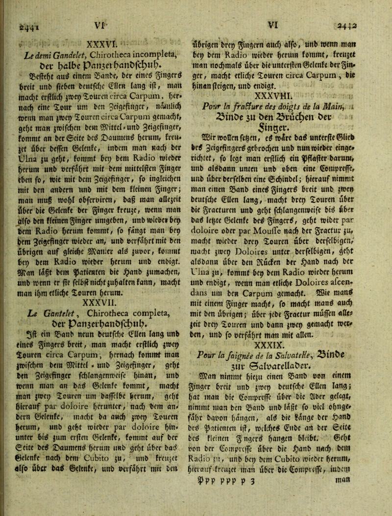 C441 XXXVI. Ledemi Gandelet, Chirotheca incompleta, Öcr ^>albe Pnn3eil?ant)rc^«l> 55cfh5f am? einem ^anbe, ber eine^ gingerö , breit unb ftcbcn beutfc()c ß:llen lang ij?, man mad)t cr(Hic^ itbcj; Xourcn circa Carpum, f)er» nach eine Sour um ben ?cigcpngcr, noiiilicf) luenn man jwep Sourcn circa Carpum gemad)f, gef)t man jmifd)en bcm 59?ittel»unb Zeigefinger, fommf an ber ©eite beö 5)aumen^ herum, freu« jef fiber bejfen ©elenfe, inbem man nad) ber Ulna ju gef;t, fonjmt bei; bem Radio mieber herum unb »erfahrt mit bem mittelflen ginger eben fo, wie mit bem Seigefingcr, fo ingleidjen mit ben anbern unb mit bem ficineu ginger; mau mu§ mohl obferbircu, ba§ man aHejeit über bie ©elenfe ber ginger freuje, wenn man jiifo ben fieinenginger umgeben, unbmieberbep bem Radio herum fommt, fo fingt man bc9 ! bem Zeigefinger roieber an, unb »erfahrtmit ben [j übrigen auf giei^e SÖionler alö juoor, fommt I bep bem Radio mieber htrum unb enbigt. S9?an lift bem Patienten bie .^anb jumachen, 'I unb wenn er fre feibffnidjtiuhaitenfann, macht I j man ihm etü^e Souren herum. jl XXXVII. |l Le Gantetet^ Chirotheca completa, j l t>er Pan3ci^>anbfd)iih>. ! i beutfd)e ©Ken fang unb ' fine^ ginger^ breit, man macht erflli(^ jme^ i Souren circa Carpum , hernad) fommt man jmifchen bem ?9?ittel . unb Zeigefinger, geht ' ben Ztigefünger fd)(angenmeifc hinan, unb wenn man an bad ©elcnfe fommt, macht . man jwep Souren um baffelbe herum, geht hierauf pai- doloire herunter, nad) tern an« bern ©elenfe, mad)t ba auch jmep Xouren herum, unb geht roieber par doloire hin* unter bid jum erfen ©elenfe, fommt auf ber I ©fite be^ 5^aume^ö herum unb geht über bad I ©elenfe nach bem Cubito ju, unb freutet I öifo öbtr baö ©eienfe, unb »erfahrt mit ben ■übrigen brep gingern and) aifo, unb wenn man bep bem Radio wieber herum fommt, freujet man nochmals über bie unter|fen©elenfe bergin« gcr, macht et(id)e Souren circa Carpum , bie hinan (feigen, unb enbigt, XXXVHL Pour hfra&ure des doigts de la Main, i ^inöe 3U Öen Brüchen öec Ringer* 2Birt»oQcnfeilen, ed »Ire bad unter(fe©lieb bed Zeigefinger^ gebrodfen unb nunwieber einge- richtet, fo (egt man erfflid) ein ^flaffer barura, unb aldbann unten unb eben eine Sempreffe, unb iibfr berfelben eine ©chinbel; hierauf nimmt man einen S3anb eined gingerd breit unb j»en beutfd)e ©üen fang, mad)t brep Souren über bie gracfuren unb geht fchlangenweife bid Äber bad Ie|te ©elenfe bed gingerd, geht »iber par doloire ober par MoulTe nach ber gractur ju, mad)t »ieber brep Souren über bcrfelbigen,' macht jivcp Doloircs unter bcrfelbigen, geht aldbann über ben iXücfen ber ^anb nach ber Ulua , fommt bep bem Radio »ieber herum unb enbigt, »enn man etlidie Doloires afeen- d-ans um ben Carpum gemacht. 5®ie mand mit einem ginger mad)f, fo macht n»nd audl mit ben übrigen; über jebe gractur raüffen «He? jeit brep Soiircn unb bann j»ep gemacht »er^ ben, unb fo »erfahrt man mit allen. XXXIX. Pour la faignee de la S'aluateHe, 3Ui- 0alv>ateUoÖcr, ?9?an nimmt hieju einen S5anb »on einem ginger breit unb j»ep beutfehe ©Öen lang; hat man bie ©empreffe über bie 2lber gelegt, nimmt man ben ©anb unb lagt fo oict ohnge» fahr ba»on hingen, ald bie ?lnge ber ^anb bed Patienten iü, »elched ©nbe an ber ©eite bed fieinen gngerd hangen bleibt. ©el)t »cn ber ©ompvefTe über bie ^anb nach bem Radio unb bep bem Cubito mieber hemm, hieiouf-frcujet man über bie ©ompveffe, iubeni