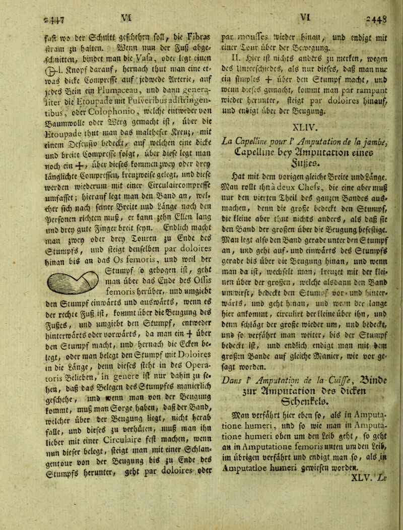 ^4+7 fujt Wi tfr ©d)mtt fofi, bw Fibras ftrcim ju t>cr §uß abgc. 4d,nittcu, binbct man bic Vafa, übet legt einen 0-L ivtiorf barauf, nian eine et* lüasS bitfe (iomprcjfe auf jebwebe Slrteric, auf jebeö ^jein «in Fiuinaceau, «nb bann generq- iiter bie Etoupacie mit Puiveiibusadlhingen- tibus, ober Colophonio, rocldje entroebcrücn gsaunwoUc ober SBerg gcmad)t ijl, über bic Etoupade tl)ut man bas maltbcfer Ären}, mit einem £>cfen|tü bebciftr auf roeicben eine biefe imb breite QtompretTe folgt, über biefe legt man nod) ein +/ über biefeö fommen jmep ober bre^ langlid)tc Qienipreffeu, frcujrocife gelegt, nnb biejb werben wieberum mit einer ©rculaircompreffe umfaffet; [)ieranf legt man ben 33anb an, wel. <{)er fid) nad) feiner freite nnb 2dnge nad) ben ^erfonen richten mu§, er fann jebn (Ellen lang itnb bre:; gute Ringer breit fepn. Snblid) macl)t man jmep ober brep Xonren ju €nbe bed vStumpfd, nnb fteigt benfelben par doloires t>inan bid an bad Osfemoris, unb weil ber Stumpf 0 gebogen ift, gebt man über bad €nbe bed Ollis fenioris herüber, unb «mgiebt ben ©tumpf einmdrtd unb audtonrtd, wenn ed ber rechte §ug i|1, fommtuber bic^eugung bed 5u§cd, unb umgiebt ben ©tumpf, entmeber hinterredrtd ober üormdrtd, ba man ein + über ben ©tumpf mad)t, unb hernad) bie (Eden be. legt, ober man belegt ben ©tumpf mit Doloires mbie £ange, beim biefed fleht in bed Opera- toris Q3elieben,'in genere i(l nur bahin jn fe. hen, ba§ bad gelegen bed©tumpfed manierlich gefd)e()e> unb »enn man »on ber Ißengnng fommt, mu§ man ©orge hüben, ba§ ber j^anb, welcher über ber Sßeugung liegt, nid)t herab falle, unb biefed ju oerhöten, mu§ man ihn lieber mit einer Circulaire fcfl machen, menn nun biefer beUgt, flcigt man mit einer ©d)lan* genteur öon bet ißengung bid iu Snbe bed ©tumpf^ heewtttcr, geht par doloires ober ‘448 par mnuTcs misber hman, unb enbigt mit einer Xcur aber ber tScmegimg. II. .^icr ift nidjtd anbcrd jn merfen, wegen bed Unterfd)iebed, ald nur biefed, ba§ manmu: ein flmpled + über ben ©tumpf macht, unb wenn b-.cfcd gemacht, fommt man par rampant mieber herunter, fleigt par doloires hinauf, unb enbigt liber ber ISeugung. XL IV. La Capelline poiir V Amputation de la jambe, Capelhnc Eey 21mpijtßnoii einee 5»{iCö* Jjat mit bem Porigen gleiche Breite unb2dnge. COion roDt ihnadcux Chefs, bic eine abermu0 nur ben oiet ten Xhcil bed gmijen ijianbed and» mad)cn, benn bie grogc bcbccft ben ©tumpf, bie Heine aber tl)ut niditd anberd, ald bnß fle ben ^anb ber großen libcr bic Beugung befc|rigc. 9J»an legt alfobenibanb gerabeuntcrben©tumpf an, UKb geht auf« unb einwdrfd bed ©tumpfd gerabc bid über bic Beugung hinan, unb wenn man ba i|l, wechfelt man, freujet mit ber Hei» neu über ber großen, welche alebann ben 55anb umwirfc, bebceft ben ©tum. f »or*unb f;ituer« tvartd, unb gehthman, unb weun ber lange hier anfommt, circnlirt berflcincüber ihn, unb benn fd)ldgr ber große wieber um, unb bebceff, unb fo »erfahrt man weiter, bid ber ©tumpf bebedt 1(1, imb enbtid) enbigt man mit bem großen 3janbe auf gleiche ?9iamcr, rote por gc* fagt roorben. Dans P Amputation de la Cuijfe y 3ur 2l!nputdtion C'cd Mtfm Bc^cnfdo* S0?an »erfahrt hifr eben fo, ald in Amputa« tione humeri, unb fo wie man in Amputa- tione humeri oben um ben 2eib geht, fo geht an in Amputatione femoris nuten um beii 2eib, im übrigen »erfahrt unb enbigt man fo, ald ,in Amputatioe huineri gewiefen roorben. XLV. Lr