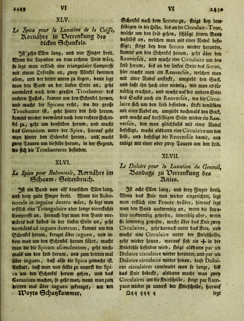 245* XLV. Xe Spica pour fa Luxation de ta Cuijfet Zloiiici^re in t>enrcnfimg Öee öicfen Qä^mhle, 3(l|je^n €öcn lang, nnb öler Singer Breit. ®cnn Bie guration an bcm redeten S3ein »dre, fo legt man erjilid) eine triangulaire (Eompreffe mit einem Sefenfiö an, iwt\) 5ßJinfei femmen oben, unb ber briete unten }u (iegen, bann iegt man ben 95anb an ber linfen 0eite an, gebt uorwdrt^ nad) bem grogen Trochanter bcö rechten §«§e^, fommt um ben©ehentef herum, unb macht bie Spicam red)t, wo ber groge Trochanter ift, geht hinter ben Seih herum, fommt wieber borwdrtö nach bemrc(^ten@d)en* fe( )U; geht um benfelhen herum, unb macht baö Geranium unter ber Spica, hierauf geht mgn hinter ben 6dKnfel hemm, unbj mad)t l»ep Xouren um biefelhe herum, in ber ©egenb, »0 bie Trochanteres hefinben. XLVI. Le Spica pour Bubonocetey ini ©c^öam # ©citcnbvuc^. 31^ ein 55anb ton ciff beutfehen Hilfen fang, tinb brep gute ginger breit. SBenn bie Bubo- nocele in inguine dextro Ware, fo legt man <r(Hich eine Triangulaire ober lange oiererfid)te €ompreffean, hernach legt man ben Sßanb por* wdrtö beö geibe^ in ber linfen ©eite an, geht »orwdrtöad inguen dextrum, fommt um ben ©chenfel herum, freujet über inguen, unb im bcm man um ben ©chenfel herum fahrt, madjt man bie bie Spicam afeendentem, geht noch» mal^ um ben geib herum, unb jum britten mal übet inguen, ba§ alfo bie Spica gemacht ijf. SInffatt, bag man nun foßte {u unterft ber Spi- ca um ben'6chenfel hemm gehen, unb ba^ Geranium machen, fo geht man, wenn rnanjum Iritten mal über inguen gefreujetr ttni ben XPoyte ©c^aefammer» ©^enfel nadf) bem Scroto|U, (feigt bep bem» felbigen in bie^dhe, biöanbieCirculair-Tour, welche um ben geib gehen, fchldgt feinen 95anb bafelbfl an, wcldjen man mit einer JRabel befe< ffistj geigt bep bem Scroto wieber herunter, fommt um ben ©chenfcl herum, geht über ben Renverfee, unb mad)t eine Circulaire um ben geib herum, bi^ an ber linfen ©eite beö Scroti, hier macht man ein Renverfee, Weldjen man mit einer 0?abel angeeft, umgiebt ben ©aef, unb fagtlhn hoch ober niebrig, wie man eöfür no'thig erachtet, unb macht auf ber anbern©fite beö ©aefö auch ein Renverfee, wo bie Circu- laire geh um ben geib begnben, geeft benfelhen mit einer aRabel an, umgiebt nochmals ben©arf, unb macht ouf berfelbigen ©eite wieber ein Rea- verfee, ben man glcidjfaßö mit einer iRabel befegigt, macht alöbann eine Circulaire um ben geib, unb befegigt bie Renverfee bamit, unb enbigt mit einer ober jwep Xouren um ben geib. XLVir. Le Doloire pour la Luxation 'du Genouitf ^anöage 5U VcwmfutiQ C>ce Änie0. 3g odht ffßen lang, unb brep ginget brei^ SBenn baö Änie nun Riebet eingerichtet, legt man erglich eine Fronte brüber, hierauf legt man ben SSanb aujJwenbig an, wenn bie gura» tioo au^wenbig gewefen, inwenbig aber, wenn ge inwenbig gewefen, macht über baö^nic|wep Circulaires, geht barna(^ unter ba^ Änie, unb macht eine Circulaire unter ber Äniefcheibe, geht wieber hin<»n^ worauf geh ein + in ber Äniefehle begnben wirb, geigt al^bann par un Doloire circulaire Wiebet herunter, unb par un Doloire circulaire wieber hinan, biefe Doloi- res circulaires continuirt man fo lange, bi4 ba^ ^nie bebest, al^bann macht man jwep Circulaires um bie^niefcheibe, geigt par Ram- pant wieber ju unterg bet Änief(h«be, hierauf Qqg qgg g legt