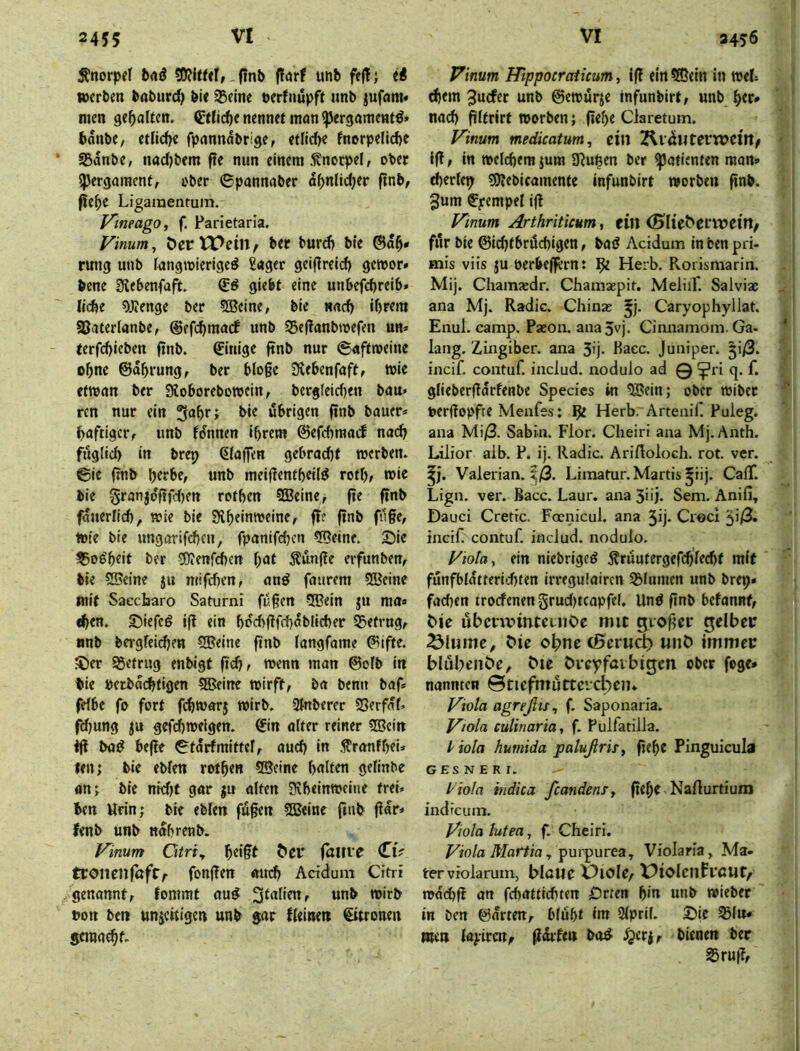 Knorpel finb (larf unb feÜ; ii »erben babur^ bie Steine »erfnupft «nb jufnm« men geraffen. ÖlHic^e nennet man «per^ömentö» bnnbe, etlicfje fpannnbrige, etflcbe fncrpelicbc SBdnbe, nadjbem fte nun einem .Knorpel, ober ipergaracnt, ober ©pannaber d^nlidjer ftnb, fie^e Ligamentum. y'meago, f. Farietarla. Vinum^ öertPein, ber burcb b«e ®d^* rung unb fangmleriged £«ger geiflreid) gctoor» bene Siebenfafit. glebf eine unbefebreib» Kcfec 9J?enge ber 5®cine, bie nncf) ihrem SBaterianbe, ©efcbmarf unb 35ef?anbmefen un» (erfd>icben finb. Einige ftnb nur (gnftmeine ohne ©dhrung, ber bloge Stebenfaft, wie ftwnn ber Sioborebowcin, bergleic{)en bau» rcn nur ein 3‘*hr; bir dbrigen finb bauer* ^aftigciv unb fdnnen ihrem ©efchrand nac^ fuglid) in brep (Piaffen gebrad)f werben, ©ie finb htrbe, unb meifientheilö roth, wie bie §ranjo'fifd)en rothen 5Beine, fie finb fduerlid), wie bie Siheinweine, fit finb filfe, wie bie ungttrifchen, fpanifchen 5Qeine. ©ie ^08'heit ber 5)?enfd)en hat 5?un(ie erfunbem bie 5®eine jn mifchen, and faurem 5Keine mit Saecharo Saturni fugen 5Bein ju ma« «hen. ©iefed ig ein hrd>gfd)dblicher Ö5etrngf anb bergfeidjen ®eine gnb fangfame ®ifte. $)er betrug enbigt geh/ wenn man ®oIb in tie netbd(^tigen 5Beinc wirft, ba benn baf* fefbe fo fort fchwarj wirb. 3fnberer SSerfdf* fdjung ju gefd)welgen. ®in alter reiner 5Bcin ig bad hege ©tdrfmittef, auch in .^ranfheik- len; bie eblen rothen ®eine hnlten gelinbe an; bie nidjt gar ju alten 0iheinweine trei* ben Urin; bie eblen fugen SSJeine ftnb gdr» fenb unb ndhrenb. Vimm Otriy hdgt ^e^ faiue ClV tCOlienföfC/' fongen atreh Acidum Citri genannt, fommt aud «nb wirb bon ben un^ettigen unb $ar fleinett €ttronen semaehL Vinum Hlppoeraticum, ig ein 5®ein in wel= d)em 3ucfer unb ©ewurje tnfunbirt, unb nad) gltrirt worben; gehe Claretum. f^inum medicatum, eilt 2lldllterW)Cl'n/ ig, in welchem jum 3iupen ber Patienten man» cherlep ?9?ebicamente infunbirt worben gnb. 3um ^^rempel ig Finum Arthriticum, ein <Sl^e^etwe^rt/ für bie ©ichtbröchigen, bad Acidum in ben pri- mis viis ju oerbeffernt Herb. Rorismarin. Mij. Chamsedr. Chamsepit. MeliiF. Salviae ana Mj. Radic. Chinas ^j. Caryophyllat. Enul. camp. Paeon. ana5vj. Cinnamom. Ga- lang. Zingiber. ana 3ij- Bacc. Juniper. |i/3. incif. contuf. includ. nodulo ad 0?ri q.f. gliebergdrfenbe Species in ^ein; ober wibet aergopfte Menfes: ^ Herb. Artenif. Puleg. ana Mi/3. Sabin. Flor. Cheiri ana Mj.Anth. Lilior aib. P. ij. Radic. AriAoloch. rot. ver. Valerian. ^/3. Limatur. Martis ^iij. CalT. Lign. ver. Bacc. Laur. ana 5üi. Sem. Anifi, Dauci Cretic. Foenicul. ana 3ij* Croci incif. contuf includ. nodulo. l/iola^ ein niebriged ^ruutergefchlecht mit funfbldtterid)ten irregulairen SBlumen unb brep» fad)en troefenen grudjtcapfel. Und gnb befannt, übcnvintcinOe mit giogcr gelber Ölumc, Me ohne cBcrucl) «nb immer blubenöe, bie brcyfaibigen ober fege* nannten ©tiefmutteid^em Viola agreßts^ f. Saponaria. Viola culinaria, f. Pulfatilla. liola humida palußris, gehe Pinguicula G ES N E R r. l'iola indica ßandenTy gehe. Narturtium indreum. Viola lutea, f. Cheiri. Viola Martia y , Violaria, Ma- terviolarum, blaue X^iole, X^iolenftßUt/ wdchg an fchatttchten £)rten h*n unb wiebet in ben ©arten, blüht int Qlpril. £)ie ^lu» mm layircttf gdrftu ba^ bienen ber 35rug,