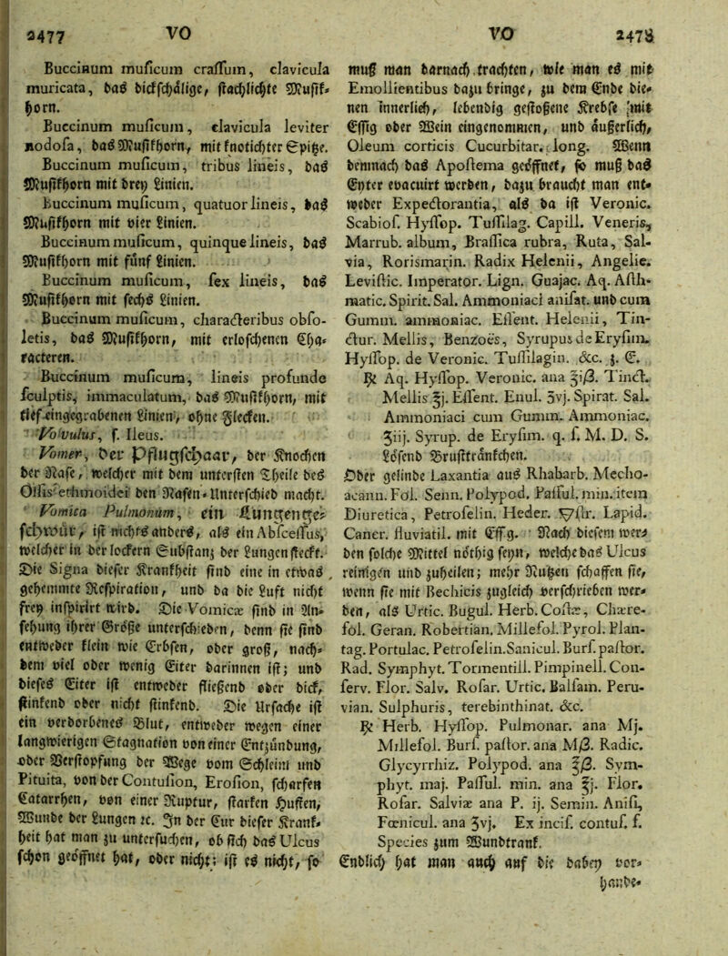 I 3477 BucciHum muficuin craffuin, clavicula ^ muricata, bicffd)dllge, 5D?«jif* i ^)orn. Buccinum muficum, clavicula levlter , jiodofa, baö SO» ufifl)orny mit fnofld)ter Spille. Buccinum muficum, tribus lineis, baö SOJufif^orn mit bm; hinten. , Buccinum muficum, quatuorlineis, I SOlufif^orn mit Pier Linien. Buccinum muficum, quinque lineis, baö 3)iuftff)orn mit fünf £inicn. j Buccinum muficum, fex liueis, ba^ i SKufif^ern mit fcc^ö £inien. I Buccinum muficum, charaefieribus obfo- I; letis, baö SOJufif^orn; mit crlofcijenm j «ctcren. Buccinum muficum, lineis profunde {■ fculptis, immaculatum, ba^ S5)?uflf()orn/ mit 1 tUf^ingcrjrabenen 8inien> ohne gicefeu. 'f^o‘vulus^ f. Ileus. Vomer, Del' pflugfc^oai', ber ^orf)cn ber ä^afc, »efeber mit bem untcrficn 'Jf>eile bcö Öifis'etlimoidei ben 3?af<n • Unterf(i)ieb mad)t. Vomica Pulmonum^ eül Äun^en^ei^ fct>tv)ui> ift tT(d)töanber^, olö einAbfeefius, ' tpclcber in bcrIocFcrn eubflanj ber Zungen |Tccff. 2)ie Signa biefer ^ranfbeit flnb eine in etiPoö . gebemmte Sflcfpiration, unb ba bie ?uft nirf)t frep infpirirt itirb. ©ic Vomic.E fjnb in 2ln. febung ihrer ©rege unterfd):eb?n, benn fie ftnb CBtmeber fiein tuie ©rbfen, ober groß, nach» ■ bem Piel ober wenig ©iter barinnen iß; unb biefeö ©ter iß entweber ßießenb ober birf, > ßinfenb ober n:d)t ßinfenb, ©ic llrfai^e iß ein perborbened ißlut, entweber wegen einer ! langwierigen ©fagnation pon einer ©ntjunbung, ; Pber 23erßopfnng ber gßege pom ©cbleim unb Pituita, pon ber Contulion, Erofion, fd)örfett ©atarrben, pon einer Svuptur, ßarfen ^ußen, SBunbe ber £ungcn k. 3n ber ©ur biefer 5?ranf» b«it W nmn ju unterfudjen, ob ßd) bad Ulcus i feben geojfnet bat, ober nicht; iß ed nicht, fo muß man barnadb.frachten, wie man ed mib Emollientibus baju bringe, ju bem ©nbe bie« nen mnerlieb, lebenbig geßoßene ^rebfe [mit ©fiig ober SSein eingenommen, unb äußerlich, Oleum corticis Cucurbitar.; long. SOßentI benmad) bad Apofiema gedßnef, ^ muß bad ©nter epaeuirt werben, baju braud)t man ent» Weber Expedorantia, ald ba iß Veronic. Scabiof. Hyfibp. Tuffilag. Capill. Veneris, Marrub. album, Braflica rubra, Ruta, Sal- via, Rorismarin. Radix Helcnii, Angelic. Levifiie. Imperator. Lign. Guajac. Aq. Afih- raatic. Spirit. Sal. Ammouiaci anifat. unb cum Gumm. ammoaiac. Ellent. Heienii, Tin- eflur. Mellis, Benz:oes, SyrupusdeEryfim. Hylfop. de Veronic. Tuffilagin. &c. j. ©. Aq. Hyflop. Veronic. ana 5i/3. Tinci:. Mellis ^j. Elfient. Enul. 5vj. Spirat. Sai. Ammoniaci cum Gumm. Ämmoniac. 5dj- Syrup. de Eryfim. q. f. M. D. S. Sdfcnb SBrußtrdnfcbcn. Öber geiinbe Laxantia aud Rhabarb. Mecho- acaim.Föl. Senn. Foiypod. Palful. min. item Diuretica, Petrofelin. Heder. ^(Ir. Laptd. Caner. fluviatil. mit ©flTg. ' SRad) bicfcni wer^ ben fo(d)C SOJittel ndtbigfe»;«, welche bad Ulcus reinigen uhbjubeilen; mehr SKui^en fchaßen ße, wenn ße mit Bechicis jugleich perfdjrieben wer» ben, ald Urtic. Bugul. Herb. Cofia:, Clixre- fol. Geran. Robertian. Ivlillefol. Pyrol. Plan- tag. Portuiac, Petrofelin.Sanicul. Burf.pallor. Rad. Symphyt. Tormentill. Pimpinell. Con- ferv. Flor. Salv. Rofar. Urtic. Baifam. Peru- vian. Sulphuris, terebinthinat, dcc. Be Herb. Hyfibp. Pulmonar. ana Mj. Millefol. Burf. pafior. ana M/3. Radic. Glycyrrliiz. Polypod. ana ^/3. Sym- phyt. maj. Pafiul. min. ana ^j. Flor. Rofar. Salvias ana P. ij. Semin. Anifi, Fconicul. ana 5vj. Ex incif. contuf. f. Species jum SBunbtranf. ©nblid; l;at man aneh auf bie babfp Per» hanbe*