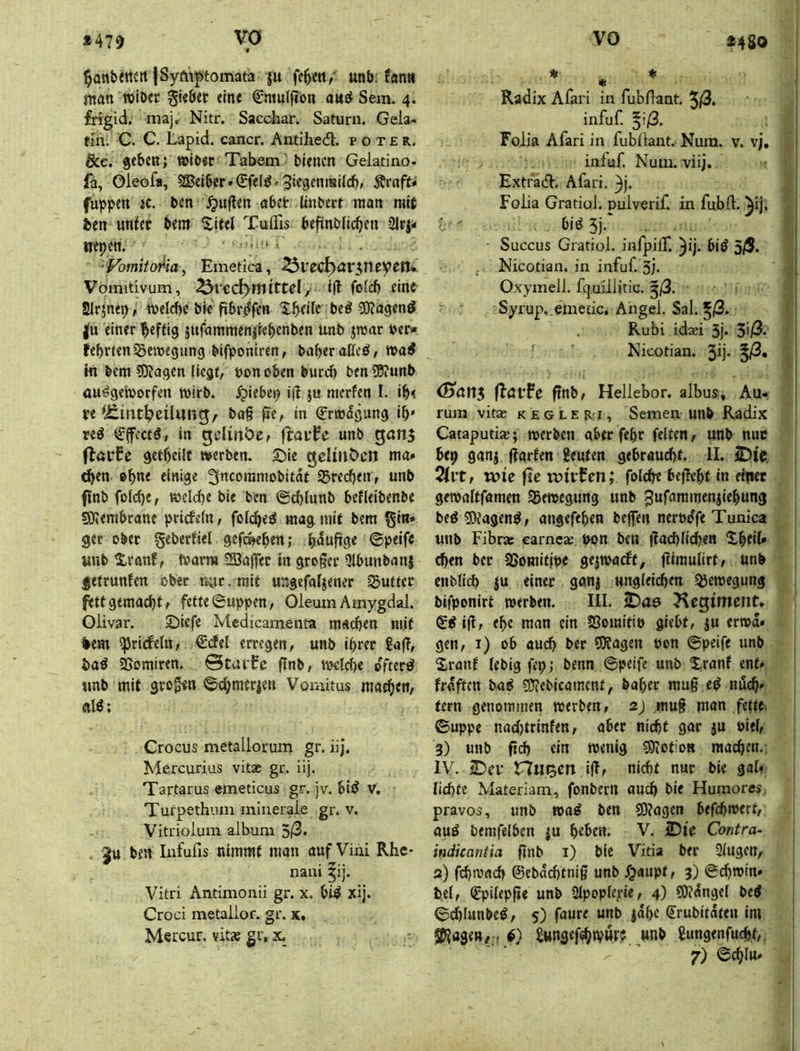 *480 ^antXttCtt ISyftiptomata ju fe^ett/ unb; fan» man »iöer gi«6et eine €mu(flon auö Sem. 4. frigid, niajr Nitr. Sacchar. Saturn. Gela- tin. C. C. Lapid. cancr. Antihedt. p o t £ r. &e. geben; »lb«c Tabem’bienen Geiatino- fä, Oleofa, 583eiber»€fel^«3‘^9f*^™dd), Ärnft# fuppen jc. ben \^u|len abet Inibert man mit ben unler bem Xitel Tulfis beftnbdcben Slrj- irepen. .3!.., ‘VomitaMa, Emetica, Vomitivum, Ittel, l(t fotd) eint SIrjnep, weld)c bie fibr^fen Xbedt beö iDJagenö |u einer heftig jufammenjteb«nben unb jroar ber« febrten55en>egung bifponiren, baberaEcö/ tvai in bem 5J?agen (legt, bonoben bureb beniBiunb au^getborfen wirb, ^piebep ifl ju nicrfen I. ib< te Uiirtt^eilmtg/ bag ße, in (Erwägung ib reö €ffcctö, in gellnöef fiavfe unb gans (laufe getbcilt werben, ©ie gelütOcn ma» ^en »btt« 3ncoramobitdt 95re(^en, unb finb folcbe, wcldje bie b'cn ©d)Iunb befleibenbe sölembrane priefefn, foldbe^ mag mit bem ^In* get ober geberfiel gefoKben; bnuftS« ©peife unb Xranf, Warm SBaffer In großer Qlbunbanj getrunfen ober m;r.mif ungefaljener Butter fett gemacht f fette ©uppen, Oleum Amygdal. Oiivar. £)iefc Medicamenta mneben mit %em ^riefeln, €*(Jel erregen, unb ihrer £a|?, baä sßomiren. 0taufc (fnb, wdebe öftere «nb mit großen ©cbmerien Vomitus maebem flW; Crocus metaliorum gr. iij, Mercurius vitae gr. iij. Tartarus emeticus gr. jv. bl(J v. Turpethiuu minerale gr. v. Vitriolum album öß. Ju ben Infufis nimmt man auf Vini Rhe- nani Vitri Antimonii gr. x. bi^ xij. Croci metallor. gr. x. Mercur, vitas gr, x. * ♦ * Radix Afari in fubllant. 3l3. infuf. §i/3. Folia Afari in fubilant. Num. v. vj. infuf. Num. viij. Extrad. Afari. 3|. FoEa Gratiol. pulverif. in fubfl. ^ij. bi^5j.‘ Succus Gratiol. infpilT. 3ij- biö 3/S. Nicotian. in infuf. 3i* Oxymeil. fquillitic. J/S. Syrup. emeEic, Angel. Sal. ^/S. . Rubi idaji 3j* 3>/3. Nicotian. 5ij- (Sctn$ (löfPe ftnb, Hellebor. albus. Au- rum vita; k e g l e R i, Semen unb Radix Cataputiw; werben aber febr feiten, unb nuc bep ganj (farfen genfen gebraucht. II. 2)te, 2lit, wie fit witfen; folcbe beffebt In einet gewaltfamen Sgewegung unb ^ufammenjlebung beö5)j4gm^, angefeben beffen nerodfe Tunica unb Fibne earncaj pott ben flacbllcbett %^tiU eben bet aSomitiPe gejwarff, fllmulirt, unb cnblicb JU einer ganj unglei(^en QJewegung bifponirt werben. III. 2)aö J^eglment» ijl, ehe man ein Jöomitip giebf, ju erwo- gen, i) ob auch ber 9)fagen pon ©pelfe unb Xranf lebig fep; benn ©peife unb Xranf ent- frdftctt baP ?D?ebicamcnt, baber mug eiJ nüch- tern genommen werben, 2) mug man fette, ©uppe nadjtrinfen, aber nicht gar ju piel, 3) unb gd) ein wenig ?0iOt!OR machen.; IV. IDeu n«J5cn ig, nicht nuc bie gal< lichte Materiam, fonbern aud) bie Humores, pravos, unb wa^ ben S)?agen befebwert, auö bemfelben ju h^ben. V. iDIt Contra- indicantia gnb i) bie Vitia ber Singen, 3) febwaeb ©ebdchtnig unb fjaupt, 3) ©cbwin» bei, ©pilepge unb SIpopleyie, 4) 50?dngel beö ©d)Iunbe^, 5) faure unb jdbc (Erubifdten im SRage»/ , SwngefcbtVMW wnb gungenfuebt,.