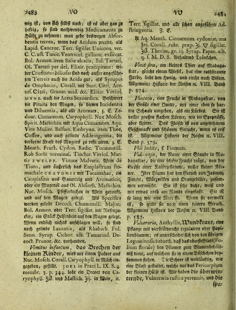 »I3 i(l, öoH fiä} fcl6ff nad); ij! eö o6cr göi» fo not^njenbig Medicameata ju ^ulfV J** 9^^^ beörocgen Abfor- bentia terrea, wenn bdö Acidum pecctrf, fliö Lapid. Cancror. Terr. figiilat. Unicom, ver. C. C. uft. Tunic. Ventricul. gallinac. exficcat. Bol. Annen, item Salia aicaiia, Sal. Tartari, Ol. Tartari per del. Elixir. pra;cipitans: wU ber Cruditates biliolas finb nod) außer angefu^r» tenT erreis oueb bie Acida gut, nl^ Syrupus de Omphacio, Corall. mit Succ. Gitri, Ace.- tof.Citri, Granat, acid. &c. Elixir. Vitriol, H Y N s. aud) bif Aceta bezoardica. Sßefebwert bie Pituita ben fOiagen, fo bienen Incidentia iinb Diluentia, ald öKe Aromata, j. Q:. Le- doar. Cinnamom. Caryophyll. Nux Mofeh. Spirit. Aia/Hcliin. mit Aqua Cinnamom. Aqu. Vita; Mulier. Balfam. Embryon. itemThee, Coffee, unb auch geliube Adilrihgentia, bie berlorne ^rnft beö 5)^«genö ju refli.uiren, j. Menth. Frud:, Cydon. Radic. Tormentill. Rob Sorbi torminal. Tindur. Vitriol. Mar- tis zwELFF. Vinum Malvatic. 53?ein de Tintü, unb äußerlich bad Emplaftrum (lo- machale c r a t o n i s mit Tacamahac, ein Cataplafma auö ©auerteig unb Aromaticis, eber ein 5J?agencI auö Ol. Abfinth. Maftichin. Nuc. Mofeh. ipfefferfudjen in 5Bein getunft, unb auf bcu tDtagcn gefegt. 2Uö Speeihea werben gelobt Decod. Chamomill. Major,- Bol. Armen, ober Terr. figiilat. mit Kefenju» c!er, ein ©tücf .^effcnbeinaufbeniOiagen gelegt. SBenn enblid) niebtö anfeblagen will, fo ftnb noch gelinbe Laxantia, alö Rhabarb. Fol. Senn. Syrup. Cichor. alb. Tamarind. De- cod. Prunor. &c. öorbanben. l^mitus infantum, Öas 25veä^cn kleinen ^ItnOeiv wirb mit dnem ij}ult»er aud Nuc. Mofeh. Corall. Caryophyll. in SJfilcb ein» gegeben, geßillt. j 0 e l in Praxi L. IX. S.4. membr. 3. p. 344. lobt ein ,5^ecoct bon Ca- ryophyll. ^ß. unb Mafiich. 3'j* *n Sßein, it. ■VU 248^ Terr. 'figiUat. un^ «IIi fc^en enjefö^rtt Ad. ftringentia. 5* ^ Aq. Menth. Cinnamom. eydoniat. ana 5vj. Corall. rubr. pra;p. V figiilat. 3^- Theriac. gr. iij. Syrup. Papav. alb. q. 1. M. D. S. Slnbaltenb Srdnfcben. Vondßra, ein fleined Sbier auf ?D?aböga* fear, gleidjt einem 53Jiefcl, bnf eine rotbbraune garbe, liebt ben .^onig, unb ried^t nad) Söifam. SlUgemeine ^iflorie ber Steifen «. VIII. SJdnb P- 574. Vontaca, eine grudjt in 5)?abagafcar, Port ber @rdße einer Öuitte, mit einer eben fo bör» fen ©cb«ale umgeben, ald ein^urbld. ©ie i(! boller großen flacben jl'dner, wie bie ©pe^nuflV, aber Keiner. S^ad gleifd) tfl uon angenebmem ©efebmaefe unb fcbo'nem ©eruebe, wenn ed reif (ß. SlUgemeine ijißorie ber Steifen jc. VIII. S5anb p. 579. J^oli bohits, f. Fiomuts. Vuü-vaja, ber 9?ame einer ©taube in COta* bagafear, bie eine fd;dnegrud)t trogt, öon ber ©rdße einer ^aiferpßonme, öoHer Keiner Ädr» ner. gbre S5lume bat benSerud) bon^admin, Jimmt, SBurjnelfen unb 0rangebli4(e, jufam» men uermifebt. ©ie iß febr bidjt, weiß unb mit etwad rotb am Stanbe eingefaßt, ©ie iß fo lang wie eine Sßarc ße. 5ßtnn ßc berwelft iß, fo giebt ße nod) einen feinem ©erndj. SlUgemeine .'jißorie ber Steifen ic. VIII. 5ßanb P- T87- Fulneraria, Anthyllis,^P«nt>rraHf, cmf iJJßonje mit oierbfdttericbt regulairen ober ißapU lionblumcn; cd unterfd)cibet ßcb bon ben nbrigett Leguminofis baburd), baß bad oberßeS5latt(I'o- lium florale) ben 52'Iumen jtim SJlumenbebalt? niß bient, aufweld)cm ßcin einem $nfd)d)en be»^ fammenßeben. ^ie©cbcte iß weitlduftig, wie eine 25lafe geßaltef, weldje nur bad Pcricarpium ber Keinen.^ulfe iß. 9Bir hoben Mc ubcvn>in? tevnbC/ Vulnerariaruflicaperennis, unbbic