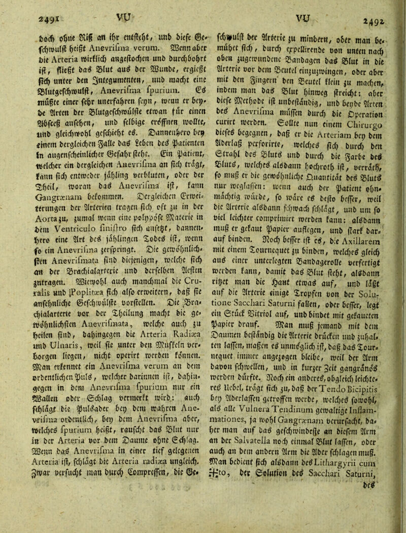 tiodf) p^tie Silg ött r^r ent)Tef)f, unb bieft @c» fc{)tt)u{|l b<^i0t Anevrifma verum. Sjenn ober J)ie Arteria TOirfficf) attgeflocbm unb burcbbob^f ffiegf bfl^ S5lut au^ bcr SBimbe, erguff unter ben 3nte3«™^ttten, imb raac^t eine SStut3efd)Wulfl, Anevrifma fpurium. mögte einer febr unerfahren f’»?« r njenn er be^* U Sirten Der igiutgefebTOuifTe efnjan fiir einen g^bfeeg anfeben, imb feibige erf^ffnen rooate, tinb greid)t»obi gefebiebt e^- ©annenbero be^ «iuem bergletcbeu gaflc baö £cbcn be^ ipatientm In augenfdjeinUcber ©efabrgebf. ©n ipatient, welcbet ein bergleicbtn Anevrifma an gd) fragt, fann gd) entroeber fabüng uerbiufen, ober ber ^'beil, njoran baö Anevrifma ig, fami Gangrxiiara befommen. 3^erg(eid)cn (Fetoei* ferungen ber 5irferien fragen gd) oft ju in ber Aorta ju, jumal TOcnn eine pofppdfe SJiaterie in i)em Ventriculo finiftro gd) anfc§f, bannen* {)cro eine 2lrf bed jdbüngen Xobed ig, njenn fb ein Anevrifma jerfpringf. ©ic gctoo^bnlid)* pen Anevrifmata gnb biejenigen, iocld)e gd) m ber Sßracbiafgrferie unb bcrfelben Siegen Anfragen. SBiemobl aueb mand)mal bie Cru- raiis unb iPoplitaea gd) affo ertoeifern, tag ge önfebnlid)e @efd)ioü(ge oorgeCiert. £)ie :S5ra* djiaiarterte por ber Xbcilnng mad)t bie ge* tpobnlicbgen Anevrifmata, welche auef) ju Ibeilen gnb, babingegen bie Arteria Radiaea «nb Ulnaris, Weil ge unter ben ^DtUffefn per* borgen liegen, nicht operirt werben fo'nncn. sSian erfennet ein Anevrifma verum an bein orbcntlid)cn^ttld, we!d)et barinnen ig, babin* gegen in bem Anevrifma fpurium nur ein Sailen ober ©d)lag permerft wirb: auch ftbidgf bie ißuldaber bep bcni wahren Ane- vrifma orbcr.tlid), bei; bem Anevrifma aber, tpcld)ed fpurium beigf, raufd)t bad 5)iut nur in ber Arteria por bem 2)aume ohne 0d)iag. ®enn bgd Anevrifma in einer tief gelegenen Arteria ig, fd)(dgt bie Arteria radiasa ungleich^ ^war perfud)f man burd; (Eompregen, bie ©e» ^492- ^ fd)i|tulg ber Slrterie ju minbern, ober man be* muhet gd), burch eppeßtrenbe pon unten nad) oben jugewunbene ^anbagen bad Q3Iuf in btc Slrtcric Por bem 55eutel einju^wingen, ober aber mit ben gingern ben Beutel flein machen,, inbem man bad Slut hinweg greichtt aber biefe JO^ethobe ig unbegdnbig, unb bepbe Slrten bed Anevrifma muffen burd) bie C)pcration curirt werben. 0oüte nun einem Chirurgo biefed begegnen, bag er bie Arteriam bei; bem Slberlag perforirfc, weld)cd gd) burd) ben etrahl bed S5Iufd unb burd) bie garbe bed 5£Iutd, welched aisbann hPd)roth ig, Perrdth, fo nmg er bie gewöhnliche Üuantitnt bed »^lutd nur wegragen; wenn aud) ber ipafienf ehn* nidchtig wiiibe, fo Ware ed bego beger, weil bie Slrterie aldbann fd)wach rd)ldgt, unb um fo piel Ieid)ter comprimirt werben fann: aldbann mugergefaut ipapier augegen, unb garf bar*^ auf binbciT. 3^och beffer tg cd, bie Axillarem mit einem tournequet ju binben, weld)cd gleich and einer unterlegten 35anbageroae perferfigf werben fann, bamit bad i^lut geht, aldbann ri^cf man bie j^auf efwad auf, unb Idgf auf bie Slrferie einige ilropfcn pon ber Solu- tione Sacchari Saturn! faßen, ober be(Ter, legt ein 6tucf 2>itrioI auf, unb binbet mit gefaueten ?}Jap!cr brauf. 5Öian mag jemanb mit bem Saumen bcgdnbig bie Slrterie bruefen imb juhal* ten lagen, magen ed unmöglich ig, bag bad Xour* luquet immer angelegen bleibe, weil ber Sinn bapon fd)weßen, unb in furjer Seit gangrdnöd werben burfte. D?od)ein anbcred,obgIeid)leid)te* red Hebel, tragt gd) ju,bag berTendoBidpitis bep Qlberlagen getroffen werbe, weld)cd fowobl, ald aöc VulneraTendinum gewaltige Inflam- mationes, fa Wohl Gangramam pcrurfachf, ba* her man auf bad gefchwinbege «n btefem Slrm an ber Salvatelk nod) einmal Sliif lagen, ober auch bem anbern Slrm bie Slber fd)lagcn mug. 5)?an bebient geh aldbann bed Litliargyrii cum fhjto, bff ©olutiou bed Sacchari Saturni, bed ~sr ■iMiM’-jMi. I .
