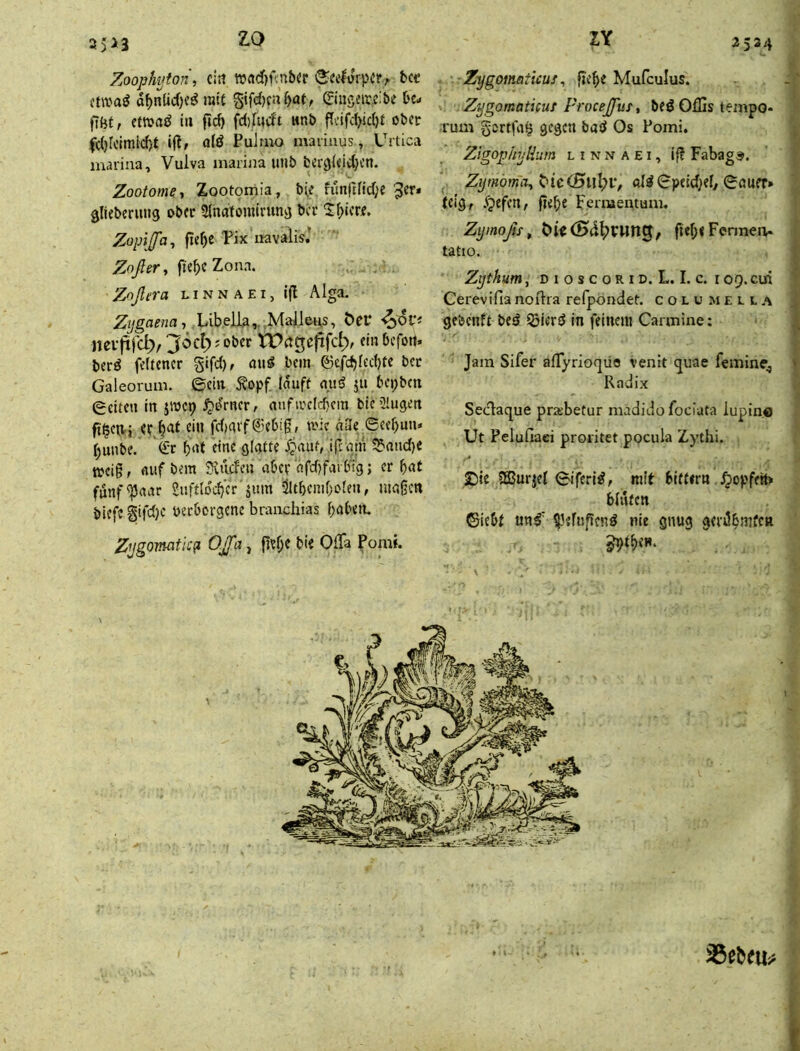 35>3 Zoop/wton\ cirt Wrtdjfcnbcc S^celürpir, 6« (twaö a^nlicf)?^ ral{ §ifd)cnbaf, ©ngeircibe bc- filit, etm^ in fid) fd)fucfi «nb ffv’ifd>id)t ober fd)rclraid)t ifff atä Pulmo mariuus, Urtica marina, Vulva marina imb berglcidjcn. Zootome ■, Zootomia, b^e nmjH!d;e'^er* glieberutig ober SJnatomtnmg bcc 2^>icrf. Zopiffa^ fie^e Pix uavalis.’ Zoßevy fie^eZona. Z^ßera l i n n a £ i, ifl Alga. Zijgaena-, öer nevfiijcl;/ einbefott* ber^ fettener gifd), bem ©efd)fed)te bcc Galeorum. 0cin ^opf lauft auß ju bcpbcti edteu in jwep i^t^rncr, auftrcld)cm bic 2!ugen ftlctt-i er ^at ei« fd)aif®ebig, tvie ü3e ecc^un=< ^unbe. <it bid y?auMp;am 2'aiid)e treig, auf bem iXudeu aber afd)fai big; er bat funf^aar 2ufdod}cr jum 5lltbcmf)oten, magctt biefc §tfd)c verborgene brauchias haben. Zijgovuitic^ OJßa, gef;e bie OfFa Pomt. Zygomaticus ^ gebe Mufculus. ^ Zygomaticuf Proeeßuf, beö Offis tempo- 1 Tum gortfa^ gegen baö Os Pomi. ' Zigop/njHum l i n n A E i, if? Fabag®. Zijmöma^i:>ic(Bnl)V, Qa\m» i (eig, .fpefen/ gebe Fernaeutum, Zyinoßs^ gebfFenneu. tatio. Zijtkum, D I o s c o R ID. L. I. c. r 09. eui Cerevifia noftra refpondef. columecla gebenft bed ^iertJ In feinem Carmine: Jam Sifer alTyrioqüa venit (juae femine^ Radix Seclaque praibetur madidofociata iupino Ut Pelufiaci proiitet pocula Zythi. . f £)ie Sßurjef ©iferi^, mit bittern ^opfett» . bluten ©iebt un^' ^^efugenö nie gnug gerUbrnfen i .< 35ebeu;> t