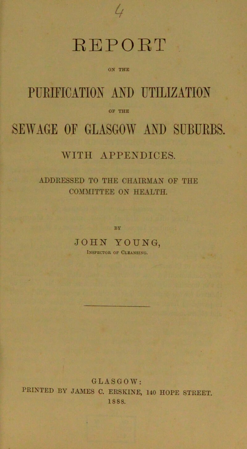 EEPOET ON THE PURIFICATION AND UTILIZATION OF THE SEWAGE OF GLASGOW AND SUBURBS. WITH APPENDICES. ADDRESSED TO THE CHAIRMAN OF THE COMMITTEE ON HEALTH. JOHN YOUNG, Inspector op Cleansing. GLASGOW: PRINTED BY JAMES C. ERSKINE, 140 HOPE STREET.