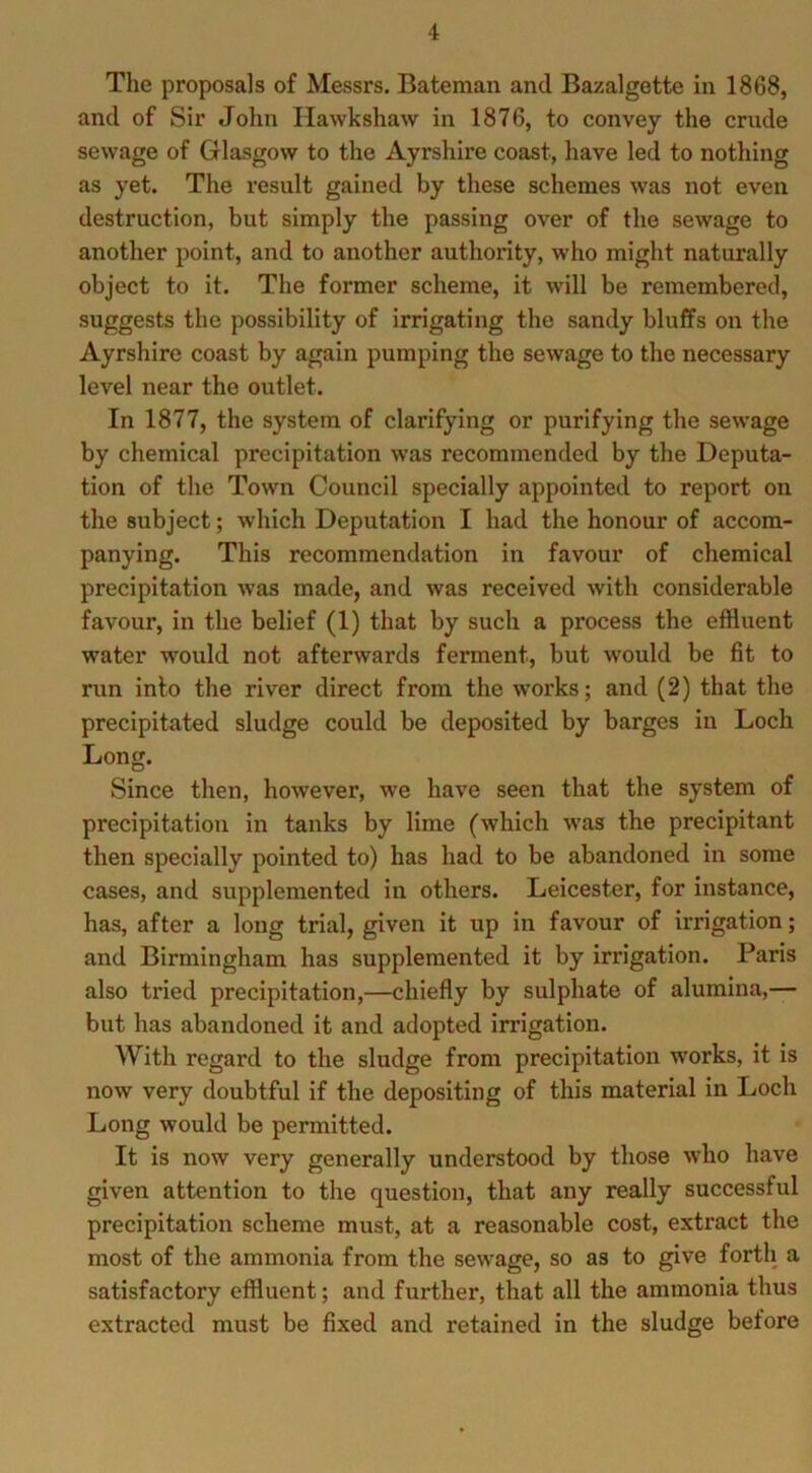 The proposals of Messrs. Bateman and Bazalgette in 1868, and of Sir John Hawkshaw in 1876, to convey the crude sewage of Glasgow to the Ayrshire coast, have led to nothing as yet. The result gained by these schemes was not even destruction, but simply the passing over of the sewage to another point, and to another authority, who might naturally object to it. The former scheme, it will be remembered, suggests the possibility of irrigating the sandy bluffs on the Ayrshire coast by again pumping the sewage to the necessary level near the outlet. In 1877, the system of clarifying or purifying the sewage by chemical precipitation was recommended by the Deputa- tion of the Town Council specially appointed to report on the subject; which Deputation I had the honour of accom- panying. This recommendation in favour of chemical precipitation was made, and was received with considerable favour, in the belief (1) that by such a process the effluent water would not afterwards ferment, but would be fit to run into the river direct from the works; and (2) that the precipitated sludge could be deposited by barges in Loch Long. Since then, however, we have seen that the system of precipitation in tanks by lime (which was the precipitant then specially pointed to) has had to be abandoned in some cases, and supplemented in others. Leicester, for instance, has, after a long trial, given it up in favour of irrigation; and Birmingham has supplemented it by irrigation. Paris also tried precipitation,—chiefly by sulphate of alumina,— but has abandoned it and adopted irrigation. With regard to the sludge from precipitation works, it is now very doubtful if the depositing of this material in Loch Long would be permitted. It is now very generally understood by those who have given attention to the question, that any really successful precipitation scheme must, at a reasonable cost, extract the most of the ammonia from the sewage, so as to give forth a satisfactory effluent; and further, that all the ammonia thus extracted must be fixed and retained in the sludge before