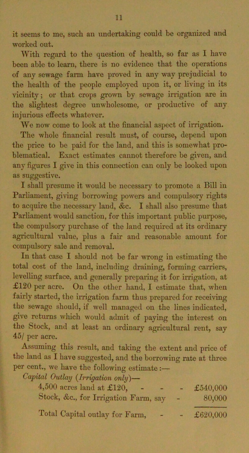 it seems to me, such an undertaking coiild be organized and worked out. With regard to the question of health, so fai’ as I have been able to learn, there is no evidence that the operations of any sewage farm have proved in any way prejudicial to the health of the people employed upon it, or living in its vicinity; or that crops grown by sewage irrigation are in the slightest degree unwholesome, or productive of any injurious effects whatever. We now come to look at the financial aspect of irrigation. The whole financial result must, of course, depend upon the price to be paid for the land, and this is somewhat pro- blematical. Exact estimates cannot therefore be given, and any figures I give in this connection can only be looked upon as suggestive. I shall presume it would be necessary to promote a Bill in Parliament, giving borrowing powers and compulsory rights to acquire the necessary land, &c. I shall also presume that Parliament would sanction, for this important public pui’pose, the compulsory purchase of the land required at its ordinary agricultural value, plus a fair and reasonable amount for compulsory sale and removal. In that case I should not be far wrong in estimating the total cost of the land, including draining, forming carriers, levelling surface, and generally preparing it for irrigation, at £120 per acre. On the other hand, I estimate that, when fairly started, the irrigation farm thus prepared for receiving the sewage should, if well managed on the lines indicated, give returns which Avould admit of paying the interest on the Stock, and at least an ordinary agricultural rent, say 45/ per acre. Assuming this result, and taking the extent and price of the land as I have suggested, and the borrowing rate at three per cent., we have the following estimate:— Capital Outlay (^Irrigation only)— 4,500 acres land at £120, - - - £540,000 Stock, &c., for Irrigation Farm, say - 80,000 Total Capital outlay for Farm, £620,000