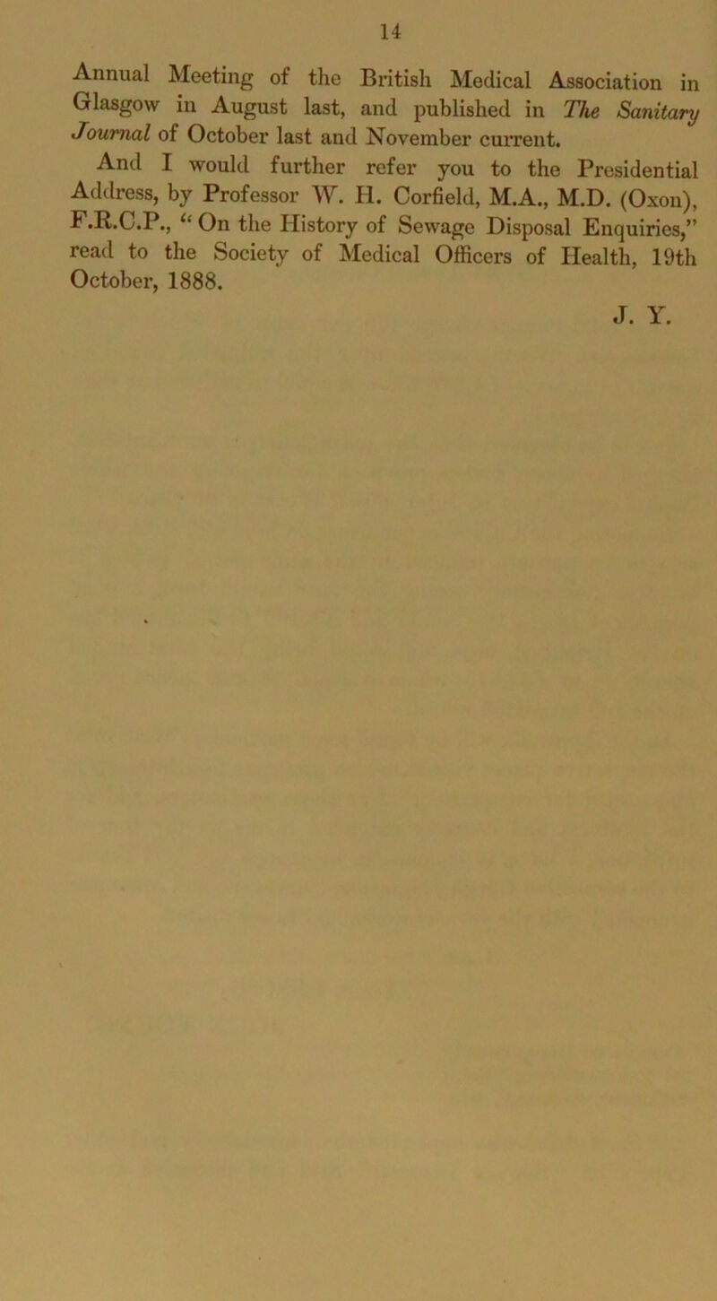 Annual Meeting of the British Medical Association in Glasgow in August last, and published in The Sanitary Journal of October last and November current. And I would further refer you to the Presidential Address, by Professor W. H. Corfield, M.A., M.D. (Oxon), F.R.C.P., On the History of Sewage Disposal Enquiries,” read to the Society of Medical Officers of blealth, 19th October, 1888. J. Y.