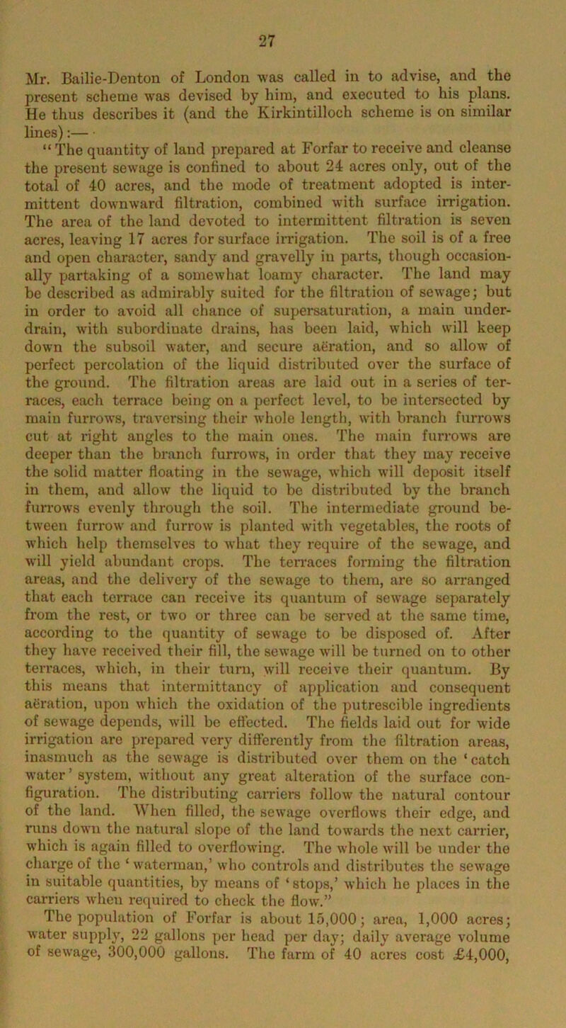 Mr. Bailie-Denton of London was called in to advise, and the present scheme was devised by him, and executed to his plans. He thus describes it (and the Kirkintilloch scheme is on similar lines): “ The quantity of land prepared at Forfar to receive and cleanse the present sewage is confined to about 24 acres only, out of the total of 40 acres, and the mode of treatment adopted is inter- mittent downward filtration, combined with surface irrigation. The area of the land devoted to intermittent filtration is seven acres, leaving 17 acres for surface imgation. The soil is of a free and open character, sandy and gravelly in parts, though occasion- ally partaking of a somewhat loamy character. The land may be described as admirably suited for the filtration of sewage; but in order to avoid all chance of supei*saturation, a main under- drain, with subordinate drains, has been laid, which will keep down the subsoil water, and secure aeration, and so allow of perfect percolation of the liquid distributed over the surface of the ground. The filtration areas are laid out in a series of ter- races, each terrace being on a perfect level, to be intersected by main furrows, traversing their whole length, with branch furrows cut at right angles to the main ones. The main furrows are deeper than the branch furrows, in order that they may receive the solid matter floating in the sewage, which will deposit itself in them, and allow the liquid to bo distributed by the branch furrows evenly through the soil. The intermediate ground be- tween furrow and furrow is planted with vegetables, the roots of which help themselves to what they require of the sewage, and will yield abundant crops. The terraces forming the filtration areas, and the delivery of the sewage to them, are so arranged that each terrace can receive its quantum of sewage separately from the rest, or two or three can be served at the same time, according to the quantity of sewage to be disposed of. After they have received their fill, the sewage wnll be turned on to other terraces, which, in their tuni, will receive their quantum. By this means that intermittaucy of application and consequent aeration, upon which the oxidation of the putrescible ingredients of sewage depends, will be effected. The fields laid out for wide irrigation are prepared very differently from the filtration areas, inasmuch as the sewage is distributed over them on the ‘ catch water ’ system, without any great alteration of the surface con- figuration. The distributing caiTiers follow the natural contour of the land. When filled, the sewage overflows their edge, and runs down the natural slope of the land towards the next carrier, which is again filled to overflowing. The whole will be under the charge of the ‘ waterman,’ who controls and distributes the sewage in suitable quantities, by means of ‘ stops,’ which he places in the carriers when rec[uired to check the flow.” The population of Forfar is about 15,000; area, 1,000 acres; water supply, 22 gallons per head per day; daily average volume of sewage, 300,000 gallons. The farm of 40 acres cost £4,000,