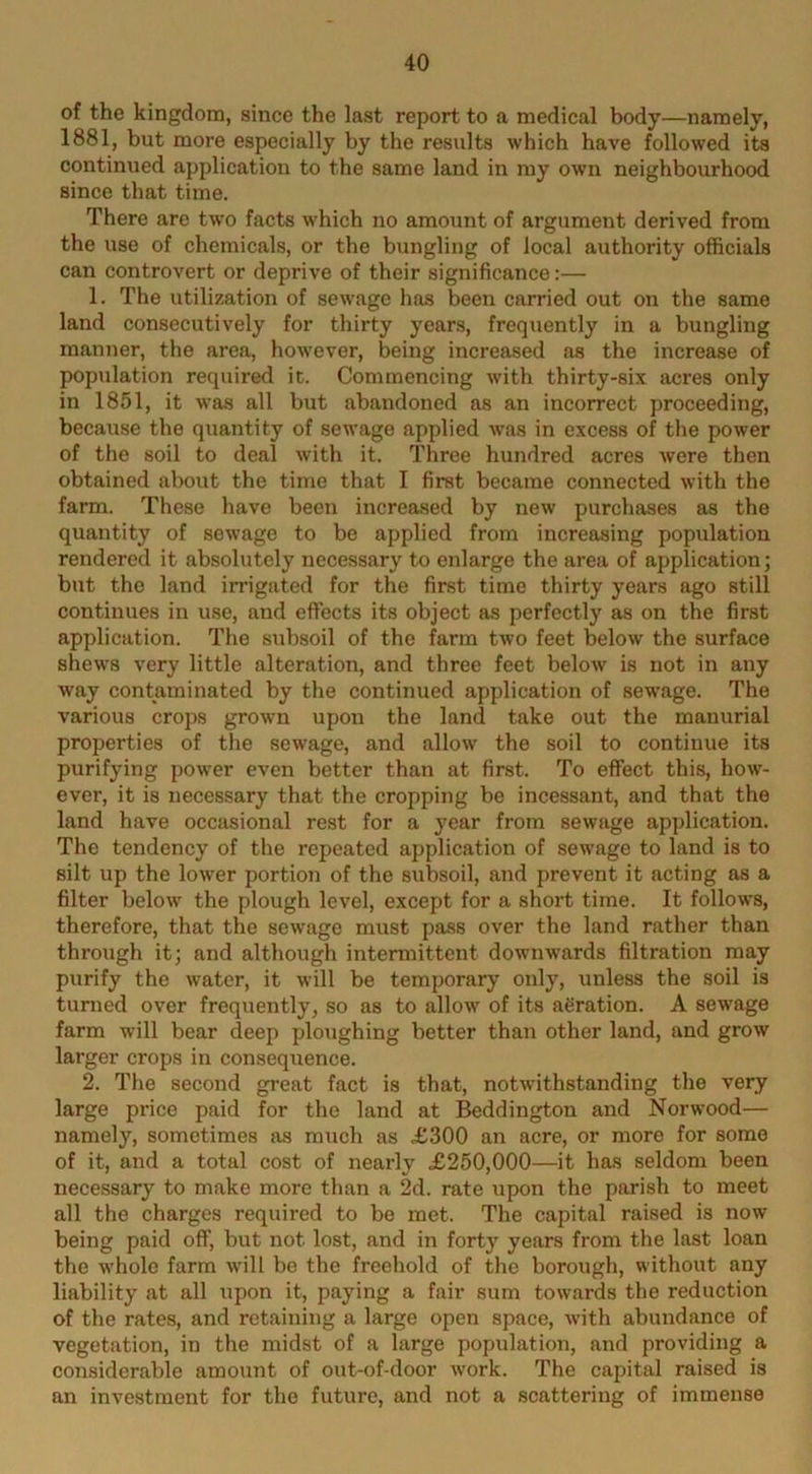 of the kingdom, since the last report to a medical body—namely, 1881, but more especially by the results which have followed its continued application to the same land in my own neighbourhood since that time. There are two facts which no amount of argument derived from the use of chemicals, or the bungling of local authority officials can controvert or deprive of their significance:— 1. The utilization of sewage has been carried out on the same land consecutively for thirty years, frequently in a bungling manner, the area, however, being increased as the increase of population required it. Commencing with thirty-six acres only in 1851, it was all but abandoned as an incorrect proceeding, because the quantity of sewage applied was in excess of the power of the soil to deal with it. Three hundred acres were then obtained about the time that I first became connected with the farm. These have been increased by new purchases as the quantity of sewage to be applied from increasing population rendered it absolutely necessary to enlarge the area of application; but the land irrigated for the first time thirty years ago still continues in use, and effects its object as perfectly as on the first application. The subsoil of the farm two feet below the surface shews very little alteration, and three feet below is not in any way contaminated by the continued application of sewage. The various crops grown upon the land take out the manurial properties of the sewage, and allow the soil to continue its purifying power even better than at first. To effect this, how- ever, it is necessary that the cropping be incessant, and that the land have occasional rest for a year from sewage application. The tendency of the repeated application of seAvage to land is to silt up the lower portion of the subsoil, and prevent it acting as a filter below the plough level, except for a short time. It follows, therefore, that the sewage must pass over the land rather than through it; and although intermittent downwards filtration may purify the water, it will be temporary only, unless the soil is turned over frequently, so as to allow of its aeration. A sewage farm will bear deep ploughing better than other land, and grow larger crops in consequence. 2. The second great fact is that, notwithstanding the very large price paid for the land at Addington and Norwood— namely, sometimes as much as £300 an acre, or more for some of it, and a total cost of nearly £250,000—it has seldom been necessary to make more than a 2d. rate upon the parish to meet all the charges required to be met. The capital raised is now being paid off, but not lost, and in forty years from the last loan the whole farm will be the freehold of the borough, without any liability at all upon it, paying a fair sum towards the reduction of the rates, and retaining a large open space, AA’ith abundance of vegetation, in the midst of a large population, and providing a considerable amount of out-of-door work. The capital raised is an investment for the future, and not a scattering of immense