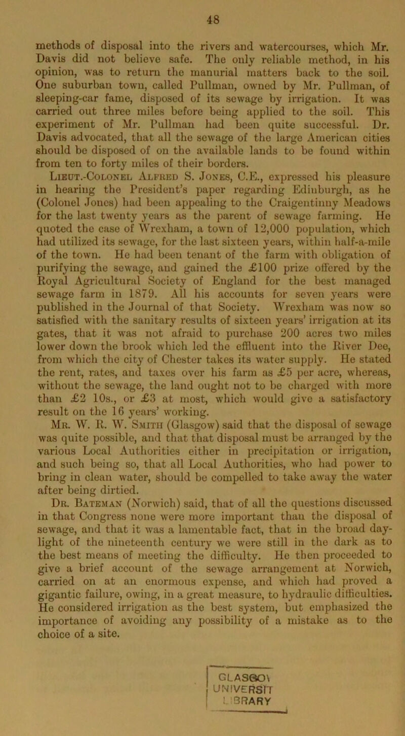 methods of disposal into the rivers and watercourses, which Mr. Davis did not believe safe. The only reliable method, in his opinion, was to return the manurial matters back to the soil. One suburban town, called Pullman, owned by Mr. Pullman, of sleeping-car fame, disposed of its sewage by irrigation. It was carried out three miles before being applied to the soil. This experiment of Mr. Pullman had beeir quite successful. Dr. Davis advocated, that all the sewage of the large American cities should be disposed of on the available lauds to be found within from ten to forty miles of their borders. Liedt.-Colonel Alfued S. Jones, C.E., expressed his pleasure in hearing the President’s paper regarding Edinburgh, as he (Colonel Jones) had been appealing to the Craigentinuy Meadows for the last twenty years as the parent of sewage farming. He quoted the case of Wrexham, a town of 12,000 population, which had utilized its sewage, for the last sixteen years, within half-a-mile of the town. He had been tenant of the farm with obligation of purifying the sewage, and gained the £100 prize ofl'ered by the Koyal Agricultural Society of England for the best managed sewage farm in 1879. All his accounts for seven years were published in the Journal of that Society. Wrexham was now so satisfied with the sanitary results of sixteen years’ irrigation at its gates, that it was not afraid to purchase 200 acres two miles lower down the brook which led the effluent into the River Dee, from which the city of Chester takes its water supply. He stated the rent, rates, and taxes over his farm as £5 per acre, whereas, without the sewage, the land ought not to be charged with more than £2 10s., or £3 at most, which would give a satisfactory result on the 16 years’ working. Mr. W. R. W. Smith (Glasgow) said that the disposal of sewage was quite possible, and that that disposal must be arranged by the various Local Authorities either in precipitation or irrigation, and such being so, that all Local Authorities, who had power to bring in clean water, should be compelled to take away the water after being dirtied. Dr. Bateman (jS'orwich) said, that of all the questions discussed in that Congress none were more important than the disposal of sewage, and that it was a lamentable fact, that in the broad day- light of the nineteenth century we were still in the dark as to the best means of meeting the difficulty. He then proceeded to give a brief account of the sewage arrangement at Norwich, carried on at an enormous expense, and which had proved a gigantic failure, owing, in a great measure, to hydraulic difficulties. He considered irrigation as the best system, but emphasized the importance of avoiding any possibility of a mistake as to the choice of a site. GLASao\ UNIVERSlT ! '3RARY 4