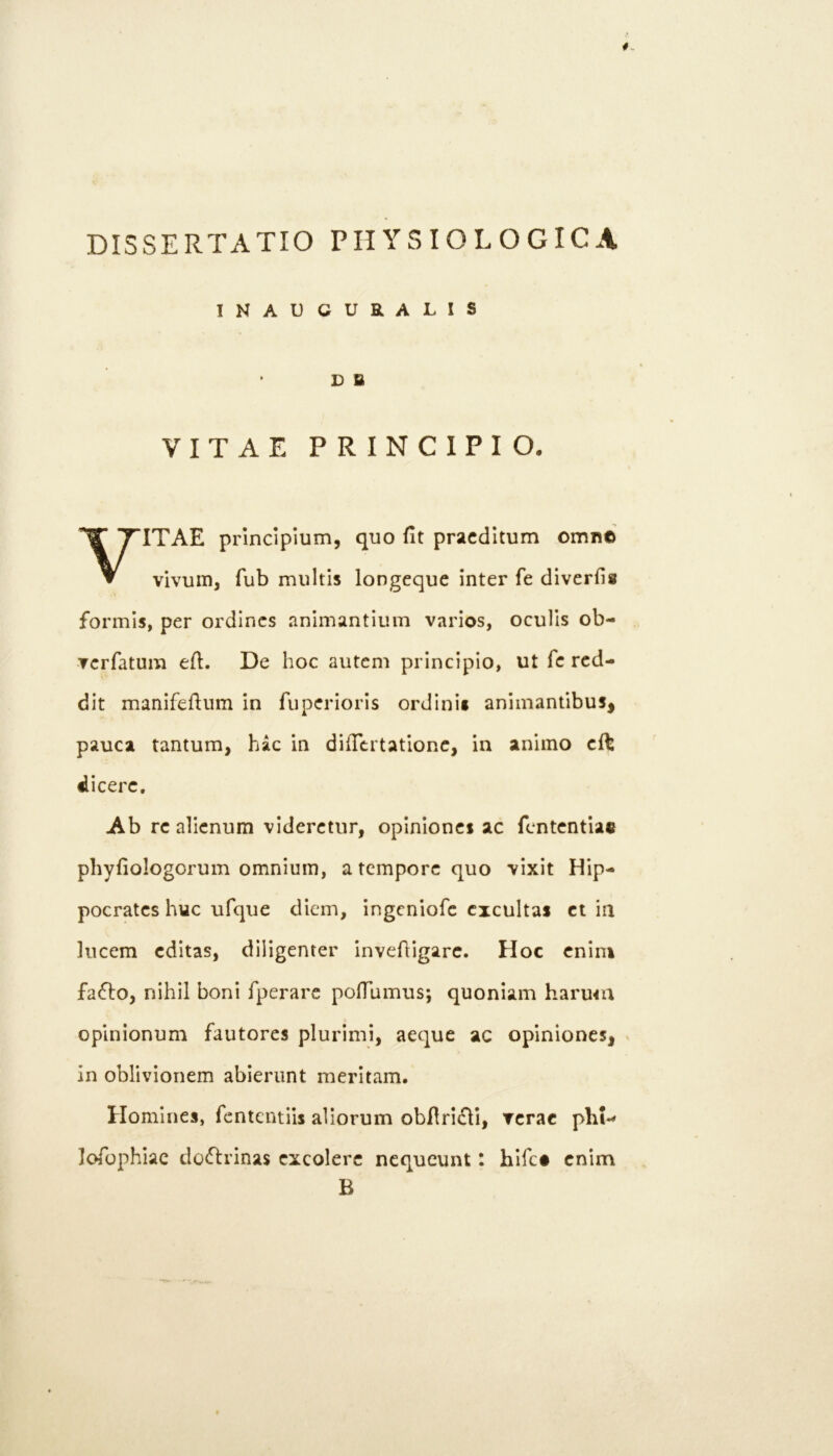 INAUCURALIS D B VITAE PRINCIPIO. VITAE principium, quo fit praeditum omn© vivum, fub multis longcque inter fe diverfis formis, per ordines animantium varios, oculis ob- Tcrfatum efi. De hoc autem principio, ut fe red- dit manifefium in fuperioris ordinit animantibus, pauca tantum, hac in difiertatione, in animo cft dicere. Ab re alienum videretur, opiniones ac fententiae phyfiologorum omnium, a tempore quo vixit Hip- pocrates huc ufque diem, ingeniofe excultas et in lucem editas, diligenter invefiigarc. Hoc enim faflo, nihil boni fperare pofTumus; quoniam harmn opinionum fautores plurimi, aeque ac opiniones, ^ in oblivionem abierunt meritam. Homines, fententiis aliorum obflriiSlI, verae phi- loTophiac dodlrinas excolere nequeunt: hifet enim B