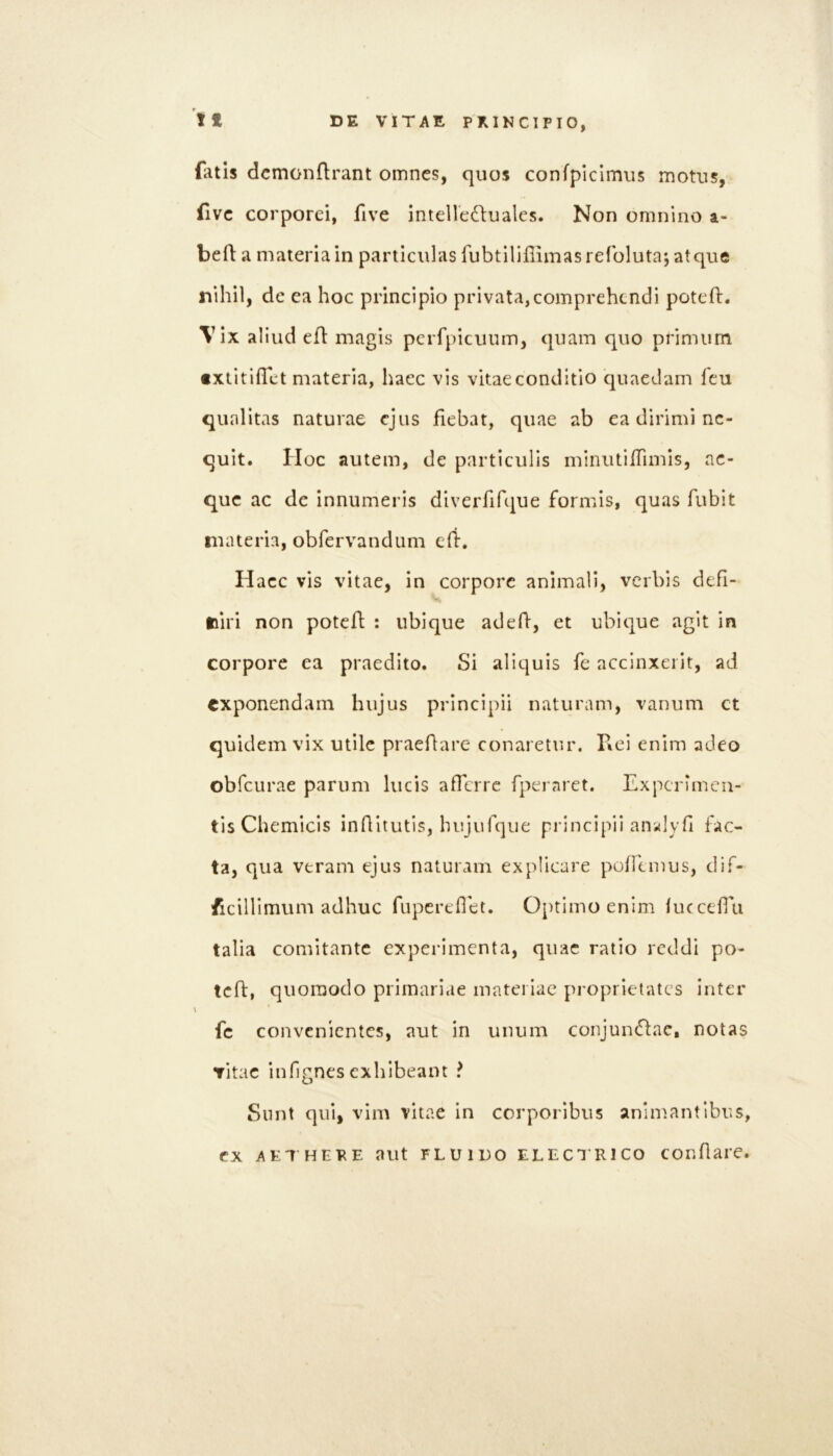 fatis dcmonflrant omnes, quos confpiclmiis motus, fivc corporei, five intellectuales. Non omnino a- beft a materia in particulas fubtililiimasreroluta; atque nihil, dc ea hoc principio privata,comprehendi poteft. Vix aliud eft magis pcrfpicuum, quam quo primum txtitifTet materia, haec vis vitaeconditio quaedam feu qualitas naturae ejus fiebat, quae ab ea dirimi ne- quit. Hoc autem, de particulis miniUiiTimis, ae- que ac dc innumeris diverfifque formis, quas fubit materia, obfervandum e(i. Haec vis vitae, in corpore animali, verbis defi- tiiri non potefl : ubique adeH, et ubique agit in corpore ea praedito. Si aliquis fe accinxerit, ad exponendam hujus principii naturam, vanum ct quidem vix utile praefare conaretur. Piei enim adeo obfcurae parum lucis afferre fpernret. Experimen- tis Chemicis inflitutis, hujufqiie principii an^lyh fac- ta, qua veram ejus naturam explicare poffeinus, dif- ficillimum adhuc fupereflet. 0[)timo enim iuccefru talia comitante experimenta, quae ratio reddi po- tcfl, quoraodo primari.ie materiae pi’oprietatcs inter \ fc convenientes, aut in unum conjuiuTlac, notas vitae infignes exhibeant ? Sunt qui, vim vitae in corporibus animantibus, ex AETHEPE aut FLUIDO ELECT RICO conflaie.