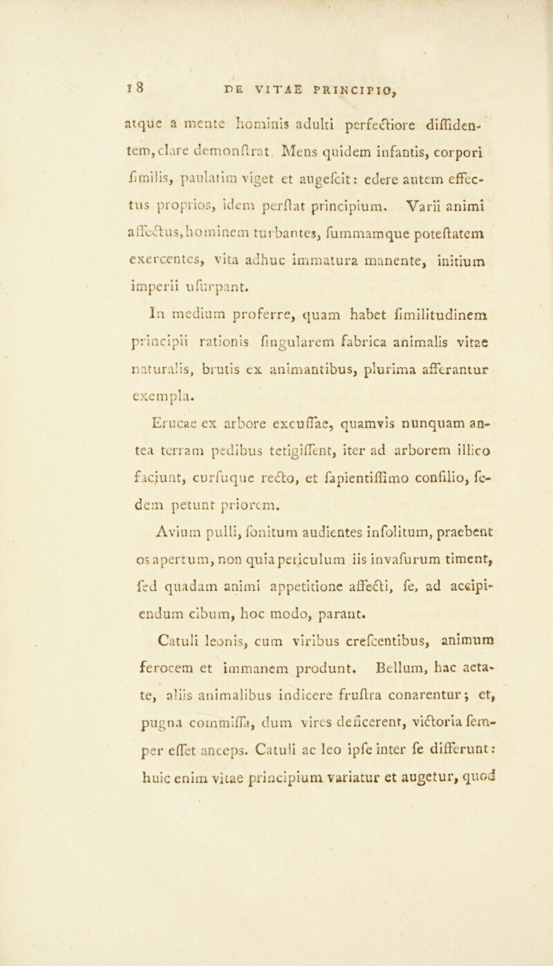 atque a mente hominis adulti perfecHore dlffiden- teiUjChire demonflrat Mens quidem infantis, corpori fimilis, paulatim viget et angefclt: edere autem effec- tus proprios, idem perflat principium. Varii animi affectus,hominem turbantes, fummamque poteffatem exercentes, vita adhuc immatura manente, initium imperii ufurpant. Iu medium proferre, quam habet limilltudinem principii rationis fingularem fabrica animalis vitae naturalis, brutis ex animantibus, plurima afferantur exempla. Erucae ex arbore exculfae, quamvis nunquam an- tea terram pedibus tetigiffent, iter ad arborem illico faciunt, curfuque recto, et fapientillimo confilio, fc- dem petunt priorem. Avium pulli, fonitum audientes infolltum, praebent os apertum, non quia periculum iis invafurum timent, fed quadam animi appetitione alfeftl, fe, ad accipi- endum cibum, hoc modo, parant. Catuli leonis, cum viribus crefcentlbus, animum ferocem et immanem produnt. Bellum, hac aeta- te, aliis animalibus indicere fruflra conarentur; et, pugna commiffi, dum vires deficerent, vicloria fem- per effet anceps. Catuli ac leo ipfe inter fe differunt; huic enim vitae principium variatur et augetur, quod