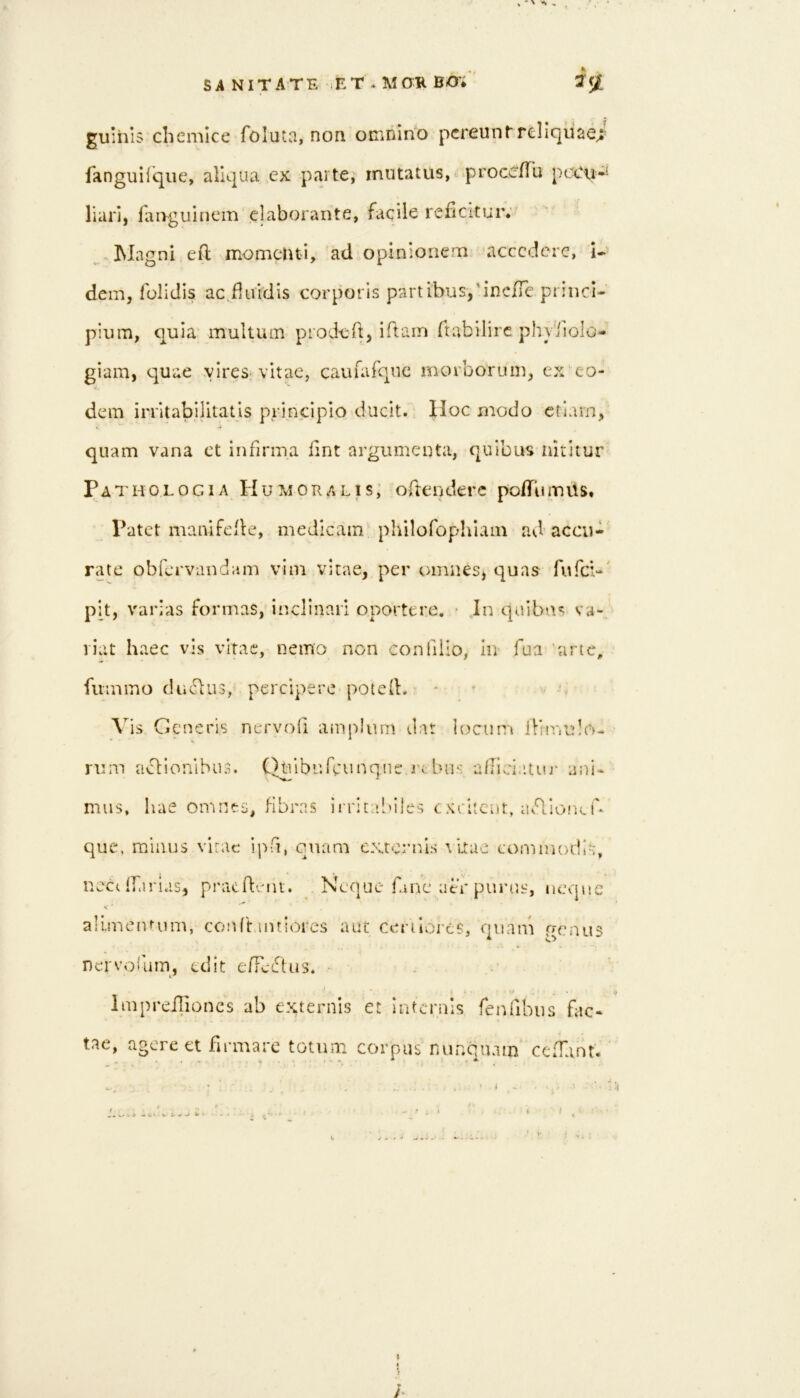 SA NITATE ET * M0K BiO'i guihis chemlce foluta, non ouinin'o pereuntrellquaei fanguilque, aliqua ex parte, mutatus, procC/lu pciCu*! liari, faiyguinem elaborante, faqile reficitur; -Magni efl momenti, ad opinionem accedere, i- dem, folidis ac Huidis corporis partibus,'inc/re pi incl- pium, quia multum prod-cft, iflam ftabilirc phyiiolo- giam, quae vires‘vitae, caufaTque morborum, ex'eo- dem irntabilitatis principio ducit. |Ioc modo etiam, quam vana ct infirma fint argumenta, quibus nititur' Patholocia Humoralis; odenderc pofTiunus. Patet maiiifcile, medicam phnofophiain ad accu- rate obfervandam vim vitae, per omnes, quas fufei-' p[t, varias formas, inclinari oportere. • Jn quibn«; va- riat haec vis vitae, nemo non conlilio, In fua 'arte, fummo duclus, percipere potcfl. - Vis Generis nervofi amplum dat locum ilimulo- rum uG:ionibu3. Qulbnfcunqne r« Lnis aflici.itni' ani- mus, hae omnes, fibras ii ritabiles exritent, av‘d.io!KU que, minus virac ipfi, quam externis altae commodis, nccc ffarias, prac d-rni. Nenue Gne atr purus, neqnc V aluncimim, conftaiuiorcs aut cenliDj-es, quani genus nervoium, edit e/Tciflus. ■ . Impreilioncs ab externis et internis fenubus fac- tae, agere ct firmare totum corpus nunquam cefTant. • 4