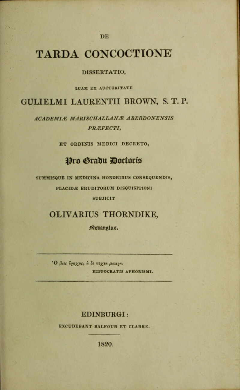 DE TARDA CONCOCTIONE DISSERTATIO, QUAM EX AUCTORITATE GULIELMI LAURENTII BROWN, S. T. P. AC ADEMIJE MARISCHALLAN/E ABERDONENSIS PRJEFECTI, ET ORDINIS MEDICI DECRETO, Pro <gralm ©ortorfe SUMMISQUE IN MEDICINA HONORIBUS CONSEQUENDIS, PLACIDA ERUDITORUM DISQUISITIONI SUBJICIT OLIVARIUS THORNDIKE, il5otanclu0. *0 (iiof fya%us, v h r£%pn niPPOCRATIS APHORISMI. EDINBURGI: EXCUDEBANT BALFOUR ET CLARKE, 1820.