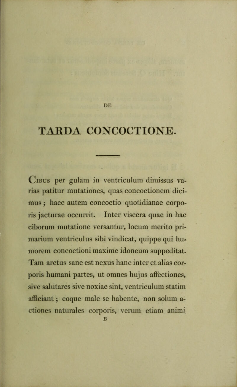 TARDA CONCOCTIONE. Cibus per gulam in ventriculum dimissus va- rias patitur mutationes, quas concoctionem dici- mus ; haec autem concoctio quotidianae corpo- ris jacturae occurrit. Inter viscera quae in hac ciborum mutatione versantur, locum merito pri- marium ventriculus sibi vindicat, quippe qui hu- morem concoctioni maxime idoneum suppeditat. Tam arctus sane est nexus hanc inter et alias cor- poris humani partes, ut omnes hujus affectiones, sive salutares sive noxiae sint, ventriculum statim afficiant; eoque male se habente, non solum a- ctiones naturales corporis, verum etiam animi