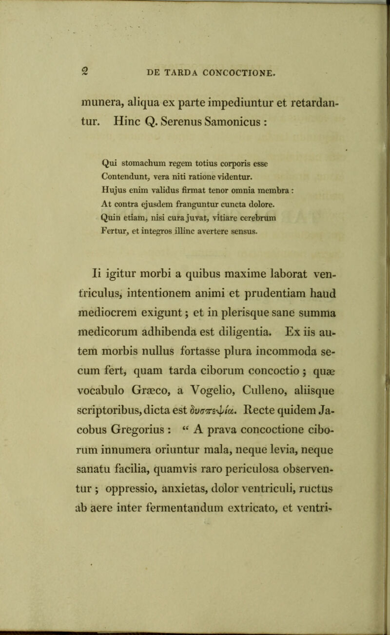 munera, aliqua ex parte impediuntur et retardan- tur. Hinc Q. Serenus Samonicus : Qui stomachum regem totius corporis esse Contendunt, vera niti ratione videntur. Hujus enim validus firmat tenor omnia membra : At contra ejusdem franguntur cuncta dolore. Quin etiam, nisi cura juvat, vitiare cerebrum Fertur, et integros illinc avertere sensus. Ii igitur morbi a quibus maxime laborat ven- triculus, intentionem animi et prudentiam haud mediocrem exigunt; et in plerisque sane summa medicorum adhibenda est diligentia. Ex iis au- tem morbis nullus fortasse plura incommoda se- cum fert, quam tarda ciborum concoctio ; quae vocabulo Graeco, a Vogelio, Culi eno, aliisque scriptoribus, dicta est hvavs^/a. Recte quidem Ja- cobus Gregorius : “ A prava concoctione cibo- rum innumera oriuntur mala, neque levia, neque sanatu facilia, quamvis raro periculosa observen- tur ; oppressio, anxietas, dolor ventriculi, ructus ab aere inter fermentandum extricato, et ventri-