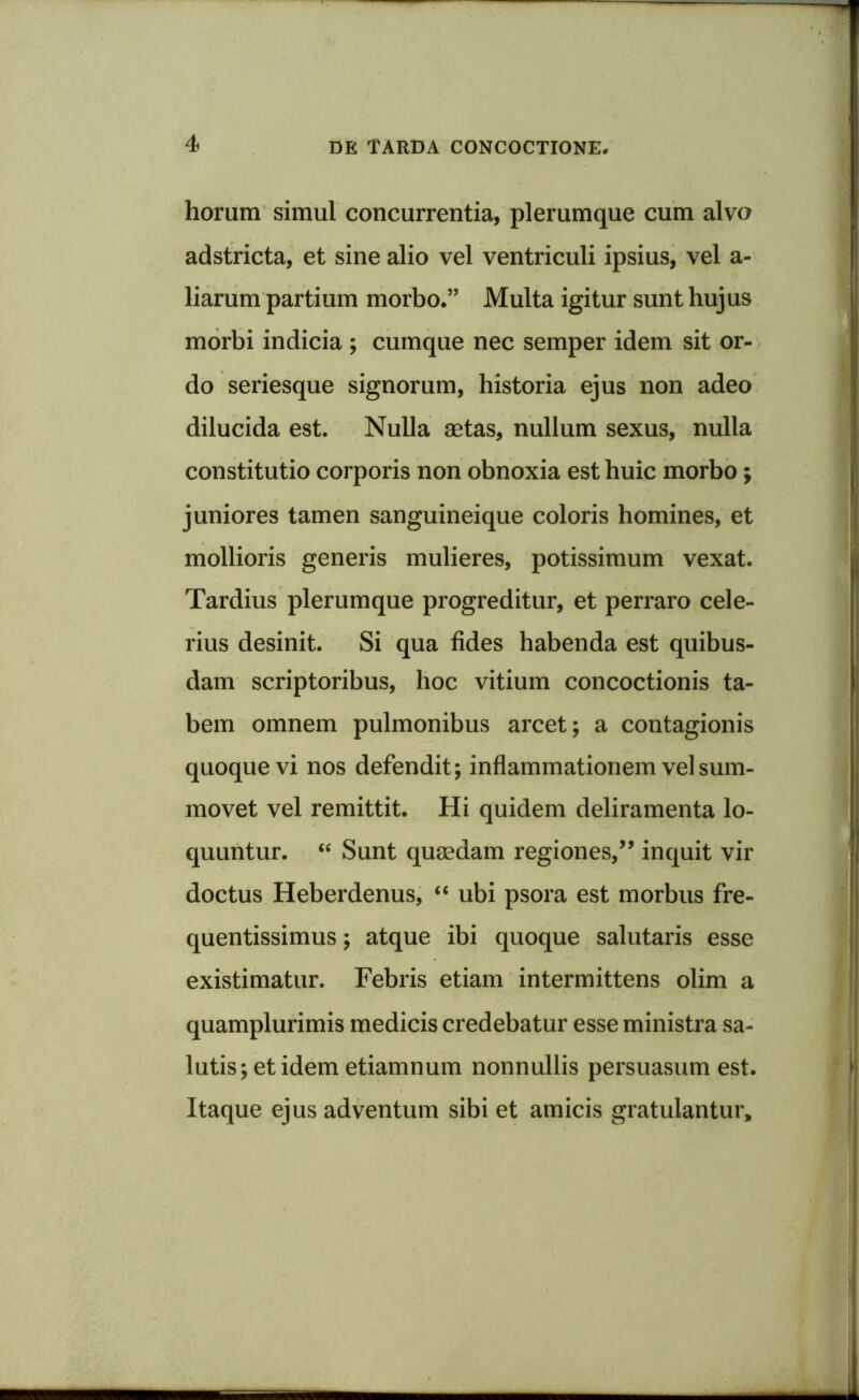 horum simul concurrentia, plerumque cum alvo adstricta, et sine alio vel ventriculi ipsius, vel a- liarum partium morbo.” Multa igitur sunt hujus morbi indicia ; cumque nec semper idem sit or- do seriesque signorum, historia ejus non adeo dilucida est. Nulla aetas, nullum sexus, nulla constitutio corporis non obnoxia est huic morbo; juniores tamen sanguineique coloris homines, et mollioris generis mulieres, potissimum vexat. Tardius plerumque progreditur, et perraro cele- rius desinit. Si qua fides habenda est quibus- dam scriptoribus, hoc vitium concoctionis ta- bem omnem pulmonibus arcet; a contagionis quoque vi nos defendit; inflammationem vel sum- movet vel remittit. Hi quidem deliramenta lo- quuntur. “ Sunt quaedam regiones,” inquit vir doctus Heberdenus, “ ubi psora est morbus fre- quentissimus; atque ibi quoque salutaris esse existimatur. Febris etiam intermittens olim a quamplurimis medicis credebatur esse ministra sa- lutis; et idem etiamnum nonnullis persuasum est. Itaque ejus adventum sibi et amicis gratulantur.