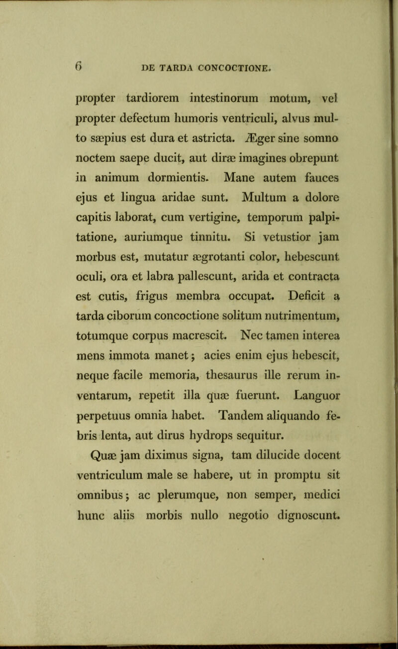 propter tardiorem intestinorum motum, vel propter defectum humoris ventriculi, alvus mul- to saepius est dura et astricta. iEger sine somno noctem saepe ducit, aut dirae imagines obrepunt in animum dormientis. Mane autem fauces ejus et lingua aridae sunt. Multum a dolore capitis laborat, cum vertigine, temporum palpi- tatione, auriumque tinnitu. Si vetustior jam morbus est, mutatur aegrotanti color, hebescunt oculi, ora et labra pallescunt, arida et contracta est cutis, frigus membra occupat. Deficit a tarda ciborum concoctione solitum nutrimentum, totumque corpus macrescit. Nec tamen interea mens immota manet; acies enim ejus hebescit, neque facile memoria, thesaurus ille rerum in- ventarum, repetit illa quae fuerunt. Languor perpetuus omnia habet. Tandem aliquando fe- bris lenta, aut dirus hydrops sequitur. Quae jam diximus signa, tam dilucide docent ventriculum male se habere, ut in promptu sit omnibus; ac plerumque, non semper, medici hunc aliis morbis nullo negotio dignoscunt.