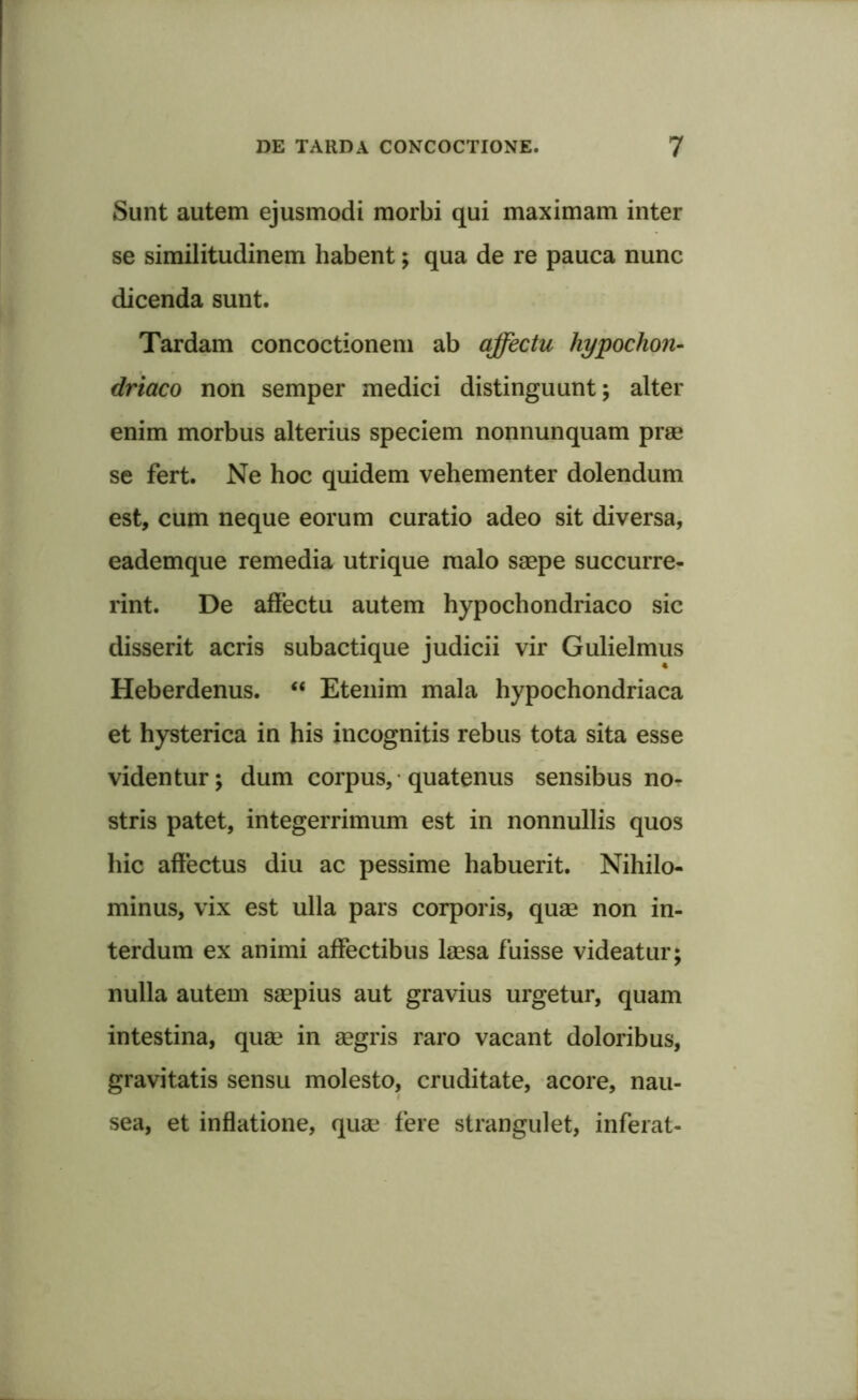 Sunt autem ejusmodi morbi qui maximam inter se similitudinem habent; qua de re pauca nunc dicenda sunt. Tardam concoctionem ab affectu hypochon- driaco non semper medici distinguunt; alter enim morbus alterius speciem nonnunquam prae se fert. Ne hoc quidem vehementer dolendum est, cum neque eorum curatio adeo sit diversa, eademque remedia utrique malo saepe succurre- rint. De affectu autem hypochondriaco sic disserit acris subactique judicii vir Gulielmus Heberdenus. “ Etenim mala hypochondriaca et hysterica in his incognitis rebus tota sita esse videntur; dum corpus, quatenus sensibus no- stris patet, integerrimum est in nonnullis quos hic affectus diu ac pessime habuerit. Nihilo- minus, vix est ulla pars corporis, quae non in- terdum ex animi affectibus laesa fuisse videatur; nulla autem saepius aut gravius urgetur, quam intestina, quae in aegris raro vacant doloribus, gravitatis sensu molesto, cruditate, acore, nau- sea, et inflatione, quae fere strangulet, inferat-