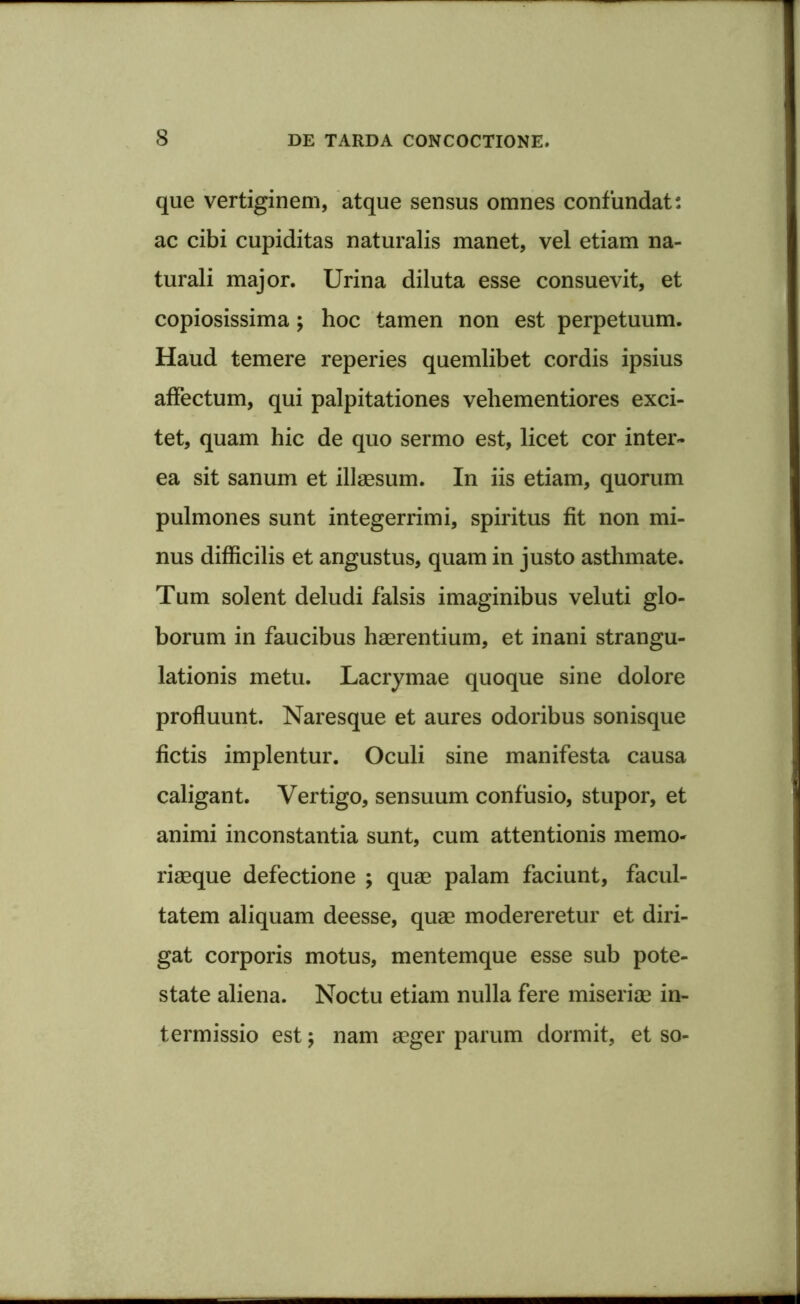 que vertiginem, atque sensus omnes confundat: ac cibi cupiditas naturalis manet, vel etiam na- turali major. Urina diluta esse consuevit, et copiosissima; hoc tamen non est perpetuum. Haud temere reperies quemlibet cordis ipsius affectum, qui palpitationes vehementiores exci- tet, quam hic de quo sermo est, licet cor inter- ea sit sanum et illaesum. In iis etiam, quorum pulmones sunt integerrimi, spiritus fit non mi- nus difficilis et angustus, quam in justo asthmate. Tum solent deludi falsis imaginibus veluti glo- borum in faucibus haerentium, et inani strangu- lationis metu. Lacrymae quoque sine dolore profluunt. Naresque et aures odoribus sonisque fictis implentur. Oculi sine manifesta causa caligant. Vertigo, sensuum confusio, stupor, et animi inconstantia sunt, cum attentionis memo- riaeque defectione ; quae palam faciunt, facul- tatem aliquam deesse, quae modereretur et diri- gat corporis motus, mentemque esse sub pote- state aliena. Noctu etiam nulla fere miseriae in- termissio est; nam aeger parum dormit, et so-