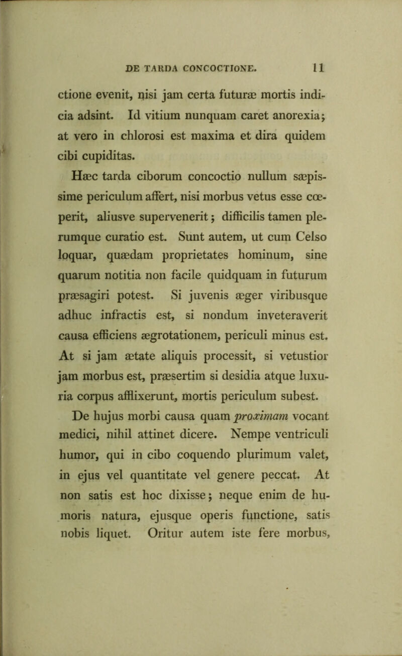 ctione evenit, nisi jam certa futurae mortis indi- cia adsint. Id vitium nunquam caret anorexia; at vero in chlorosi est maxima et dira quidem cibi cupiditas. Haec tarda ciborum concoctio nullum saepis- sime periculum affert, nisi morbus vetus esse coe- perit, aliusve supervenerit; difficilis tamen ple- rumque curatio est. Sunt autem, ut cum Celso loquar, quaedam proprietates hominum, sine quarum notitia non facile quidquam in futurum praesagiri potest. Si juvenis aeger viribusque adhuc infractis est, si nondum inveteraverit causa efficiens aegrotationem, periculi minus est. At si jam aetate aliquis processit, si vetustior jam morbus est, praesertim si desidia atque luxu- ria corpus afflixerunt, mortis periculum subest. De hujus morbi causa quam proximam vocant medici, nihil attinet dicere. Nempe ventriculi humor, qui in cibo coquendo plurimum valet, in ejus vel quantitate vel genere peccat. At non satis est hoc dixisse; neque enim de hu- moris natura, ejusque operis functione, satis nobis liquet. Oritur autem iste fere morbus.