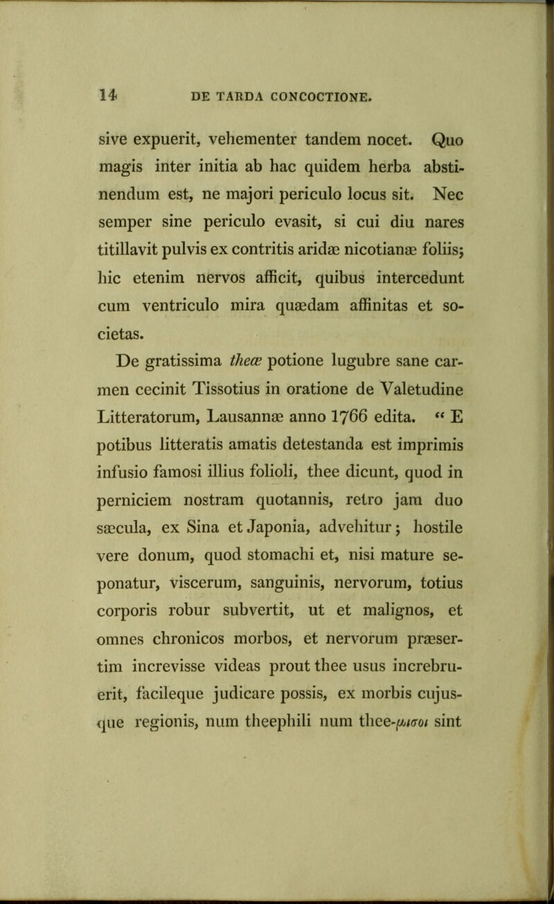 sive expuerit, vehementer tandem nocet. Quo magis inter initia ab hac quidem herba absti- nendum est, ne majori periculo locus sit. Nec semper sine periculo evasit, si cui diu nares titillavit pulvis ex contritis aridae nicotianae foliis; hic etenim nervos afficit, quibus intercedunt cum ventriculo mira quaedam affinitas et so- cietas. De gratissima thece potione lugubre sane car- men cecinit Tissotius in oratione de Valetudine Litteratorum, Lausannae anno 1766 edita. “ E potibus litteratis amatis detestanda est imprimis infusio famosi illius folioli, thee dicunt, quod in perniciem nostram quotannis, retro jam duo saecula, ex Sina et Japonia, advehitur; hostile vere donum, quod stomachi et, nisi mature se- ponatur, viscerum, sanguinis, nervorum, totius corporis robur subvertit, ut et malignos, et omnes chronicos morbos, et nervorum praeser- tim increvisse videas prout thee usus increbru- erit, facileque judicare possis, ex morbis cujus- que regionis, num theephili num thee-futroi sint