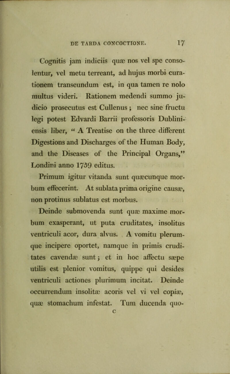 Cognitis jam indiciis quae nos vel spe conso- lentur, vel metu terreant, ad hujus morbi cura- tionem transeundum est, in qua tamen re nolo multus videri. Rationem medendi summo ju- dicio prosecutus est Cullenus ; nec sine fructu legi potest Edvardi Barrii professoris Dublini- ensis liber, “ A Treatise on the three different Digestions and Discharges of the Human Body, and the Diseases of the Principal Organs,” Londini anno 1759 editus. Primum igitur vitanda sunt quaecunque mor- bum effecerint. At sublata prima origine causae, non protinus sublatus est morbus. Deinde submovenda sunt quae maxime mor- bum exasperant, ut puta cruditates, insolitus ventriculi acor, dura alvus. A vomitu plerum- que incipere oportet, namque in primis crudi- tates cavendae sunt; et in hoc affectu saepe utilis est plenior vomitus, quippe qui desides ventriculi actiones plurimum incitat. Deinde occurrendum insolitae acoris vel vi vel copiae, quae stomachum infestat. Tum ducenda quo- c