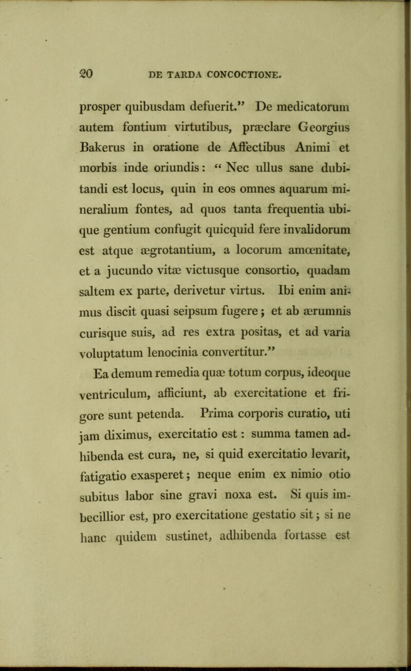 prosper quibusdam defuerit.” De medicatorum autem fontium virtutibus, praeclare Georgius Bakerus in oratione de Affectibus Animi et morbis inde oriundis: “ Nec ullus sane dubi- tandi est locus, quin in eos omnes aquarum mi- neralium fontes, ad quos tanta frequentia ubi- que gentium confugit quicquid fere invalidorum est atque aegrotantium, a locorum amoenitate, et a jucundo vitae victusque consortio, quadam saltem ex parte, derivetur virtus. Ibi enim ani- mus discit quasi seipsum fugere ; et ab aerumnis curisque suis, ad res extra positas, et ad varia voluptatum lenocinia convertitur.” Ea demum remedia quae totum corpus, ideoque ventriculum, afficiunt, ab exercitatione et fri- gore sunt petenda. Prima corporis curatio, uti jam diximus, exercitatio est: summa tamen ad- hibenda est cura, ne, si quid exercitatio levarit, fatigatio exasperet; neque enim ex nimio otio subitus labor sine gravi noxa est. Si quis im- becillior est, pro exercitatione gestatio sit; si ne hanc quidem sustinet, adhibenda fortasse est