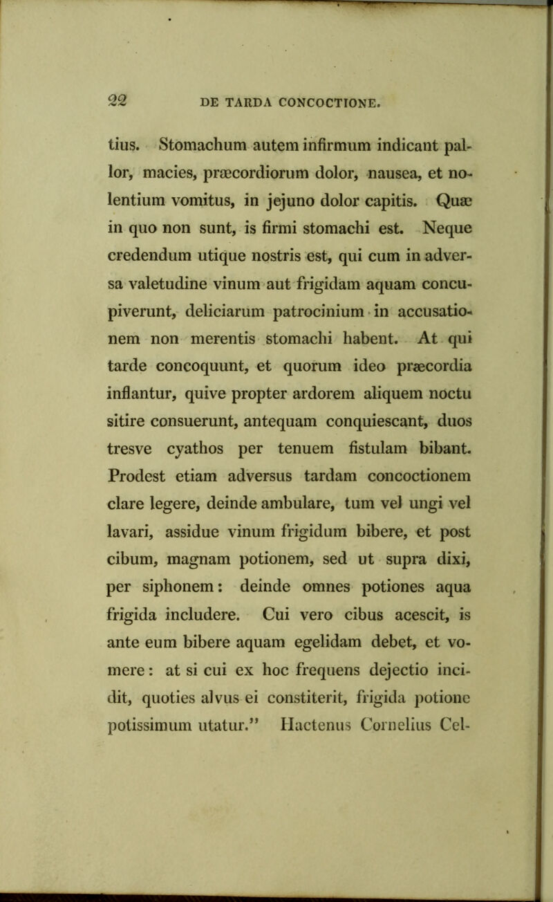 tius. Stomachum autem infirmum indicant pal- lor, macies, praecordiorum dolor, nausea, et no- lentium vomitus, in jejuno dolor capitis. Quae in quo non sunt, is firmi stomachi est Neque credendum utique nostris est, qui cum in adver- sa valetudine vinum aut frigidam aquam concu- piverunt, deliciarum patrocinium in accusatio- nem non merentis stomachi habent. At qui tarde concoquunt, et quorum ideo praecordia inflantur, quive propter ardorem aliquem noctu sitire consuerunt, antequam conquiescant, duos tresve cyathos per tenuem fistulam bibant. Prodest etiam adversus tardam concoctionem clare legere, deinde ambulare, tum vel ungi vel lavari, assidue vinum frigidum bibere, et post cibum, magnam potionem, sed ut supra dixi, per siphonem: deinde omnes potiones aqua frigida includere. Cui vero cibus acescit, is ante eum bibere aquam egelidam debet, et vo- mere : at si cui ex hoc frequens dejectio inci- dit, quoties alvus ei constiterit, frigida potione potissimum utatur.” Hactenus Cornelius Cei-