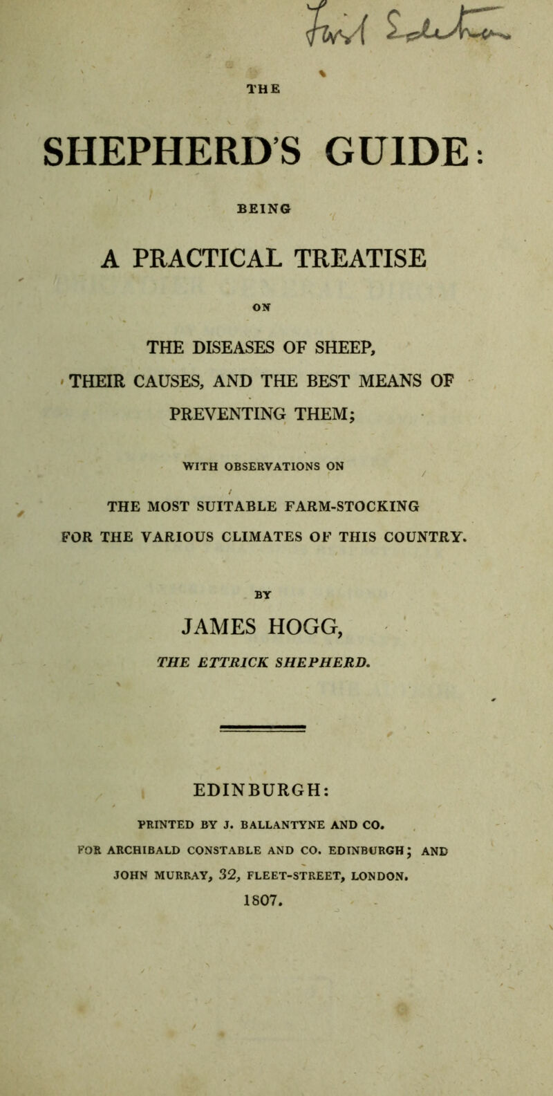 THE SHEPHERDS GUIDE: I BEING A PRACTICAL TREATISE ON THE DISEASES OF SHEEP, ' THEIR CAUSES, AND THE BEST MEANS OF PREVENTING THEM; WITH OBSERVATIONS ON ^ / THE MOST SUITABLE FARM-STOCKING FOR THE VARIOUS CLIMATES OF THIS COUNTRY. BY JAMES HOGG, THE ETTRICK SHEPHERD, EDINBURGH: PRINTED BY J. BALLANTYNE AND CO. FOR ARCHIBALD CONSTABLE AND CO. EDINBURGH; AND JOHN MURRAY, 32, FLEET-STREET, LONDON, 1807.